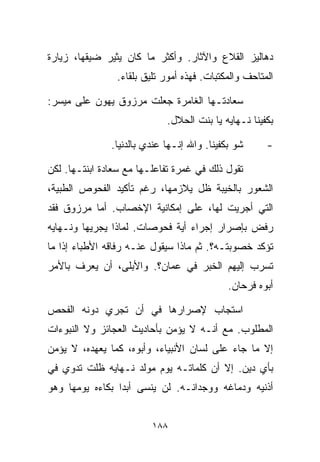 ‫ﺩﻫﺎﻟﻴﺯ ﺍﻟﻘﻼﻉ ﻭﺍﻵﺜﺎﺭ. ﻭﺃﻜﺜﺭ ﻤﺎ ﻜﺎﻥ ﻴﺜﻴﺭ ﻀﻴﻘﻬﺎ، ﺯﻴﺎﺭﺓ‬
                ‫ﺍﻟﻤﺘﺎﺤﻑ ﻭﺍﻟﻤﻜﺘﺒﺎﺕ. ﻓﻬﺫﻩ ﺃﻤﻭﺭ ﺘﻠﻴﻕ ﺒﻠﻘﺎﺀ.‬

‫ﺴﻌﺎﺩﺘـﻬﺎ ﺍﻟﻐﺎﻤﺭﺓ ﺠﻌﻠﺕ ﻤﺭﺯﻭﻕ ﻴﻬﻭﻥ ﻋﻠﻰ ﻤﻴﺴﺭ:‬
                             ‫ﺒﻜﻔﻴﻨﺎ ﻨـﻬﺎﻴﻪ ﻴﺎ ﺒﻨﺕ ﺍﻟﺤﻼل.‬

               ‫ﺸﻭ ﺒﻜﻔﻴﻨﺎ. ﻭﺍﷲ ﺇﻨـﻬﺎ ﻋﻨﺩﻱ ﺒﺎﻟﺩﻨﻴﺎ.‬     ‫-‬

‫ﺘﻘﻭل ﺫﻟﻙ ﻓﻲ ﻏﻤﺭﺓ ﺘﻔﺎﻋﻠـﻬﺎ ﻤﻊ ﺴﻌﺎﺩﺓ ﺍﺒﻨﺘـﻬﺎ. ﻟﻜﻥ‬
‫ﺍﻟﺸﻌﻭﺭ ﺒﺎﻟﺨﻴﺒﺔ ﻅل ﻴﻼﺯﻤﻬﺎ، ﺭﻏﻡ ﺘﺄﻜﻴﺩ ﺍﻟﻔﺤﻭﺹ ﺍﻟﻁﺒﻴﺔ،‬
‫ﺍﻟﺘﻲ ﺃﺠﺭﻴﺕ ﻟﻬﺎ، ﻋﻠﻰ ﺇﻤﻜﺎﻨﻴﺔ ﺍﻹﺨﺼﺎﺏ. ﺃﻤﺎ ﻤﺭﺯﻭﻕ ﻓﻘﺩ‬
‫ﺭﻓﺽ ﺒﺈﺼﺭﺍﺭ ﺇﺠﺭﺍﺀ ﺃﻴﺔ ﻓﺤﻭﺼﺎﺕ. ﻟﻤﺎﺫﺍ ﻴﺠﺭﻴﻬﺎ ﻭﻨـﻬﺎﻴﻪ‬
‫ﺘﺅﻜﺩ ﺨﺼﻭﺒﺘـﻪ؟. ﺜﻡ ﻤﺎﺫﺍ ﺴﻴﻘﻭل ﻋﻨـﻪ ﺭﻓﺎﻗﻪ ﺍﻷﻁﺒﺎﺀ ﺇﺫﺍ ﻤﺎ‬
‫ﺘﺴﺭﺏ ﺇﻟﻴﻬﻡ ﺍﻟﺨﺒﺭ ﻓﻲ ﻋﻤﺎﻥ؟. ﻭﺍﻷﺒﻠﻰ، ﺃﻥ ﻴﻌﺭﻑ ﺒﺎﻷﻤﺭ‬
                                             ‫ﺃﺒﻭﻩ ﻓﺭﺤﺎﻥ.‬

‫ﺍﺴﺘﺠﺎﺏ ﻹﺼﺭﺍﺭﻫﺎ ﻓﻲ ﺃﻥ ﺘﺠﺭﻱ ﺩﻭﻨﻪ ﺍﻟﻔﺤﺹ‬
‫ﺍﻟﻤﻁﻠﻭﺏ. ﻤﻊ ﺃﻨـﻪ ﻻ ﻴﺅﻤﻥ ﺒﺄﺤﺎﺩﻴﺙ ﺍﻟﻌﺠﺎﺌﺯ ﻭﻻ ﺍﻟﻨﺒﻭﺀﺍﺕ‬
‫ﺇﻻ ﻤﺎ ﺠﺎﺀ ﻋﻠﻰ ﻟﺴﺎﻥ ﺍﻷﻨﺒﻴﺎﺀ، ﻭﺃﺒﻭﻩ، ﻜﻤﺎ ﻴﻌﻬﺩﻩ، ﻻ ﻴﺅﻤﻥ‬
‫ﺒﺄﻱ ﺩﻴﻥ. ﺇﻻ ﺃﻥ ﻜﻠﻤﺎﺘـﻪ ﻴﻭﻡ ﻤﻭﻟﺩ ﻨـﻬﺎﻴﻪ ﻅﻠﺕ ﺘﺩﻭﻱ ﻓﻲ‬
‫ﺃﺫﻨﻴﻪ ﻭﺩﻤﺎﻏﻪ ﻭﻭﺠﺩﺍﻨـﻪ. ﻟﻥ ﻴﻨﺴﻰ ﺃﺒﺩﺍ ﺒﻜﺎﺀﻩ ﻴﻭﻤﻬﺎ ﻭﻫﻭ‬
                ‫ﹰ‬


                         ‫٨٨١‬
 