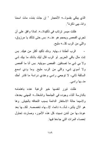 ‫ﺍﻟﺫﻱ ﻴﺒﻜﻲ ﺒﻘﺴﻭﺘـﻪ ﺍﻷﺤﺠﺎﺭ " ﺇﻥ ﺠﺎﺕ ﺒﻨﺕ، ﻤﺎﺕ ﺍﺴﻤﻨﺎ‬
                                        ‫ﻭﺍﻨﺘـﻬﻰ ﺫﻜﺭﻨﺎ".‬

‫ﻅﻠﺕ ﻤﻴﺴﺭ ﺘﺭﺘﺎﺏ ﻓﻲ ﺘﺄﻜﻴﺩﺍﺘـﻪ. ﻟﻤﺎﺫﺍ ﻭﺍﻓﻕ ﻋﻠﻰ ﺃﻥ‬
‫ﺘﺠﺭﻱ ﺍﻟﻔﺤﺹ ﻭﻴﺤﺠﻡ ﻫﻭ ﻋﻨـﻪ: ﺒﺱ ﺤﺘﻰ ﺘﺘﺄﻜﺩ ﻴﺎ ﻤﺭﺯﻭﻕ،‬
                               ‫ﻭﺍﻟﻠﻲ ﻤﻥ ﺍﻟﺭﺏ ﻜﻠـﻪ ﻤﻠﻴﺢ.‬

‫ﺍﻟﺭﺏ ﺃﻨﻁﺎﻨﺎ ﻨـﻬﺎﻴﻪ. ﻭ ‪‬ﻙ ﺘﺄﻜﻴﺩ ﺃﻜﺜﺭ ﻤﻥ ﻫﻴﻙ. ﺒﺱ‬
                       ‫ﺩ‬                             ‫-‬
‫ﺇﻨﺕ ﻤﺜل ﺒﺎﻗﻲ ﺍﻟﺤﺭﻴﻡ. ﻟﻭ ﺍﻟﺭﺏ ﻗﺎل ﻟﻴﻙ ﺒﺎﺫﻨﻙ ﻤﺎ ﺒﻴﻙ ﺸﻲ‬
‫‪‬‬
‫ﻭﻻ ﺒﻲ ﺸﻲ ﻤﺎ ﺘﺼﺩﻗﻴﻥ. ﺍﻟﻔﺤﺹ ﺴﻭﻴﺘﻴﻪ. ﺒﺱ ﺃﻨﺎ ﻤﺎ ﺃﻓﺤﺹ‬
                                        ‫‪‬‬
‫ﻭﻻ ﺃﺴﻭﻱ ﺸ ‪ ،‬ﻭﺍﻟﻠﻲ ﻤﻥ ﺍﻟﺭﺏ ﻤﻠﻴﺢ. ﻭﻤﺎ ﻭ ‪‬ﻱ ﺍﺴﻤﻊ‬
      ‫ﺩ‬                            ‫ﻲ‬
‫ﺍﻟﺴﺎﻟﻔﺔ ﺜﺎﻨﻲ، ﻻ ﺘﻭﺠﻌﻲ ﺭﺍﺴﻲ ﻭﻋﻨﺩﻱ ﺩﺭﺍﺴﺔ ﻤﺎ ﻗﺎﺩﺭ ﺃﺤﻙ‬
                                           ‫ﻤﻨـﻬﺎ ﺭﺍﺴﻲ.‬

‫ﻅﻠﺕ ﺘﺒﺭﺭ ﻟﻨﻔﺴﻬﺎ ﺨﺒﻭ ﺍﻟﺭﻏﺒﺔ ﻋﻨﺩﻩ ﺒﺎﻫﺘﻤﺎﻤﻪ‬
‫ﺒﺎﻟﺩﺍﺭﺴﺔ ﺃﺜﻨﺎﺀ ﻭﺠﻭﺩﻩ ﻓﻲ ﺍﻟﺠﺎﻤﻌﺔ ﻭﺍﻨﺸﻐﺎﻟـﻪ ﺍﻟﻤﻬﻨﻲ ﺒﻌﺩﻫﺎ،‬
‫ﻭﻻﺴﻴﻤﺎ ﺤﺎﻟﺔ ﺍﻻﺴﺘﻨﻔﺎﺭ ﺍﻟﺩﺍﺌﻤﺔ ﺒﺴﺒﺏ ﺍﻟﺘﺤﺎﻗﻪ ﺒﺎﻟﺠﻴﺵ. ﻭﻫﺎ‬
‫ﻫﻭ ﺍﻵﻥ ﻴﺜﺎﺒﺭ، ﺸﺄﻨـﻪ ﺩﺍﺌﻤﹰ، ﻹﻨـﻬﺎﺀ ﺘﺨﺼﺼﻪ. ﻟﻜﻨـﻬﺎ ﺒﻌﺩ‬
                          ‫ﺎ‬
‫ﻋﻭﺩﺘـﻬﺎ ﻤﻥ ﻟﻨﺩﻥ ﻨﺴﻴﺕ ﻜل ﻫﺫﻩ ﺍﻷﻤﻭﺭ، ﻭﺼﺎﺭﺕ ﺘﺤﺎﻭل‬
                         ‫ﺇﺤﺼﺎﺀ ﺍﻟﻤﺭﺍﺕ ﺍﻟﺘﻲ ﺠﺎﺀﻫﺎ ﻓﻴﻬﺎ.‬


                         ‫٩٨١‬
 