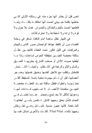 ‫ﺘﺤﺱ ﻗﺒل ﺃﻥ ﻴﻐﺎﺩﺭ ﺃﻨﻬﺎ ﺠﺯﺀ ﻤﻨﻪ. ﻓﻲ ﺭﺴﺎﻟﺘﻪ ﺍﻷﻭﻟﻰ ﺍﻟﺘـﻲ‬
‫ﺨﺎﻁﺒﻬﺎ ﺒﻜﻠﻤﺔ ﺤﺒـﻴﺒﺘﻲ ﺃﺤﺴﺕ ﺃﻨﻬﺎ ﺍﻤﺘﻠﻜﺘـﻪ ﺒﻜﻠــﻪ، ﻭﻟﻤـﺎ‬
‫ﻗﺎﻁﻌﻬﺎ ﺃﺤﺴﺕ ﺒﺎﻟﻴﺘﻡ ﻭﺍﻟﺨﺫﻻﻥ ﻭﺍﻟﺨﺴﺭﺍﻥ. ﻏﺩﺕ ﺒﻼ ﺤﻭل ﻭﻻ‬
   ‫ٍ‬
             ‫ﻗﻭﺓ ﻭﻻ ﺇﺭﺍﺩﺓ ﻭﻻ ﺍﺴﺘﻁﺎﻋﺔ ﻭﻻ ﺍﺤﺘﺭﺍﻡ ﻟﻠﺫﺍﺕ .‬
‫ﻓﻲ ﺍﻟﻨﻬﺎﺭ ﺘﻅل ﺴﺎﻫﻤﺔ ﺃﻤﺎﻡ ﺍﻟﻨﺎﻓﺫﺓ. ﺘﺴﺎﻓﺭ ﻓﻲ ﻭﺤﺸﺔ‬
‫ﺍﻟﻔﻀﺎﺀ ﺩﻭﻥ ﺃﻥ ﺘﻠﺘﻘﻁ ﻋﻴﻨﺎﻫﺎ ﺍﻟﻭﺍﺠﻤﺘﺎﻥ ﺼﻭﺭ ﺍﻟﻨﺎﺱ ﻭﺍﻟﺒﻬﺎﺌﻡ‬
‫ﻭﺍﻟﻤﺭﻜﺒﺎﺕ. ﻓﻲ ﺍﻟﻠﻴل ﺘﺘﻜﻭﺭ ﺘﺤﺕ ﺍﻟﻐﻁﺎﺀ ﻜﺎﻟﺠﻨـﻴﻥ. ﺘﻅـل‬
‫ﺴﺎﻜﻨﺔ ﻤﻐﻤﻀﺔ ﺍﻟﻌﻴﻨـﻴﻥ ﻤﺘﻴﻘﻅﺔ ﺍﻟﺤﻭﺍﺱ ﻟﺴﺎﻋﺎﺕ، ﻭﺇﺫﺍ ﻤـﺎ‬
‫ﺃﻴﻘﻅﻬﺎ ﺼﻭﺕ ﺍﻷﺫﺍﻥ ﺃﻭ ﺼﺨﺏ ﺍﻟﺸﺎﺭﻉ، ﻴﻌﺘﺭﻴﻬـﺎ ﺍﻟﻀـﻴﻕ‬
‫ﻭﺍﻟﺴﺄﻡ ﻭﺍﻹﺜﻡ ﻭﺍﻟﺭﻏﺒﺔ ﻓﻲ ﺍﻻﻨـﺘﻘﺎﻡ، ﻭﺃﺤﻴﺎﻨـﺎ ﺍﻻﻨــﺘﺤﺎﺭ.‬
           ‫ﹰ‬
‫ﻓﺘﺘﻤﻠﻤل ﻭﺘﺘﻘﻠﺏ ﻤﻊ ﺘﻼﺤﻕ ﺃﻨﻔﺎﺴﻬﺎ ﻭﻀﻴﻕ ﻨﻔﺴﻴﺘﻬﺎ ﻭﻀـﺠﺭ‬
‫ﺃﻋﻀﺎﺌﻬﺎ، ﻗﺒل ﺃﻥ ﺘـﻨﺎﻡ ﻤﻬﺩﻭﺩﺓ ﻤﺘﻌﺒﺔ ﺒﺎﺌﺴﺔ. ﻟﺘﺴﺘﻴﻘﻅ ﺃﻜﺜـﺭ‬
‫ﺘﻌﺒﺎ ﻭﺒﺅﺴﺎ ﻭﺍﻨﻁﻭﺍﺀ ﻓﺘﻅل ﺴﺎﻜﻨﺔ ﺘﺤـﺕ ﺍﻟﻐﻁـﺎﺀ ﻤﻐﻤﻀـﺔ‬
                               ‫‪‬‬       ‫ﹰ‬     ‫ﹰ‬
‫ﺍﻟﻌﻴﻨـﻴﻥ ﻤﻨﻜﻤﺸﺔ ﺍﻷﻋﻀـﺎﺀ. ﻻ ﺘﺴـﺘﺠﻴﺏ ﻟﻨـﺩﺍﺀﺍﺕ ﺃﻤﻬـﺎ‬
‫ﻭﺩﻋﻭﺘﻬﺎ ﻟﻸﻜل ﺇﻻ ﺒﻌﺩ ﺘﻤﻨﻊ ﻭﺇﺤﺠﺎﻡ . ﻋﻨـﺩﻤﺎ ﺘﻐﺘﺴـل ﻓـﻲ‬
‫ﺍﻟﺤﻤﺎﻡ ﺘﺘﺄﻤل ﺒﺤﻨﻕ ﻭﺠﻬﻬﺎ ﺍﻟﺫﺍﺒل. ﺘـﺘﻠﻤﺱ ﺒﺄﺴـﻰ ﺃﺠﻔﺎﻨﻬـﺎ‬
‫ﺍﻟﻤﺘـﻨﻔﺨﺔ. ﻜﺄﻨﻬﺎ ﻋﺠﻭﺯ ﻤﻨﺴﻴﺔ. ﺘﺘﺴـﺎﺀل ﻭﻫـﻲ ﺘﻁـﺭﻁﺵ‬
‫ﻭﺠﻬﻬﺎ ﺒﺎﻟﻤﺎﺀ: ﻟﻤﺎﺫﺍ؟ ﻟﻤﺎﺫﺍ؟. ﻜﺎﻨـﺕ ﺒﺎﻷﺤﺭﻯ ﹸﺴﺎﺌل ﻨﻔﺴـﻬﺎ‬
           ‫ﺘ‬


                          ‫٧٩‬
 