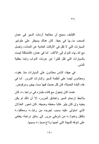 ‫٦٢‬



‫ﺍﻜﺘﺸﻑ ﺴﻤﻴﺢ ﺃﻥ ﻤﻌﺎﻟﺠﺔ ﺃﺯﻤﺎﺕ ﺍﻟﺴﻴﺭ ﻓﻲ ﻋﻤﺎﻥ‬
‫ﺃﺼﻌﺏ ﻤﻨـﻬﺎ ﻓﻲ ﺤﻴﻔﺎ. ﻜﺎﻥ ﻫﻨﺎﻙ ﻴﺴﻴﻁﺭ ﻋﻠﻰ ﻁﻭﺍﺒﻴﺭ‬
‫ﺍﻟﺴﻴﺎﺭﺍﺕ ﺍﻟﺘﻲ ﻻ ﺘﻘل ﻓﻲ ﺍﻷﻭﻗﺎﺕ ﺍﻟﻌﺎﺩﻴﺔ ﻋﻥ ﺍﻟﻤﺌﺎﺕ، ﻭﺘﺼل‬
‫ﻤﻊ ﺍﻨﺘـﻬﺎﺀ ﺍﻟﺩﻭﺍﻡ ﺇﻟﻰ ﺍﻵﻻﻑ. ﺃﻤﺎ ﻓﻲ ﻋﻤﺎﻥ، ﻓﺎﻟﻤﺸﻜﻠﺔ ﻟﻴﺴﺕ‬
‫ﺒﺎﻟﺴﻴﺎﺭﺍﺕ ﺍﻟﺘﻲ ﺘﻘل ﻜﺜﻴﺭﺍ ﻋﻥ ﻋﺭﺒﺎﺕ ﺍﻟﺩﻭﺍﺏ ﻭﺇﻨﻤﺎ ﺒﻌﻘﻠﻴﺔ‬
                             ‫ﹰ‬
                                                  ‫ﺍﻟﻨﺎﺱ.‬

‫ﻓﻲ ﺤﻴﻔﺎ، ﺍﻟﻨﺎﺱ ﻤﻌﺘﺎﺩﻭﻥ ﻋﻠﻰ ﺍﻟﺴﻴﺎﺭﺍﺕ ﻤﻨﺫ ﻋﻘﻭﺩ،‬
‫ﻭﻤﻌﺘﺎﺩﻭﻥ ﺃﻴﻀﺎ ﻋﻠﻰ ﺃﻨﻅﻤﺔ ﺍﻟﺴﻴﺭ ﻭﺇﺸﺎﺭﺍﺕ ﺍﻟﻤﺭﻭﺭ. ﺃﻤﺎ ﻓﻲ‬
                                       ‫ﹰ‬
‫ﻫﺫﻩ ﺍﻟﺒﻠﺩﺓ ﺍﻟﺤﺩﻴﺜﺔ، ﻓﺈﻥ ﻜل ﺤﺩﻴﺙ ﻓﻴﻬﺎ ﻤﺴﺘـﻬﺠﻥ ﻭﻤﺭﻓﻭﺽ.‬

‫ﻋﻨﺩﻤﺎ ﻜﺎﻥ ﻴﺘﺠﻭل ﻤﻊ ﻗﺎﺌﺩﻩ ﻁ ‪‬ﺎﺭﻩ ﻓﻲ ﺩﺭﺍﺠﺘـﻪ، ﻜﺎﻥ‬
                   ‫ﺒ‬
‫ﻴﻼﺤﻅ ﺍﺯﺩﺤﺎﻡ ﺍﻟﺴﻴﺭ ﻭﺍﺨﺘﻨﺎﻕ ﺍﻟﻤﺭﻭﺭ، ﺇﻻ ﺃﻥ ﺫﻟﻙ ﻟﻡ ﻴﻜﻥ‬
‫ﻴﻌﻨﻴﻪ ﻭﺇﻥ ﻜﺎﻥ ﻴﺜﻴﺭ ﻏﺎﻟﺒﺎ ﺴﺨﻁﻪ ﻭﻀﻴﻘﻪ. ﻜﺎﻥ ﺸﻌﻭﺭ ﺍﻟﺨﺫﻻﻥ‬
                            ‫ﹰ‬
‫ﺍﻟﺫﻱ ﺍﺴﺘﻭﻟﻰ ﻋﻠﻴﻪ ﺒﺴﺒﺏ ﺘﺠﺭﻴﺩﻩ ﻤﻥ ﺭﺘﺒﺘـﻪ ﻭﻤﻌﺎﻗﺒﺘـﻪ‬
‫ﺒﺎﻟﻨﻘل ﻭﺘﺤﻭﻟـﻪ ﻤﻥ ﺸﺭﻁﻲ ﻤﺭﻭﺭ ﺇﻟﻰ ﺴﺎﺌﻕ ﺩﺭﺍﺠﺔ، ﻴﻁﻐﻰ‬
         ‫ﻋﻠﻰ ﺸﻭﻗﻪ ﻟﻠﻤﻬﻨﺔ ﺍﻟﺘﻲ ﺃﺤﺒﻬﺎ ﻭﺫﺍﻉ ﺼﻴﺘـﻪ ﺒﺴﺒﺒﻬﺎ.‬

                         ‫١٩١‬
 