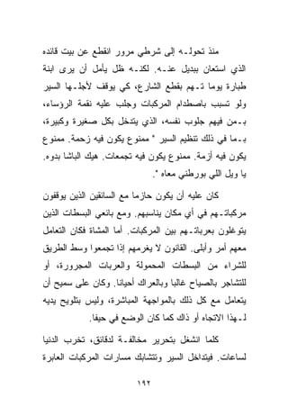 ‫ﻤﻨﺫ ﺘﺤﻭﻟـﻪ ﺇﻟﻰ ﺸﺭﻁﻲ ﻤﺭﻭﺭ ﺍﻨﻘﻁﻊ ﻋﻥ ﺒﻴﺕ ﻗﺎﺌﺩﻩ‬
‫ﺍﻟﺫﻱ ﺍﺴﺘﻌﺎﻥ ﺒﺒﺩﻴل ﻋﻨـﻪ. ﻟﻜﻨـﻪ ﻅل ﻴﺄﻤل ﺃﻥ ﻴﺭﻯ ﺍﺒﻨﺔ‬
‫ﻁﺒﺎﺭﺓ ﻴﻭﻤﺎ ﺘـﻬﻡ ﺒﻘﻁﻊ ﺍﻟﺸﺎﺭﻉ، ﻜﻲ ﻴﻭﻗﻑ ﻷﺠﻠـﻬﺎ ﺍﻟﺴﻴﺭ‬
                                       ‫ﹰ‬
‫ﻭﻟﻭ ﺘﺴﺒﺏ ﺒﺎﺼﻁﺩﺍﻡ ﺍﻟﻤﺭﻜﺒﺎﺕ ﻭﺠﻠﺏ ﻋﻠﻴﻪ ﻨﻘﻤﺔ ﺍﻟﺭﺅﺴﺎﺀ،‬
‫ﺒـﻤﻥ ﻓﻴﻬﻡ ﺠﻠﻭﺏ ﻨﻔﺴﻪ، ﺍﻟﺫﻱ ﻴﺘﺩﺨل ﺒﻜل ﺼﻐﻴﺭﺓ ﻭﻜﺒﻴﺭﺓ،‬
‫ﺒـﻤﺎ ﻓﻲ ﺫﻟﻙ ﺘﻨﻅﻴﻡ ﺍﻟﺴﻴﺭ " ﻤﻤﻨﻭﻉ ﻴﻜﻭﻥ ﻓﻴﻪ ﺯﺤﻤﺔ. ﻤﻤﻨﻭﻉ‬
‫ﻴﻜﻭﻥ ﻓﻴﻪ ﺃﺯﻤﺔ. ﻤﻤﻨﻭﻉ ﻴﻜﻭﻥ ﻓﻴﻪ ﺘﺠﻤﻌﺎﺕ. ﻫﻴﻙ ﺍﻟﺒﺎﺸﺎ ﺒ ‪‬ﻭﻩ.‬
   ‫ﺩ‬
                               ‫ﻴﺎ ﻭﻴل ﺍﻟﻠﻲ ﺒﻭﺭﻁﻨﻲ ﻤﻌﺎﻩ ".‬

‫ﻜﺎﻥ ﻋﻠﻴﻪ ﺃﻥ ﻴﻜﻭﻥ ﺤﺎﺯﻤﺎ ﻤﻊ ﺍﻟﺴﺎﺌﻘﻴﻥ ﺍﻟﺫﻴﻥ ﻴﻭﻗﻔﻭﻥ‬
                         ‫ﹰ‬
‫ﻤﺭﻜﺒﺎﺘـﻬﻡ ﻓﻲ ﺃﻱ ﻤﻜﺎﻥ ﻴﻨﺎﺴﺒﻬﻡ. ﻭﻤﻊ ﺒﺎﺌﻌﻲ ﺍﻟﺒﺴﻁﺎﺕ ﺍﻟﺫﻴﻥ‬
‫ﻴﺘﻭﻏﻠﻭﻥ ﺒﻌﺭﺒﺎﺘـﻬﻡ ﺒﻴﻥ ﺍﻟﻤﺭﻜﺒﺎﺕ. ﺃﻤﺎ ﺍﻟﻤﺸﺎﺓ ﻓﻜﺎﻥ ﺍﻟﺘﻌﺎﻤل‬
‫ﻤﻌﻬﻡ ﺃﻤﺭ ﻭﺃﺒﻠﻰ. ﺍﻟﻘﺎﻨﻭﻥ ﻻ ﻴﻐ ‪‬ﻤﻬﻡ ﺇﺫﺍ ﺘﺠﻤﻌﻭﺍ ﻭﺴﻁ ﺍﻟﻁﺭﻴﻕ‬
                         ‫ﺭ‬                     ‫‪‬‬
‫ﻟﻠﺸﺭﺍﺀ ﻤﻥ ﺍﻟﺒﺴﻁﺎﺕ ﺍﻟﻤﺤﻤﻭﻟﺔ ﻭﺍﻟﻌﺭﺒﺎﺕ ﺍﻟﻤﺠﺭﻭﺭﺓ، ﺃﻭ‬
‫ﻟﻠﺘﺸﺎﺠﺭ ﺒﺎﻟﺼﻴﺎﺡ ﻏﺎﻟﺒﺎ ﻭﺒﺎﻟﻌﺭﺍﻙ ﺃﺤﻴﺎﻨﺎ. ﻭﻜﺎﻥ ﻋﻠﻰ ﺴﻤﻴﺢ ﺃﻥ‬
                  ‫ﹰ‬               ‫ﹰ‬
‫ﻴﺘﻌﺎﻤل ﻤﻊ ﻜل ﺫﻟﻙ ﺒﺎﻟﻤﻭﺍﺠﻬﺔ ﺍﻟﻤﺒﺎﺸﺭﺓ، ﻭﻟﻴﺱ ﺒﺘﻠﻭﻴﺢ ﻴﺩﻴﻪ‬
            ‫ﻟـﻬﺫﺍ ﺍﻻﺘﺠﺎﻩ ﺃﻭ ﺫﺍﻙ ﻜﻤﺎ ﻜﺎﻥ ﺍﻟﻭﻀﻊ ﻓﻲ ﺤﻴﻔﺎ.‬

‫ﻜﻠﻤﺎ ﺍﻨﺸﻐل ﺒﺘﺤﺭﻴﺭ ﻤﺨﺎﻟﻔـﺔ ﻟﺩﻗﺎﺌﻕ، ﺘﺨﺭﺏ ﺍﻟﺩﻨﻴﺎ‬
‫ﻟﺴﺎﻋﺎﺕ. ﻓﻴﺘﺩﺍﺨل ﺍﻟﺴﻴﺭ ﻭﺘﺘﺸﺎﺒﻙ ﻤﺴﺎﺭﺍﺕ ﺍﻟﻤﺭﻜﺒﺎﺕ ﺍﻟﻌﺎﺒﺭﺓ‬

                         ‫٢٩١‬
 