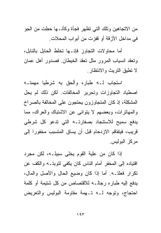 ‫ﻤﻥ ﺍﻻﺘﺠﺎﻫﻴﻥ ﻭﺘﻠﻙ ﺍﻟﺘﻲ ﺘﻅﻬﺭ ﻓﺠﺄﺓ ﻭﻜﺄﻨـﻬﺎ ﺤﻁﺕ ﻤﻥ ﺍﻟﺠﻭ‬
            ‫ﻓﻲ ﻤﺩﺍﺨل ﺍﻷﺯﻗﺔ ﺃﻭ ﻗﻔﺯﺕ ﻤﻥ ﺃﺒﻭﺍﺏ ﺍﻟﻤﺤﻼﺕ.‬

‫ﺃﻤﺎ ﻤﺤﺎﻭﻻﺕ ﺍﻟﺘﺠﺎﻭﺯ ﻓﺈﻨـﻬﺎ ﺘﺨﻠﻁ ﺍﻟﺤﺎﺒل ﺒﺎﻟﻨﺎﺒل،‬
‫ﻭﺘﻌﻘﺩ ﺍﻨﺴﻴﺎﺏ ﺍﻟﻤﺭﻭﺭ ﻤﺜل ﺘﻌﻘﺩ ﺍﻟﺨﻴﻁﺎﻥ. ﻓﺼﺩﻭﺭ ﺃﻫل ﻋﻤﺎﻥ‬
                               ‫ﻻ ﺘﻁﻴﻕ ﺍﻟﺘﺭﻴﺙ ﻭﺍﻻﻨﺘﻅﺎﺭ.‬

‫ﺍﺴﺘﺠﺎﺏ ﻟـﻪ ﻁ ‪‬ﺎﺭﻩ ﻭﺃﻟﺤﻕ ﺒﻪ ﺸﺭﻁﻴﺎ ﻤﻬﻤﺘـﻪ‬
       ‫ﹰ‬                 ‫ﺒ‬
‫ﺍﺼﻁﻴﺎﺩ ﺍﻟﺘﺠﺎﻭﺯﺍﺕ ﻭﺘﺤﺭﻴﺭ ﺍﻟﻤﺨﺎﻟﻔﺎﺕ. ﻟﻜﻥ ﺫﻟﻙ ﻟﻡ ﻴﺤل‬
‫ﺍﻟﻤﺸﻜﻠﺔ، ﺇﺫ ﻜﺎﻥ ﺍﻟﻤﺘﺠﺎﻭﺯﻭﻥ ﻴﺤﺘﺠﻭﻥ ﻋﻠﻰ ﺍﻟﻤﺨﺎﻟﻔﺔ ﺒﺎﻟﺼﺭﺍﺥ‬
‫ﻭﺍﻟﻤﻬﺎﺘﺭﺍﺕ، ﻭﺒﻌﻀﻬﻡ ﻻ ﻴﺘﻭﺍﻨﻰ ﻋﻥ ﺍﻻﺸﺘﺒﺎﻙ ﻭﺍﻟﻌﺭﺍﻙ، ﻤﻤﺎ‬
‫ﻴﺩﻓﻊ ﺴﻤﻴﺢ ﻟﻼﺴﺘﻨﺠﺎﺩ ﺒﺼﻔﺎﺭﺘـﻪ ﺍﻟﺘﻲ ﺘﺩﻋﻭ ﻜل ﺸﺭﻁﻲ‬
‫ﻗﺭﻴﺏ، ﻓﻴﺘﻔﺎﻗﻡ ﺍﻻﺯﺩﺤﺎﻡ ﻗﺒل ﺃﻥ ﻴﺴﺎﻕ ﺍﻟﻤﺘﺴﺒﺏ ﻤﺨﻔﻭﺭﺍ ﺇﻟﻰ‬
    ‫ﹰ‬
                                         ‫ﻤﺭﻜﺯ ﺍﻟﺒﻭﻟﻴﺱ.‬

‫ﺇﺫﺍ ﻜﺎﻥ ﻤﻥ ﻋﻠ ‪‬ﺔ ﺍﻟﻘﻭﻡ ﻴﺨﻠﻰ ﺴﺒﻴﻠـﻪ، ﻟﻜﻥ ﻤﺠﺭﺩ‬
                             ‫ﻴ‬
‫ﺍﻗﺘﻴﺎﺩﻩ ﺇﻟﻰ ﺍﻟﻤﺨﻔﺭ ﺃﻤﺎﻡ ﺍﻟﻨﺎﺱ ﻜﺎﻥ ﻴﻜﻔﻲ ﻟﺘﻭﺒﺘـﻪ ﻭﺍﻟﻜﻑ ﻋﻥ‬
‫ﺘﻜﺭﺍﺭ ﻓﻌﻠﺘـﻪ. ﺃﻤﺎ ﺇﺫﺍ ﻜﺎﻥ ﻭﻀﻴﻊ ﺍﻟﺤﺎل ﻭﺍﻷﺼل ﻭﺍﻟﻤﺎل،‬
‫ﻴﺩﻓﻊ ﺇﻟﻴﻪ ﻁ ‪‬ﺎﺭﻩ ﺭﺠﺎﻟـﻪ ﻟﻼﻗﺘﺼﺎﺹ ﻤﻥ ﻜل ﺸﺘﻴﻤﺔ ﺃﻭ ﻜﻠﻤﺔ‬
                                      ‫ﺒ‬
‫ﺍﺤﺘﺠﺎﺝ، ﻭﺘﻭﺠﻪ ﻟـﻪ ﺘـﻬﻤﺔ ﻤﻘﺎﻭﻤﺔ ﺍﻟﺒﻭﻟﻴﺱ ﻭﺍﻟﺘﻌﺭﻴﺽ‬


                         ‫٣٩١‬
 