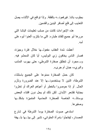 ‫ﺒﺠﻠﻭﺏ ﺒﺎﺸﺎ. ﻓﻴﺭﻓﻌﻭﻨـﻪ ﺒﺎﻟﻔﻠﻘﺔ. ﻭﺇﺫﺍ ﺘﻭﺍﻗﺢ ﻓﻲ ﺍﻷﺜﻨﺎﺀ، ﻴﺼل‬
                    ‫ﺍﻟﺘﻌﺫﻴﺏ ﺇﻟﻰ ﻗﻠﻊ ﺃﻀﺎﻓﺭ ﺍﻟﻴﺩﻴﻥ ﻭﺍﻟﻘﺩﻤﻴﻥ.‬

‫ﻫﺫﻩ ﺍﻹﺠﺭﺍﺀﺍﺕ ﻜﺎﻨﺕ ﻤﻥ ﺼﻠﺏ ﺘﻌﻠﻴﻤﺎﺕ ﺍﻟﺒﺎﺸﺎ ﺍﻟﺘﻲ‬
‫ﻤﺭﺭﻫﺎ ﺃﺒﻭ ﺠﻤﻴﻊ ﻟﻠﻘﺎﺌﺩ ﻁ ‪‬ﺎﺭﻩ: ﺍﻟﻠﻲ ﻤﺎ ﺒﻠﺘﺯﻡ، ﺃﻟﻌﻨﻭﺍ ﺃﺒﻭﻩ ﻋﻠﻰ‬
                                   ‫ﺒ‬
                                                       ‫ﺃﻤﻪ.‬

‫ﺃﻋﻁﺕ ﺸﺩﺓ ﺍﻟﻌﻘﺎﺏ ﻤﻔﻌﻭﻟـﻬﺎ ﺨﻼل ﻓﺘﺭﺓ ﻭﺠﻴﺯﺓ،‬
‫ﻓﺼﺎﺭ ﺍﻟﻨﺎﺱ ﻴﺨﺎﻓﻭﻥ ﺯﻱ ﺍﻟﺒﻭﻟﻴﺱ، ﺃﻴﺎ ﻜﺎﻥ ﺍﻟﻤﺤﺸﻭ ﻓﻴﻪ.‬
‫ﻭﺒـﻤﺠﺭﺩ ﺃﻥ ﺘﻨﻁﻠﻕ ﺼﻔﺎﺭﺓ ﺍﻟﺸﺭﻁﻲ، ﺤﺘﻰ ﻴﻬﺭﺏ ﺍﻟﻤﺫﻨﺏ‬
                                 ‫ﻭﺍﻟﺒﺭﻱﺀ، ﺠﺒﺎﻥ ﺃﻡ ﺠﺭﻯﺀ.‬

‫ﻜﺎﻥ ﺤﻤل ﺍﻟﺼﻔﺎﺭﺓ ﻤﻤﻨﻭﻋﺎ ﻋﻠﻰ ﺍﻟﺠﻤﻴﻊ ﺒﺎﺴﺘﺜﻨﺎﺀ‬
                    ‫ﹰ‬
‫ﺍﻟﺸﺭﻁﺔ، ﺍﻟﺫﻴﻥ ﻻ ﻴﺴﺘﺨﺩﻤﻭﻨـﻬﺎ ﺇﻻ ﻋﻨﺩ ﺍﻟﻀﺭﻭﺭﺓ ﻭﺘﺄﺯﻡ‬
‫ﺍﻟﺤﺎل. ﺃﻭ ﺇﺫﺍ ﺤﻭﺼﺭﻭﺍ ﺒﺎﻟﺨﻁﺭ ﺃﻭ ﺃﻋﻴﺎﻫﻡ ﺍﻟﻌﺭﺍﻙ ﺃﻭ ﺘﻌﺜﺭﻭﺍ‬
‫ﺒﺠﻨﺎﻴﺔ ﺘﻘﺸﻌﺭ ﺍﻷﺒﺩﺍﻥ. ﻟﻜﻥ ﺫﻟﻙ ﻟﻡ ﻴﺤل ﺩﻭﻥ ﺍﻗﺘﻨﺎﺀ ﺍﻟﺒﻌﺽ‬
‫ﺒﻭﺴﺎﺌﻠـﻪ ﺍﻟﺨﺎﺼﺔ ﻟﻠﺼﻔﺎﺭﺓ ﺍﻟﻨﺤﺎﺴﻴﺔ ﺍﻟﻤﺘﻤﻴﺯﺓ ﺒﺸﻜﻠـﻬﺎ‬
                                                 ‫ﻭﺼﻔﻴﺭﻫﺎ.‬

‫ﺍﺴﺘﺩﻋﻰ ﺼﻭﺕ ﺍﻟﺼﻔﺎﺭﺓ ﻴﻭﻤﺎ ﺍﻟﺸﺭﻁﺔ ﻓﻲ ﺸﺎﺭﻉ‬
               ‫ﹰ‬
‫ﺍﻟﻤﺼﺩﺍﺭ، ﻟﻴﻔﺎﺠﺄﻭﺍ ﺒﺎﻤﺭﺃﺓ ﺍﻟﺤﻠﻭﺍﻨﻲ، ﺘﺸﻴﺭ ﺇﻟﻰ ﺒﻴﺘـﻬﺎ ﺒﻠـﻬﻔﺔ‬


                           ‫٤٩١‬
 