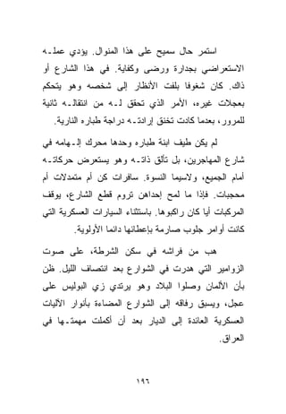 ‫ﺍﺴﺘﻤﺭ ﺤﺎل ﺴﻤﻴﺢ ﻋﻠﻰ ﻫﺫﺍ ﺍﻟﻤﻨﻭﺍل. ﻴﺅﺩﻱ ﻋﻤﻠـﻪ‬
‫ﺍﻻﺴﺘﻌﺭﺍﻀﻲ ﺒﺠﺩﺍﺭﺓ ﻭﺭﻀﻰ ﻭﻜﻔﺎﻴﺔ. ﻓﻲ ﻫﺫﺍ ﺍﻟﺸﺎﺭﻉ ﺃﻭ‬
‫ﺫﺍﻙ. ﻜﺎﻥ ﺸﻐﻭﻓﺎ ﺒﻠﻔﺕ ﺍﻷﻨﻅﺎﺭ ﺇﻟﻰ ﺸﺨﺼﻪ ﻭﻫﻭ ﻴﺘﺤﻜﻡ‬
                               ‫ﹰ‬
‫ﺒﻌﺠﻼﺕ ﻏﻴﺭﻩ، ﺍﻷﻤﺭ ﺍﻟﺫﻱ ﺘﺤﻘﻕ ﻟـﻪ ﻤﻥ ﺍﻨﺘﻘﺎﻟـﻪ ﺜﺎﻨﻴﺔ‬
   ‫ﻟﻠﻤﺭﻭﺭ، ﺒﻌﺩﻤﺎ ﻜﺎﺩﺕ ﺘﺨﻨﻕ ﺇﺭﺍﺩﺘـﻪ ﺩﺭﺍﺠﺔ ﻁﺒﺎﺭﻩ ﺍﻟﻨﺎﺭﻴﺔ.‬

‫ﻟﻡ ﻴﻜﻥ ﻁﻴﻑ ﺍﺒﻨﺔ ﻁﺒﺎﺭﻩ ﻭﺤﺩﻫﺎ ﻤﺤﺭﻙ ﺇﻟـﻬﺎﻤﻪ ﻓﻲ‬
‫ﺸﺎﺭﻉ ﺍﻟﻤﻬﺎﺠﺭﻴﻥ، ﺒل ﺘﺄﻟﻕ ﺫﺍﺘـﻪ ﻭﻫﻭ ﻴﺴﺘﻌﺭﺽ ﺤﺭﻜﺎﺘـﻪ‬
‫ﺃﻤﺎﻡ ﺍﻟﺠﻤﻴﻊ، ﻭﻻﺴﻴﻤﺎ ﺍﻟﻨﺴﻭﺓ. ﺴﺎﻓﺭﺍﺕ ﻜﻥ ﺃﻡ ﻤﺘﻤﺩﻻﺕ ﺃﻡ‬
‫ﻤﺤﺠﺒﺎﺕ. ﻓﺈﺫﺍ ﻤﺎ ﻟﻤﺢ ﺇﺤﺩﺍﻫﻥ ﺘﺭﻭﻡ ﻗﻁﻊ ﺍﻟﺸﺎﺭﻉ، ﻴﻭﻗﻑ‬
‫ﺍﻟﻤﺭﻜﺒﺎﺕ ﺃﻴﺎ ﻜﺎﻥ ﺭﺍﻜﺒﻭﻫﺎ. ﺒﺎﺴﺘﺜﻨﺎﺀ ﺍﻟﺴﻴﺎﺭﺍﺕ ﺍﻟﻌﺴﻜﺭﻴﺔ ﺍﻟﺘﻲ‬
        ‫ﻜﺎﻨﺕ ﺃﻭﺍﻤﺭ ﺠﻠﻭﺏ ﺼﺎﺭﻤﺔ ﺒﺈﻋﻁﺎﺌﻬﺎ ﺩﺍﺌﻤﺎ ﺍﻷﻭﻟﻭﻴﺔ.‬
                 ‫ﹰ‬

‫ﻫﺏ ﻤﻥ ﻓﺭﺍﺸﻪ ﻓﻲ ﺴﻜﻥ ﺍﻟﺸﺭﻁﺔ، ﻋﻠﻰ ﺼﻭﺕ‬
‫ﺍﻟﺯﻭﺍﻤﻴﺭ ﺍﻟﺘﻲ ﻫﺩﺭﺕ ﻓﻲ ﺍﻟﺸﻭﺍﺭﻉ ﺒﻌﺩ ﺍﻨﺘﺼﺎﻑ ﺍﻟﻠﻴل. ﻅﻥ‬
‫ﺒﺄﻥ ﺍﻷﻟﻤﺎﻥ ﻭﺼﻠﻭﺍ ﺍﻟﺒﻼﺩ ﻭﻫﻭ ﻴﺭﺘﺩﻱ ﺯﻱ ﺍﻟﺒﻭﻟﻴﺱ ﻋﻠﻰ‬
‫ﻋﺠل، ﻭﻴﺴﺒﻕ ﺭﻓﺎﻗﻪ ﺇﻟﻰ ﺍﻟﺸﻭﺍﺭﻉ ﺍﻟﻤﻀﺎﺀﺓ ﺒﺄﻨﻭﺍﺭ ﺍﻵﻟﻴﺎﺕ‬
‫ﺍﻟﻌﺴﻜﺭﻴﺔ ﺍﻟﻌﺎﺌﺩﺓ ﺇﻟﻰ ﺍﻟﺩﻴﺎﺭ ﺒﻌﺩ ﺃﻥ ﺃﻜﻤﻠﺕ ﻤﻬﻤﺘـﻬﺎ ﻓﻲ‬
                                                 ‫ﺍﻟﻌﺭﺍﻕ.‬



                          ‫٦٩١‬
 