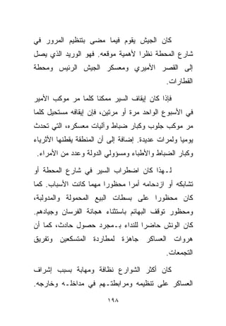 ‫ﻜﺎﻥ ﺍﻟﺠﻴﺵ ﻴﻘﻭﻡ ﻓﻴﻤﺎ ﻤﻀﻰ ﺒﺘﻨﻅﻴﻡ ﺍﻟﻤﺭﻭﺭ ﻓﻲ‬
‫ﺸﺎﺭﻉ ﺍﻟﻤﺤﻁﺔ ﻨﻅﺭﺍ ﻷﻫﻤﻴﺔ ﻤﻭﻗﻌﻪ. ﻓﻬﻭ ﺍﻟﻭﺭﻴﺩ ﺍﻟﺫﻱ ﻴﺼل‬
                                 ‫ﹰ‬
‫ﺇﻟﻰ ﺍﻟﻘﺼﺭ ﺍﻷﻤﻴﺭﻱ ﻭﻤﻌﺴﻜﺭ ﺍﻟﺠﻴﺵ ﺍﻟﺭﺌﻴﺱ ﻭﻤﺤﻁﺔ‬
                                             ‫ﺍﻟﻘﻁﺎﺭﺍﺕ.‬

‫ﻓﺈﺫﺍ ﻜﺎﻥ ﺇﻴﻘﺎﻑ ﺍﻟﺴﻴﺭ ﻤﻤﻜﻨﺎ ﻜﻠﻤﺎ ﻤﺭ ﻤﻭﻜﺏ ﺍﻷﻤﻴﺭ‬
                   ‫ﹰ‬
‫ﻓﻲ ﺍﻷﺴﺒﻭﻉ ﺍﻟﻭﺍﺤﺩ ﻤﺭﺓ ﺃﻭ ﻤﺭﺘﻴﻥ، ﻓﺈﻥ ﺇﻴﻘﺎﻓﻪ ﻤﺴﺘﺤﻴل ﻜﻠﻤﺎ‬
‫ﻤﺭ ﻤﻭﻜﺏ ﺠﻠﻭﺏ ﻭﻜﺒﺎﺭ ﻀﺒﺎﻁ ﻭﺁﻟﻴﺎﺕ ﻤﻌﺴﻜﺭﻩ، ﺍﻟﺘﻲ ﺘﺤﺩﺙ‬
‫ﻴﻭﻤﻴﺎ ﻭﻟﻤﺭﺍﺕ ﻋﺩﻴﺩﺓ. ﺇﻀﺎﻓﺔ ﺇﻟﻰ ﺃﻥ ﺍﻟﻤﻨﻁﻘﺔ ﻴﻘﻁﻨﻬﺎ ﺍﻷﺜﺭﻴﺎﺀ‬
                                                  ‫ﹰ‬
 ‫ﻭﻜﺒﺎﺭ ﺍﻟﻀﺒﺎﻁ ﻭﺍﻷﻁﺒﺎﺀ ﻭﻤﺴﺅﻭﻟﻲ ﺍﻟﺩﻭﻟﺔ ﻭﻋﺩﺩ ﻤﻥ ﺍﻷﻤﺭﺍﺀ.‬

‫ﻟـﻬﺫﺍ ﻜﺎﻥ ﺍﻀﻁﺭﺍﺏ ﺍﻟﺴﻴﺭ ﻓﻲ ﺸﺎﺭﻉ ﺍﻟﻤﺤﻁﺔ ﺃﻭ‬
‫ﺘﺸﺎﺒﻜﻪ ﺃﻭ ﺍﺯﺩﺤﺎﻤﻪ ﺃﻤﺭﺍ ﻤﺤﻅﻭﺭﺍ ﻤﻬﻤﺎ ﻜﺎﻨﺕ ﺍﻷﺴﺒﺎﺏ. ﻜﻤﺎ‬
                      ‫ﹰ‬      ‫ﹰ‬
‫ﻜﺎﻥ ﻤﺤﻅﻭﺭﺍ ﻋﻠﻰ ﺒﺴﻁﺎﺕ ﺍﻟﺒﻴﻊ ﺍﻟﻤﺤﻤﻭﻟﺔ ﻭﺍﻟﻤﺩﻭﻟﺒﺔ،‬
                                    ‫ﹰ‬
‫ﻭﻤﺤﻅﻭﺭ ﺘﻭﻗﻑ ﺍﻟﺒﻬﺎﺌﻡ ﺒﺎﺴﺘﺜﻨﺎﺀ ﻫﺠﺎﻨﺔ ﺍﻟﻔﺭﺴﺎﻥ ﻭﺠﻴﺎﺩﻫﻡ.‬
‫ﻜﺎﻥ ﺍﻟﻭﻨﺵ ﺤﺎﻀﺭﺍ ﻟﻠﻨﺩﺍﺀ ﺒـﻤﺠﺭﺩ ﺤﺼﻭل ﺤﺎﺩﺙ، ﻜﻤﺎ ﺃﻥ‬
                                ‫ﹰ‬
‫ﻫﺭﻭﺍﺕ ﺍﻟﻌﺴﺎﻜﺭ ﺠﺎﻫﺯﺓ ﻟﻤﻁﺎﺭﺩﺓ ﺍﻟﻤﺘﺴﻜﻌﻴﻥ ﻭﺘﻔﺭﻴﻕ‬
                                             ‫ﺍﻟﺘﺠﻤﻌﺎﺕ.‬

‫ﻜﺎﻥ ﺃﻜﺜﺭ ﺍﻟﺸﻭﺍﺭﻉ ﻨﻅﺎﻓﺔ ﻭﻤﻬﺎﺒﺔ ﺒﺴﺒﺏ ﺇﺸﺭﺍﻑ‬
‫ﺍﻟﻌﺴﺎﻜﺭ ﻋﻠﻰ ﺘﻨﻅﻴﻤﻪ ﻭﻤﺭﺍﺒﻁﺘـﻬﻡ ﻓﻲ ﻤﺩﺍﺨﻠـﻪ ﻭﺨﺎﺭﺠﻪ.‬

                         ‫٨٩١‬
 