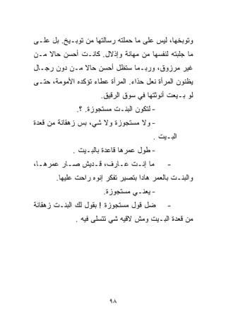 ‫ﻭ ﹸﻭﺒﺨﻬﺎ، ﻟﻴﺱ ﻋﻠﻰ ﻤﺎ ﺤﻤﻠﺘﻪ ﺭﺴﺎﻟﺘﻬﺎ ﻤﻥ ﺘﻭﺒـﻴﺦ. ﺒل ﻋﻠـﻰ‬
                                                  ‫ﺘ‬
‫ﻤﺎ ﺠﻠﺒﺘﻪ ﻟﻨﻔﺴﻬﺎ ﻤﻥ ﻤﻬﺎﻨﺔ ﻭﺇﺫﻻل. ﻜﺎﻨـﺕ ﺃﺤﺴﻥ ﺤﺎﻻ ﻤـﻥ‬
    ‫ﹰ‬
‫ﻏﻴﺭ ﻤﺭﺯﻭﻕ، ﻭﺭﺒـﻤﺎ ﺴﺘﻅل ﺃﺤﺴﻥ ﺤﺎﻻ ﻤـﻥ ﺩﻭﻥ ﺭﺠـﺎل‬
              ‫ﹰ‬
‫ﻴﻅﻨﻭﻥ ﺍﻟﻤﺭﺃﺓ ﻨﻌل ﺤﺫﺍﺀ. ﺍﻟﻤﺭﺃﺓ ﻋﻁﺎﺀ ﺘﺅﻜﺩﻩ ﺍﻷﻤﻭﻤﺔ، ﺤﺘـﻰ‬
                      ‫ﻟﻭ ﺒـﻴﻌﺕ ﺃﻨﻭﺜﺘﻬﺎ ﻓﻲ ﺴﻭﻕ ﺍﻟﺭﻗﻴﻕ.‬
              ‫- ﻟﺘﻜﻭﻥ ﺍﻟﺒﻨـﺕ ﻤﺴﺘﺠﻭﺯﺓ. ؟.‬
‫- ﻭﻻ ﻤﺴﺘﺠﻭﺯﺓ ﻭﻻ ﺸﻲ، ﺒﺱ ﺯﻫﻘﺎﻨﺔ ﻤﻥ ﻗﻌﺩﺓ‬
                                        ‫ﺍﻟﺒـﻴﺕ .‬
             ‫- ﻁﻭل ﻋﻤﺭﻫﺎ ﻗﺎﻋﺩﺓ ﺒﺎﻟﺒـﻴﺕ .‬
‫ﻤﺎ ﺇﻨـﺕ ﻋـﺎﺭﻑ، ﻗـﺩﻴﺵ ﺼـﺎﺭ ﻋﻤﺭﻫـﺎ،‬
                          ‫ﹶ‬                  ‫-‬
       ‫ﻭﺍﻟﺒﻨـﺕ ﺒﺎﻟﻌﻤﺭ ﻫﺎﺩﺍ ﺒﺘﺼﻴﺭ ﺘﻔﻜﺭ ﺇﻨﻭﻩ ﺭﺍﺤﺕ ﻋﻠﻴﻬﺎ.‬
                       ‫- ﻴﻌﻨـﻲ ﻤﺴﺘﺠﻭﺯﺓ.‬
‫ﻀل ﻗﻭل ﻤﺴﺘﺠﻭﺯﺓ ! ﺒﻘﻭل ﻟﻙ ﺍﻟﺒﻨـﺕ ﺯﻫﻘﺎﻨﺔ‬       ‫-‬
             ‫ﻤﻥ ﻗﻌﺩﺓ ﺍﻟﺒـﻴﺕ ﻭﻤﺵ ﻻﻗﻴﻪ ﺸﻲ ﺘﺘﺴﻠﻰ ﻓﻴﻪ .‬




                         ‫٨٩‬
 