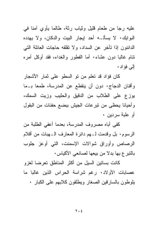 ‫ﻋﻠﻴﻪ ﺭﺠﺎ ﻤﻥ ﻁﻌﺎﻡ ﻗﻠﻴل ﻭﺜﻴﺎﺏ ﺭﺜﺔ، ﻁﺎﻟﻤﺎ ﻴﺄﻭﻱ ﺁﻤﻨﺎ ﻓﻲ‬
‫ﺍﻟﺒﻭﺍﻴﻙ٠ ﻻ ﻴﺴﺄﻟـﻪ ﺃﺤﺩ ﺇﻴﺠﺎﺭ ﺍﻟﺒﻴﺕ ﻭﺍﻟﺩﻜﺎﻥ، ﻭﻻ ﻴﻬﺩﺩﻩ‬
‫ﺍﻟﺩﺍﺌﻨﻭﻥ ﺇﺫﺍ ﺘﺄﺨﺭ ﻋﻥ ﺍﻟﺴﺩﺍﺩ، ﻭﻻ ﺘﻘﻠﻘﻪ ﺤﺎﺠﺎﺕ ﺍﻟﻌﺎﺌﻠﺔ ﺍﻟﺘﻲ‬
‫ﺘﻨﺎﻡ ﻏﺎﻟﺒﺎ ﺩﻭﻥ ﻋﺸﺎﺀ٠ ﺃﻤﺎ ﺍﻟﻔﻁﻭﺭ ﻭﺍﻟﻐﺩﺍﺀ، ﻓﻘﺩ ﺃﻭﻜل ﺃﻤﺭﻩ‬
                                               ‫ﺇﻟﻰ ﻓﺅﺍﺩ٠‬
‫ﻜﺎﻥ ﻓﺅﺍﺩ ﻗﺩ ﺘﻌﻠﻡ ﻤﻥ ﺘﻭ ﺍﻟﺴﻁﻭ ﻋﻠﻰ ﺜﻤﺎﺭ ﺍﻷﺸﺠﺎﺭ‬
‫ﻭﺃﻗﻨﺎﻥ ﺍﻟﺩﺠﺎﺝ٠ ﺩﻭﻥ ﺃﻥ ﻴﻨﻘﻁﻊ ﻋﻥ ﺍﻟﻤﺩﺭﺴﺔ، ﻁﻤﻌﺎ ﺒـﻤﺎ‬
     ‫ﹰ‬
‫ﻴﻭﺯﻉ ﻋﻠﻰ ﺍﻟﻁﻼﺏ ﻤﻥ ﺍﻟﺩﻗﻴﻕ ﻭﺍﻟﺤﻠﻴﺏ ﻭﺯﻴﺕ ﺍﻟﺴﻤﻙ،‬
‫ﻭﺃﺤﻴﺎﻨﺎ ﻴﺤﻅﻰ ﻤﻥ ﺘﺒﺭﻋﺎﺕ ﺍﻟﺠﻴﺵ ﺒﺒﻀﻊ ﺤﻔﻨﺎﺕ ﻤﻥ ﺍﻟﺒﻘﻭل‬
                                       ‫ﺃﻭ ﻋﻠﺒﺔ ﺴﺭﺩﻴﻥ ٠‬
‫ﻜﻔﻰ ﺃﺒﺎﻩ ﻤﺼﺭﻭﻑ ﺍﻟﻤﺩﺭﺴﺔ، ﺒﻌﺩﻤﺎ ﺃﻋﻔﻲ ﺍﻟﻁﻠﺒﺔ ﻤﻥ‬
‫ﺍﻟﺭﺴﻭﻡ٠ ﺒل ﻭﻗﺩﻤﺕ ﻟـﻬﻡ ﺩﺍﺌﺭﺓ ﺍﻟﻤﻌﺎﺭﻑ ﺍﻟـﻬﺒﺎﺕ ﻤﻥ ﺃﻗﻼﻡ‬
‫ﺍﻟﺭﺼﺎﺹ ﻭﺃﻭﺭﺍﻕ ﺸﻭﺍﻻﺕ ﺍﻹﺴﻤﻨﺕ، ﺍﻟﺘﻲ ﺃﻭﻋﺯ ﺠﻠﻭﺏ‬
               ‫ﺒﺎﻟﺘﺒﺭﻉ ﺒﻬﺎ ﺒﺩﻻ ﻤﻥ ﺒﻴﻌﻬﺎ ﻟﺼﺎﻨﻌﻲ ﺍﻷﻜﻴﺎﺱ٠‬
                                       ‫ﹰ‬
‫ﻜﺎﻨﺕ ﺒﺴﺎﺘﻴﻥ ﺍﻟﺴﻴل ﻤﻥ ﺃﻜﺜﺭ ﺍﻟﻤﻨﺎﻁﻕ ﺘﻌﺭﻀﺎ ﻟﻐﺯﻭ‬
     ‫ﹰ‬
‫ﻋﺼﺎﺒﺎﺕ ﺍﻷﻭﻻﺩ٠ ﺭﻏﻡ ﺸﺭﺍﺴﺔ ﺍﻟﺤﺭﺍﺱ ﺍﻟﺫﻴﻥ ﻏﺎﻟﺒﺎ ﻤﺎ‬
   ‫ﹰ‬
  ‫ﻴﻠﻭﻁﻭﻥ ﺒﺎﻟﺴﺎﺭﻗﻴﻥ ﺍﻟﺼﻐﺎﺭ ﻭﻴﻁﻠﻘﻭﻥ ﻜﻼﺒﻬﻡ ﻋﻠﻰ ﺍﻟﻜﺒﺎﺭ ٠‬



                          ‫٤٠٢‬
 