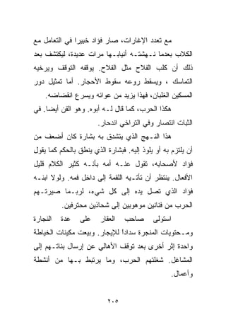 ‫ﻤﻊ ﺘﻌﺩﺩ ﺍﻹﻏﺎﺭﺍﺕ، ﺼﺎﺭ ﻓﺅﺍﺩ ﺨﺒﻴﺭﺍ ﻓﻲ ﺍﻟﺘﻌﺎﻤل ﻤﻊ‬
              ‫ﹰ‬
‫ﺍﻟﻜﻼﺏ ﺒﻌﺩﻤﺎ ﻨـﻬﺸﺘـﻪ ﺃﻨﻴﺎﺒـﻬﺎ ﻤﺭﺍﺕ ﻋﺩﻴﺩﺓ، ﻟﻴﻜﺘﺸﻑ ﺒﻌﺩ‬
‫ﺫﻟﻙ ﺃﻥ ﻜﻠﺏ ﺍﻟﻔﻼﺡ ﻤﺜل ﺍﻟﻔﻼﺡ. ﻴﻭﻗﻔﻪ ﺍﻟﺘﻭﻗﻑ ﻭﻴﺭﺨﻴﻪ‬
‫ﺍﻟﺘﻤﺎﺴﻙ ، ﻭﻴﺴﻘﻁ ﺭﻭﻋﻪ ﺴﻘﻭﻁ ﺍﻷﺤﺠﺎﺭ. ﺃﻤﺎ ﺘﻤﺜﻴل ﺩﻭﺭ‬
    ‫ﺍﻟﻤﺴﻜﻴﻥ ﺍﻟﻐﻠﺒﺎﻥ، ﻓﻬﺫﺍ ﻴﺯﻴﺩ ﻤﻥ ﻋﻭﺍﺌﻪ ﻭﻴﺴﺭﻉ ﺍﻨﻘﻀﺎﻀﻪ.‬
‫ﻫﻜﺫﺍ ﺍﻟﺤﺭﺏ، ﻜﻤﺎ ﻗﺎل ﻟـﻪ ﺃﺒﻭﻩ. ﻭﻫﻭ ﺍﻟﻔﻥ ﺃﻴﻀﺎ. ﻓﻲ‬
                       ‫ﺍﻟﺜﺒﺎﺕ ﺍﻨﺘﺼﺎﺭ ﻭﻓﻲ ﺍﻟﺘﺭﺍﺨﻲ ﺍﻨﺩﺤﺎﺭ.‬
‫ﻫﺫﺍ ﺍﻟﻨـﻬﺞ ﺍﻟﺫﻱ ﻴﺘﺸﺩﻕ ﺒﻪ ﺒﺸﺎﺭﺓ ﻜﺎﻥ ﺃﻀﻌﻑ ﻤﻥ‬
‫ﺃﻥ ﻴﻠﺘﺯﻡ ﺒﻪ ﺃﻭ ﻴﻠﻭﺫ ﺇﻟﻴﻪ. ﻓﺒﺸﺎﺭﺓ ﺍﻟﺫﻱ ﻴﻨﻁﻕ ﺒﺎﻟﺤﻜﻡ ﻜﻤﺎ ﻴﻘﻭل‬
‫ﻓﺅﺍﺩ ﻷﺼﺤﺎﺒﻪ، ﺘﻘﻭل ﻋﻨـﻪ ﺃﻤﻪ ﺒﺄﻨـﻪ ﻜﺜﻴﺭ ﺍﻟﻜﻼﻡ ﻗﻠﻴل‬
‫ﺍﻷﻓﻌﺎل. ﻴﻨﺘﻅﺭ ﺃﻥ ﺘﺄﺘـﻴﻪ ﺍﻟﻠﻘﻤﺔ ﺇﻟﻰ ﺩﺍﺨل ﻓﻤﻪ. ﻭﻟﻭﻻ ﺍﺒﻨـﻪ‬
‫ﻓﺅﺍﺩ ﺍﻟﺫﻱ ﺘﺼل ﻴﺩﻩ ﺇﻟﻰ ﻜل ﺸﻲﺀ، ﻟﺭﺒـﻤﺎ ﺼﻴﺭﺘـﻬﻡ‬
          ‫ﺍﻟﺤﺭﺏ ﻤﻥ ﻓﻨﺎﻨﻴﻥ ﻤﻭﻫﻭﺒﻴﻥ ﺇﻟﻰ ﺸﺤﺎﺫﻴﻥ ﻤﺤﺘﺭﻓﻴﻥ.‬
‫ﺍﻟﻨﺠﺎﺭﺓ‬   ‫ﻋﺩﺓ‬   ‫ﻋﻠﻰ‬     ‫ﺍﻟﻌﻘﺎﺭ‬   ‫ﺼﺎﺤﺏ‬      ‫ﺍﺴﺘﻭﻟﻰ‬
‫ﻭﻤـﺤﺘﻭﻴﺎﺕ ﺍﻟﻤﻨﺠﺭﺓ ﺴﺩﺍﺩﺍ ﻟﻺﻴﺠﺎﺭ. ﻭﺒﻴﻌﺕ ﻤﻜﻴﻨﺎﺕ ﺍﻟﺨﻴﺎﻁﺔ‬
                             ‫ﹰ‬
                             ‫ً‬
‫ﻭﺍﺤﺩﺓ ﺇﺜﺭ ﺃﺨﺭﻯ ﺒﻌﺩ ﺘﻭﻗﻑ ﺍﻷﻫﺎﻟﻲ ﻋﻥ ﺇﺭﺴﺎل ﺒﻨﺎﺘـﻬﻡ ﺇﻟﻰ‬
‫ﺍﻟﻤﺸﺎﻏل. ﺸﻐﻠﺘﻬﻡ ﺍﻟﺤﺭﺏ، ﻭﻤﺎ ﻴﺭﺘﺒﻁ ﺒـﻬﺎ ﻤﻥ ﺃﻨﺸﻁﺔ‬
                                                  ‫ﻭﺃﻋﻤﺎل.‬


                          ‫٥٠٢‬
 