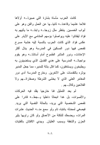 ‫ﻜﺎﻨﺕ ﺍﻟﺤﺭﺏ ﻤﺄﺴﺎﺓ ﺒﺸﺎﺭﺓ ﺍﻟﺘﻲ ﺼﻴﺭﺘـﻪ ﺃﻭﻻﻫﺎ‬
‫ﻓﻼﺤﺎ ﻏﺸﻴﻤﺎ ﻭﻗﺎﻋﺩﺘـﻪ ﺜﺎﻨﻴﺘـﻬﺎ ﻋﻥ ﺍﻟﻌﻤل ﻭﺍﻟﻔﻥ ﻭﻫﻭ ﻋﻠﻰ‬
                                         ‫ﹰ‬     ‫ﹰ‬
‫ﺃﺒﻭﺍﺏ ﺍﻟﺨﻤﺴﻴﻥ. ﻴﻨﺘﻅﺭ ﻤﺜل ﺯﻭﺠﺘـﻪ ﻭﺍﺒﻨﺘـﻪ ﻤﺎ ﻴﺄﺘﻴﻬﻡ ﺒﻪ‬
‫ﻓﺅﺍﺩ ﻟﻴﻘﺘﺎﺘﻭﺍ ﻋﻠﻴﻪ ﻭﻴﻭﺍﺼﻠﻭﺍ ﺒﺅﺴﻬﻡ ﺍﻟﻤﺘﻨﺎﻤﻲ ﻤﻊ ﺍﻷﻴﺎﻡ. ﻋﻠﻰ‬
‫ﻋﻜﺱ ﻓﺅﺍﺩ ﺍﻟﺫﻱ ﻜﺎﻨﺕ ﺍﻟﺤﺭﺏ ﺒﺎﻟﻨﺴﺒﺔ ﺇﻟﻴﻪ ﺨﺸﺒﺔ ﻤﺴﺭﺡ‬
‫ﺘﻘﻤﺹ ﻓﻴﻬﺎ ﺩﻭﺭ ﺍﻟﻤﺴﻜﻴﻥ ﻓﻲ ﺍﻟﻤﺩﺭﺴﺔ ﻭﻫﻭ ﻴﻨﺎل ﺃﻜﺜﺭ‬
‫ﺍﻹﻋﺎﻨﺎﺕ، ﻭﺩﻭﺭ ﺍﻟﻤﺜﺎﺒﺭ ﺍﻟﻁﻤﻭﺡ ﺃﻤﺎﻡ ﺃﺴﺎﺘﺫﺘـﻪ ﻭﻫﻭ ﻴﻘﻭﻡ‬
‫ﺒﻭﺍﺠﺒﺎﺘـﻪ ﺍﻟﻤﺩﺭﺴﻴﺔ ﻋﻠﻰ ﻫﺩﻱ ﺍﻟﻘﻨﺩﻴل ﺍﻟﺫﻱ ﻴﺴﺘﻀﻴﺌﻭﻥ ﺒﻪ‬
‫ﻭﻴﻁﺒﺨﻭﻥ ﻭﻴﺴﺘﺩﻓﺌﻭﻥ، ﻜﻤﺎ ﻗﺎل ﺒﺫﻟﺔ ﻟﻠﻤﺩﻴﺭ، ﻤﻤﺎ ﺠﻌل ﺍﻟﻤﺩﻴﺭ‬
‫ﻴﺅﺜﺭﻩ ﺒﺎﻟﺘﻘﺩﻤﺎﺕ ﻋﻠﻰ ﺍﻵﺨﺭﻴﻥ. ﻭﺨﺎﺭﺝ ﺍﻟﻤﺩﺭﺴﺔ ﺃﺩﻯ ﺩﻭﺭ‬
‫ﺍﻟﻤﻐﺎﻤﺭ ﺍﻟﻌﺘﻲ ﺍﻟﺫﻱ ﻻ ﻴﺨﺸﻰ ﺍﻟﺸﺭﻁﺔ ﻭﺼﻔﺎﺭﺍﺘـﻬﻡ ﻭﻻ‬
                                    ‫ﺍﻟﻔﻼﺤﻴﻥ ﻭﻜﻼﺒـﻬﻡ .‬
‫ﻟﻡ ﻴﻌﺩ ﺍﻟﺘﻤﺜﻴل ﻓﻨﺎ ﺨﺎﺭﺠﻴﺎ ﻴﻘﻠﺩ ﻓﻴﻪ ﺍﻟﺤﺭﻜﺎﺕ‬
                 ‫ﹰ‬      ‫ﹰ‬
‫ﻭﺍﻷﺼﻭﺍﺕ، ﺒل ﻏﺩﺍ ﺍﻨﺒﻌﺎﺜﺎ ﺩﺍﺨﻠﻴﺎ ﻴـﺠﻌﻠـﻪ ﻗﺎﺩﺭﺍ ﻋﻠﻰ‬
    ‫ﹰ‬             ‫ﹰ‬      ‫ﹰ‬
‫ﺘﻘﻤﺹ ﺍﻟﺸﺨﺼﻴﺔ ﺍﻟﺘﻲ ﻴﺭﻴﺩ، ﺒﺎﻟﺤﺎﻟﺔ ﺍﻟﻨﻔﺴﻴﺔ ﺍﻟﺘﻲ ﻴﺭﻴﺩ.‬
‫ﻓﻴﺼﻐﻲ ﻟﻤﺤﺩﺜﻪ ﺒﺎﻨﺘﺒﺎﻩ ﺘﺎﻡ ﻭﻟﻭ ﺴﻤﻊ ﻤﻨـﻪ ﺍﻟﺤﺩﻴﺙ ﻋﺸﺭﺍﺕ‬
‫ﺍﻟﻤﺭﺍﺕ، ﻭﻴﻀﺤﻙ ﻟﻠﻨﻜﺘﺔ ﻤﻥ ﺍﻷﻋﻤﺎﻕ ﻭﻟﻭ ﻜﺎﻥ ﺭﺍﻭﻴﻬﺎ ﻴﺜﻴﺭ‬
‫ﺍﻟﺤﺯﻥ ﻭﺍﻟﺸﻔﻘﺔ ﻭﻴﺴﺒﺏ ﺍﻟﻐﺜﻴﺎﻥ. ﻭﻴﺒﺩﻱ ﺍﻻﻓﺘﺘﺎﻥ ﺒﺎﻟﻔﺘﻴﺎﺕ‬


                          ‫٦٠٢‬
 