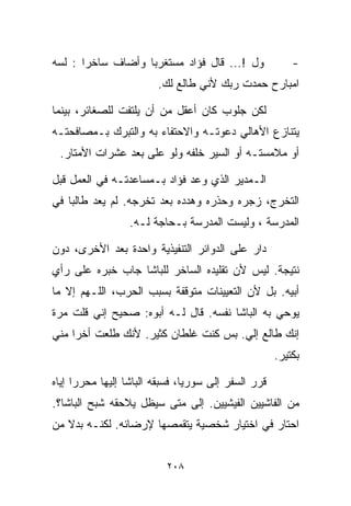 ‫ﻭل !... ﻗﺎل ﻓﺅﺍﺩ ﻤﺴﺘﻐﺭﺒﺎ ﻭﺃﻀﺎﻑ ﺴﺎﺨﺭﺍ : ﻟﺴﻪ‬
      ‫ﹰ‬           ‫ﹰ‬                                      ‫-‬
                        ‫ﺍﻤﺒﺎﺭﺡ ﺤﻤﺩﺕ ﺭﺒﻙ ﻷﻨﻲ ﻁﺎﻟﻊ ﻟﻙ.‬

‫ﻟﻜﻥ ﺠﻠﻭﺏ ﻜﺎﻥ ﺃﻋﻘل ﻤﻥ ﺃﻥ ﻴﻠﺘﻔﺕ ﻟﻠﺼﻐﺎﺌﺭ، ﺒﻴﻨﻤﺎ‬
‫ﻴﺘﻨﺎﺯﻉ ﺍﻷﻫﺎﻟﻲ ﺩﻋﻭﺘـﻪ ﻭﺍﻻﺤﺘﻔﺎﺀ ﺒﻪ ﻭﺍﻟﺘﺒﺭﻙ ﺒـﻤﺼﺎﻓﺤﺘـﻪ‬
 ‫ﺃﻭ ﻤﻼﻤﺴﺘـﻪ ﺃﻭ ﺍﻟﺴﻴﺭ ﺨﻠﻔﻪ ﻭﻟﻭ ﻋﻠﻰ ﺒﻌﺩ ﻋﺸﺭﺍﺕ ﺍﻷﻤﺘﺎﺭ.‬

‫ﺍﻟـﻤﺩﻴﺭ ﺍﻟﺫﻱ ﻭﻋﺩ ﻓﺅﺍﺩ ﺒـﻤﺴﺎﻋﺩﺘـﻪ ﻓﻲ ﺍﻟﻌﻤل ﻗﺒل‬
‫ﺍﻟﺘﺨﺭﺝ، ﺯﺠﺭﻩ ﻭﺤﺫﺭﻩ ﻭﻫﺩﺩﻩ ﺒﻌﺩ ﺘﺨﺭﺠﻪ. ﻟﻡ ﻴﻌﺩ ﻁﺎﻟﺒﺎ ﻓﻲ‬
   ‫ﹰ‬
                  ‫ﺍﻟﻤﺩﺭﺴﺔ ، ﻭﻟﻴﺴﺕ ﺍﻟﻤﺩﺭﺴﺔ ﺒـﺤﺎﺠﺔ ﻟـﻪ.‬

‫ﺩﺍﺭ ﻋﻠﻰ ﺍﻟﺩﻭﺍﺌﺭ ﺍﻟﺘﻨﻔﻴﺫﻴﺔ ﻭﺍﺤﺩﺓ ﺒﻌﺩ ﺍﻷﺨﺭﻯ، ﺩﻭﻥ‬
‫ﻨﺘﻴﺠﺔ. ﻟﻴﺱ ﻷﻥ ﺘﻘﻠﻴﺩﻩ ﺍﻟﺴﺎﺨﺭ ﻟﻠﺒﺎﺸﺎ ﺠﺎﺏ ﺨﺒﺭﻩ ﻋﻠﻰ ﺭﺃﻱ‬
‫ﺃﺒﻴﻪ. ﺒل ﻷﻥ ﺍﻟﺘﻌﻴﻴﻨﺎﺕ ﻤﺘﻭﻗﻔﺔ ﺒﺴﺒﺏ ﺍﻟﺤﺭﺏ، ﺍﻟﻠـﻬﻡ ﺇﻻ ﻤﺎ‬
‫ﻴﻭﺤﻲ ﺒﻪ ﺍﻟﺒﺎﺸﺎ ﻨﻔﺴﻪ. ﻗﺎل ﻟـﻪ ﺃﺒﻭﻩ: ﺼﺤﻴﺢ ﺇﻨﻲ ﻗﻠﺕ ﻤﺭﺓ‬
‫ﺇﻨﻙ ﻁﺎﻟﻊ ﺇﻟﻲ. ﺒﺱ ﻜﻨﺕ ﻏﻠﻁﺎﻥ ﻜﺜﻴﺭ. ﻷﻨﻙ ﻁﻠﻌﺕ ﺃﺨﺭﺍ ﻤﻨﻲ‬
                                                     ‫ﺒﻜﺘﻴﺭ.‬

‫ﻗﺭﺭ ﺍﻟﺴﻔﺭ ﺇﻟﻰ ﺴﻭﺭﻴﺎ، ﻓﺴﺒﻘﻪ ﺍﻟﺒﺎﺸﺎ ﺇﻟﻴﻬﺎ ﻤﺤﺭﺭﺍ ﺇﻴﺎﻩ‬
     ‫ﹰ‬
‫ﻤﻥ ﺍﻟﻔﺎﺸﻴﻴﻥ ﺍﻟﻔﻴﺸﻴﻴﻥ. ﺇﻟﻰ ﻤﺘﻰ ﺴﻴﻅل ﻴﻼﺤﻘﻪ ﺸﺒﺢ ﺍﻟﺒﺎﺸﺎ؟.‬
‫ﺍﺤﺘﺎﺭ ﻓﻲ ﺍﺨﺘﻴﺎﺭ ﺸﺨﺼﻴﺔ ﻴﺘﻘﻤﺼﻬﺎ ﻹﺭﻀﺎﺌﻪ. ﻟﻜﻨـﻪ ﺒﺩﻻ ﻤﻥ‬


                          ‫٨٠٢‬
 