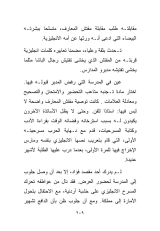 ‫ﻤﻘﺎﺒﻠﺘـﻪ ﻁﻠﺏ ﻤﻘﺎﺒﻠﺔ ﻤﻔﺘﺵ ﺍﻟﻤﻌﺎﺭﻑ، ﻤﺘﺴﻠﺤﺎ ﺒﺒﺸﺭﺘـﻪ‬
        ‫ﹰ‬
        ‫ﺍﻟﺒﻴﻀﺎﺀ ﺍﻟﺘﻲ ﺍﺩﻋﻰ ﺃﻨـﻪ ﻭﺭﺜﻬﺎ ﻋﻥ ﺃﻤﻪ ﺍﻻﻨﺠﻠﻴﺯﻴﺔ.‬

‫ﺘـﺤﺩﺙ ﺒﺜﻘﺔ ﻭﻋﻠﻴﺎﺀ، ﻤﻀﻤﻨﺎ ﺘﻌﺎﺒﻴﺭﻩ ﻜﻠﻤﺎﺕ ﺍﻨﺠﻠﻴﺯﻴﺔ‬
                       ‫ﹰ‬
‫ﻗﺭﺒﺘـﻪ ﻤﻥ ﺍﻟﻤﻔﺘﺵ ﺍﻟﺫﻱ ﻴﺨﺸﻰ ﺘﻔﺘﻴﺵ ﺭﺠﺎل ﺍﻟﺒﺎﺸﺎ ﻤﺜﻠﻤﺎ‬
                           ‫ﻴﺨﺸﻰ ﺘﻔﺘﻴﺸﻪ ﻤﺩﻴﺭﻭ ﺍﻟﻤﺩﺍﺭﺱ.‬

‫ﻋﻴﻥ ﻓﻲ ﺍﻟﻤﺩﺭﺴﺔ ﺍﻟﺘﻲ ﺭﻓﺽ ﺍﻟﻤﺩﻴﺭ ﻗﺒﻭﻟـﻪ ﻓﻴﻬﺎ.‬
‫ﺍﺨﺘﺎﺭ ﻤﺎﺩﺓ ﺘـﺠﻨﺒﻪ ﻤﺘﺎﻋﺏ ﺍﻟﺘﺤﻀﻴﺭ ﻭﺍﻻﻤﺘﺤﺎﻥ ﻭﺍﻟﺘﺼﺤﻴﺢ‬
‫ﻭﻤﻌﺎﺩﻟﺔ ﺍﻟﻌﻼﻤﺎﺕ . ﻜﺎﻨﺕ ﺘﻭﺼﻴﺔ ﻤﻔﺘﺵ ﺍﻟﻤﻌﺎﺭﻑ ﻭﺍﻀﺤﺔ ﻻ‬
‫ﻟﺒﺱ ﻓﻴﻬﺎ: ﺍﺴﺘﺎﺫﺍ ﻟﻠﻔﻥ. ﻭﺤﺘﻰ ﻻ ﻴﻅل ﺍﻷﺴﺎﺘﺫﺓ ﺍﻵﺨﺭﻭﻥ‬
                                ‫ﹰ‬
‫ﻴﻜﻴﺩﻭﻥ ﻟـﻪ ﺒﺴﺒﺏ ﺍﺴﺘﺭﺨﺎﺌﻪ ﻭﻗﻀﺎﺌﻪ ﺍﻟﻭﻗﺕ ﺒﻘﺭﺍﺀﺓ ﺍﻷﺩﺏ‬
‫ﻭﻜﺘﺎﺒﺔ ﺍﻟﻤﺴﺭﺤﻴﺎﺕ، ﻗﺩﻡ ﻤﻊ ﻨـﻬﺎﻴﺔ ﺍﻟﺤﺭﺏ ﻤﺴﺭﺤﻴﺘـﻪ‬
‫ﺍﻷﻭﻟﻰ، ﺍﻟﺘﻲ ﻗﺎﻡ ﺒﺘﻌﺭﻴﺏ ﻨﺼﻬﺎ ﺍﻻﻨﺠﻠﻴﺯﻱ ﺒﻨﻔﺴﻪ ﻭﻤﺎﺭﺱ‬
‫ﺍﻹﺨﺭﺍﺝ ﻓﻴﻬﺎ ﻟﻠﻤﺭﺓ ﺍﻷﻭﻟﻰ، ﺒﻌﺩﻤﺎ ﺩﺭﺏ ﻋﻠﻴﻬﺎ ﺍﻟﻁﻠﺒﺔ ﻷﺸﻬﺭ‬
                                                  ‫ﻋﺩﻴﺩﺓ.‬

‫ﻟـﻡ ﻴﺩﺭﻙ ﺃﺤﺩ ﻤﻘﺼﺩ ﻓﺅﺍﺩ، ﺇﻻ ﺒﻌﺩ ﺃﻥ ﻭﺼل ﺠﻠﻭﺏ‬
‫ﺇﻟﻰ ﺍﻟﻤﺩﺭﺴﺔ ﻟﺤﻀﻭﺭ ﺍﻟﻌﺭﺽ. ﻓﻘﺩ ﻨﺎل ﻤﻥ ﻋﻭﺍﻁﻔﻪ ﺘﺤﺭﻙ‬
‫ﺍﻟﻤﺴﺭﺡ ﺍﻻﻨﺠﻠﻴﺯﻱ ﻋﻠﻰ ﺨﺸﺒﺔ ﺃﺭﺩﻨﻴﺔ، ﻤﻊ ﺍﻻﺤﺘﻔﺎل ﺒﺘﺤﻭل‬
‫ﺍﻷﻤﺎﺭﺓ ﺇﻟﻰ ﻤﻤﻠﻜﺔ. ﻭﻤﻊ ﺃﻥ ﺠﻠﻭﺏ ﻅﻥ ﺒﺄﻥ ﺍﻟﺩﺍﻓﻊ ﺘﺸﻬﻴﺭ‬

                         ‫٩٠٢‬
 