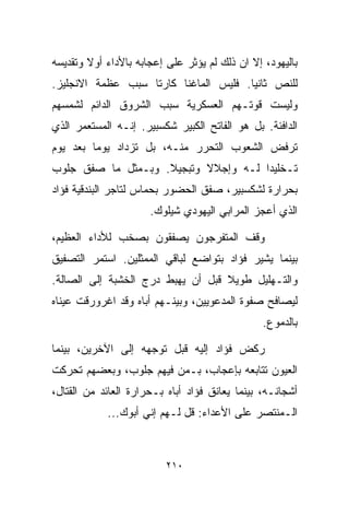 ‫ﺒﺎﻟﻴﻬﻭﺩ، ﺇﻻ ﺍﻥ ﺫﻟﻙ ﻟﻡ ﻴﺅﺜﺭ ﻋﻠﻰ ﺇﻋﺠﺎﺒﻪ ﺒﺎﻷﺩﺍﺀ ﺃﻭﻻ ﻭﺘﻘﺩﻴﺴﻪ‬
        ‫ﹰ‬
‫ﻟﻠﻨﺹ ﺜﺎﻨﻴﺎ. ﻓﻠﻴﺱ ﺍﻟﻤﺎﻏﻨﺎ ﻜﺎﺭﺘﺎ ﺴﺒﺏ ﻋﻅﻤﺔ ﺍﻻﻨﺠﻠﻴﺯ.‬
                                      ‫ﹰ‬
‫ﻭﻟﻴﺴﺕ ﻗﻭﺘـﻬﻡ ﺍﻟﻌﺴﻜﺭﻴﺔ ﺴﺒﺏ ﺍﻟﺸﺭﻭﻕ ﺍﻟﺩﺍﺌﻡ ﻟﺸﻤﺴﻬﻡ‬
‫ﺍﻟﺩﺍﻓﺌﺔ. ﺒل ﻫﻭ ﺍﻟﻔﺎﺘﺢ ﺍﻟﻜﺒﻴﺭ ﺸﻜﺴﺒﻴﺭ. ﺇﻨـﻪ ﺍﻟﻤﺴﺘﻌﻤﺭ ﺍﻟﺫﻱ‬
‫ﺘﺭﻓﺽ ﺍﻟﺸﻌﻭﺏ ﺍﻟﺘﺤﺭﺭ ﻤﻨـﻪ، ﺒل ﺘﺯﺩﺍﺩ ﻴﻭﻤﺎ ﺒﻌﺩ ﻴﻭﻡ‬
        ‫ﹰ‬
‫ﺘـﺨﻠﻴﺩﺍ ﻟـﻪ ﻭﺇﺠﻼﻻ ﻭﺘﺒﺠﻴﻼ. ﻭﺒـﻤﺜل ﻤﺎ ﺼﻔﻕ ﺠﻠﻭﺏ‬
                    ‫ﹰ‬      ‫ﹰ‬         ‫ﹰ‬
‫ﺒﺤﺭﺍﺭﺓ ﻟﺸﻜﺴﺒﻴﺭ، ﺼﻔﻕ ﺍﻟﺤﻀﻭﺭ ﺒﺤﻤﺎﺱ ﻟﺘﺎﺠﺭ ﺍﻟﺒﻨﺩﻗﻴﺔ ﻓﺅﺍﺩ‬
                      ‫ﺍﻟﺫﻱ ﺃﻋﺠﺯ ﺍﻟﻤﺭﺍﺒﻲ ﺍﻟﻴﻬﻭﺩﻱ ﺸﻴﻠﻭﻙ.‬

‫ﻭﻗﻑ ﺍﻟﻤﺘﻔﺭﺠﻭﻥ ﻴﺼﻔﻘﻭﻥ ﺒﺼﺨﺏ ﻟﻸﺩﺍﺀ ﺍﻟﻌﻅﻴﻡ،‬
‫ﺒﻴﻨﻤﺎ ﻴﺸﻴﺭ ﻓﺅﺍﺩ ﺒﺘﻭﺍﻀﻊ ﻟﺒﺎﻗﻲ ﺍﻟﻤﻤﺜﻠﻴﻥ. ﺍﺴﺘﻤﺭ ﺍﻟﺘﺼﻔﻴﻕ‬
‫ﻭﺍﻟﺘـﻬﻠﻴل ﻁﻭﻴﻼ ﻗﺒل ﺃﻥ ﻴﻬﺒﻁ ﺩﺭﺝ ﺍﻟﺨﺸﺒﺔ ﺇﻟﻰ ﺍﻟﺼﺎﻟﺔ.‬
                                   ‫ﹰ‬
‫ﻟﻴﺼﺎﻓﺢ ﺼﻔﻭﺓ ﺍﻟﻤﺩﻋﻭﻴﻴﻥ، ﻭﺒﻴﻨـﻬﻡ ﺃﺒﺎﻩ ﻭﻗﺩ ﺍﻏﺭﻭﺭﻗﺕ ﻋﻴﻨﺎﻩ‬
                                                ‫ﺒﺎﻟﺩﻤﻭﻉ.‬

‫ﺭﻜﺽ ﻓﺅﺍﺩ ﺇﻟﻴﻪ ﻗﺒل ﺘﻭﺠﻬﻪ ﺇﻟﻰ ﺍﻵﺨﺭﻴﻥ، ﺒﻴﻨﻤﺎ‬
‫ﺍﻟﻌﻴﻭﻥ ﺘﺘﺎﺒﻌﻪ ﺒﺈﻋﺠﺎﺏ، ﺒـﻤﻥ ﻓﻴﻬﻡ ﺠﻠﻭﺏ، ﻭﺒﻌﻀﻬﻡ ﺘﺤﺭﻜﺕ‬
‫ﺃﺸﺠﺎﻨـﻪ، ﺒﻴﻨﻤﺎ ﻴﻌﺎﻨﻕ ﻓﺅﺍﺩ ﺃﺒﺎﻩ ﺒـﺤﺭﺍﺭﺓ ﺍﻟﻌﺎﺌﺩ ﻤﻥ ﺍﻟﻘﺘﺎل،‬
            ‫ﺍﻟـﻤﻨﺘﺼﺭ ﻋﻠﻰ ﺍﻷﻋﺩﺍﺀ: ﻗل ﻟـﻬﻡ ﺇﻨﻲ ﺃﺒﻭﻙ...‬



                          ‫٠١٢‬
 