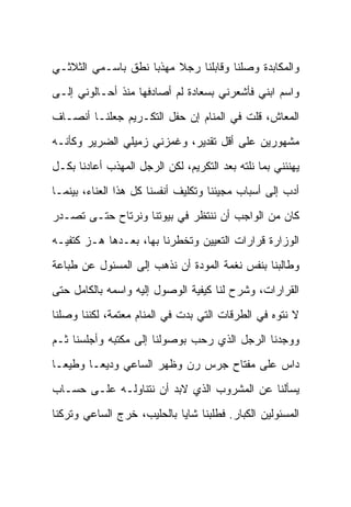 ‫ﻭﺍﻟﻤﻜﺎﺒﺩﺓ ﻭﺼﻠﻨﺎ ﻭﻗﺎﺒﻠﻨﺎ ﺭﺠﻼ ﻤﻬﺫ ‪‬ﺎ ﻨﻁﻕ ﺒﺎﺴـﻤﻲ ﺍﻟﺜﻼﺜـﻲ‬
                    ‫ﺒ‬     ‫ﹰ‬
‫ﻭﺍﺴﻡ ﺍﺒﻨﻲ ﻓﺄﺸﻌﺭﻨﻲ ﺒﺴﻌﺎﺩﺓ ﻟﻡ ﺃﺼﺎﺩﻓﻬﺎ ﻤﻨﺫ ﺃﺤـﺎﻟﻭﻨﻲ ﺇﻟـﻰ‬
‫ﺍﻟﻤﻌﺎﺵ، ﻗﻠﺕ ﻓﻲ ﺍﻟﻤﻨﺎﻡ ﺇﻥ ﺤﻔل ﺍﻟﺘﻜـﺭﻴﻡ ﺠﻌﻠﻨـﺎ ﺃﻨﺼـﺎﻑ‬
‫ﻤﺸﻬﻭﺭﻴﻥ ﻋﻠﻰ ﺃﻗل ﺘﻘﺩﻴﺭ، ﻭﻏﻤﺯﻨﻲ ﺯﻤﻴﻠﻲ ﺍﻟﻀﺭﻴﺭ ﻭﻜﺄﻨـﻪ‬
‫ﻴﻬﻨﺌﻨﻲ ﺒﻤﺎ ﻨﻠﺘﻪ ﺒﻌﺩ ﺍﻟﺘﻜﺭﻴﻡ، ﻟﻜﻥ ﺍﻟﺭﺠل ﺍﻟﻤﻬﺫﺏ ﺃﻋﺎﺩﻨﺎ ﺒﻜـل‬
‫ﺃﺩﺏ ﺇﻟﻰ ﺃﺴﺒﺎﺏ ﻤﺠﻴﺌﻨﺎ ﻭﺘﻜﻠﻴﻑ ﺃﻨﻔﺴﻨﺎ ﻜل ﻫﺫﺍ ﺍﻟﻌﻨﺎﺀ، ﺒﻴﻨﻤـﺎ‬
‫ﻜﺎﻥ ﻤﻥ ﺍﻟﻭﺍﺠﺏ ﺃﻥ ﻨﻨﺘﻅﺭ ﻓﻲ ﺒﻴﻭﺘﻨﺎ ﻭﻨﺭﺘﺎﺡ ﺤﺘـﻰ ﹸﺼـﺩﺭ‬
    ‫ﺘ‬
‫ﺍﻟﻭﺯﺍﺭﺓ ﻗﺭﺍﺭﺍﺕ ﺍﻟﺘﻌﻴﻴﻥ ﻭﺘﺨﻁﺭﻨﺎ ﺒﻬﺎ، ﺒﻌـﺩﻫﺎ ﻫـﺯ ﻜﺘﻔﻴـﻪ‬
‫ﻭﻁﺎﻟﺒﻨﺎ ﺒﻨﻔﺱ ﻨﻐﻤﺔ ﺍﻟﻤﻭﺩﺓ ﺃﻥ ﻨﺫﻫﺏ ﺇﻟﻰ ﺍﻟﻤﺴﺌﻭل ﻋﻥ ﻁﺒﺎﻋﺔ‬
‫ﺍﻟﻘﺭﺍﺭﺍﺕ، ﻭﺸﺭﺡ ﻟﻨﺎ ﻜﻴﻔﻴﺔ ﺍﻟﻭﺼﻭل ﺇﻟﻴﻪ ﻭﺍﺴﻤﻪ ﺒﺎﻟﻜﺎﻤل ﺤﺘﻰ‬
‫ﻻ ﻨﺘﻭﻩ ﻓﻲ ﺍﻟﻁﺭﻗﺎﺕ ﺍﻟﺘﻲ ﺒﺩﺕ ﻓﻲ ﺍﻟﻤﻨﺎﻡ ﻤﻌﺘﻤﺔ، ﻟﻜﻨﻨﺎ ﻭﺼﻠﻨﺎ‬
‫ﻭﻭﺠﺩﻨﺎ ﺍﻟﺭﺠل ﺍﻟﺫﻱ ﺭﺤﺏ ﺒﻭﺼﻭﻟﻨﺎ ﺇﻟﻰ ﻤﻜﺘﺒﻪ ﻭﺃﺠﻠﺴﻨﺎ ﺜـﻡ‬
‫ﺩﺍﺱ ﻋﻠﻰ ﻤﻔﺘﺎﺡ ﺠﺭﺱ ﺭﻥ ﻭﻅﻬﺭ ﺍﻟﺴﺎﻋﻲ ﻭﺩﻴ ‪‬ـﺎ ﻭﻁﻴ ‪‬ـﺎ‬
  ‫‪‬ﻌ‬      ‫ﻌ‬
‫ﻴﺴﺄﻟﻨﺎ ﻋﻥ ﺍﻟﻤﺸﺭﻭﺏ ﺍﻟﺫﻱ ﻻﺒﺩ ﺃﻥ ﻨﺘﻨﺎﻭﻟـﻪ ﻋﻠـﻰ ﺤﺴـﺎﺏ‬
‫ﺍﻟﻤﺴﺌﻭﻟﻴﻥ ﺍﻟﻜﺒﺎﺭ. ﻓﻁﻠﺒﻨﺎ ﺸﺎ ‪‬ﺎ ﺒﺎﻟﺤﻠﻴﺏ، ﺨﺭﺝ ﺍﻟﺴﺎﻋﻲ ﻭﺘﺭﻜﻨﺎ‬
                            ‫ﻴ‬
 