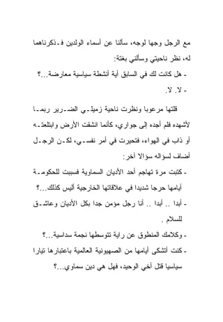 ‫ﻤﻊ ﺍﻟﺭﺠل ﻭﺠﻬﺎ ﻟﻭﺠﻪ، ﺴﺄﻟﻨﺎ ﻋﻥ ﺃﺴﻤﺎﺀ ﺍﻟﻭﻟﺩﻴﻥ ﻓـﺫﻜﺭﻨﺎﻫﻤﺎ‬
                             ‫ﻟﻪ، ﻨﻅﺭ ﻨﺎﺤﻴﺘﻲ ﻭﺴﺄﻟﻨﻲ ﺒﻐﺘﺔ:‬
 ‫- ﻫل ﻜﺎﻨﺕ ﻟﻙ ﻓﻲ ﺍﻟﺴﺎﺒﻕ ﺃﻴﺔ ﺃﻨﺸﻁﺔ ﺴﻴﺎﺴﻴﺔ ﻤﻌﺎﺭﻀﺔ...؟‬
                                                ‫- ﻻ. ﻻ.‬

‫ﻗﻠﺘﻬﺎ ﻤﺭﻋﻭ ‪‬ﺎ ﻭﻨﻅﺭﺕ ﻨﺎﺤﻴﺔ ﺯﻤﻴﻠـﻲ ﺍﻟﻀـﺭﻴﺭ ﺭﺒﻤـﺎ‬
                                  ‫ﺒ‬
‫ﻷﺸﻬﺩﻩ ﻓﻠﻡ ﺃﺠﺩﻩ ﺇﻟﻰ ﺠﻭﺍﺭﻱ، ﻜﺄﻨﻤﺎ ﺍﻨﺸﻘﺕ ﺍﻷﺭﺽ ﻭﺍﺒﺘﻠﻌﺘـﻪ‬
‫ﺃﻭ ﺫﺍﺏ ﻓﻲ ﺍﻟﻬﻭﺍﺀ، ﻓﺘﺤﻴﺭﺕ ﻓﻲ ﺃﻤﺭ ﻨﻔﺴـﻲ، ﻟﻜـﻥ ﺍﻟﺭﺠـل‬
                                 ‫ﺃﻀﺎﻑ ﻟﺴﺅﺍﻟﻪ ﺴﺅﺍﻻ ﺁﺨﺭ:‬
                                      ‫ﹰ‬
‫- ﻜﺘﺒﺕ ﻤﺭﺓ ﺘﻬﺎﺠﻡ ﺃﺤﺩ ﺍﻷﺩﻴﺎﻥ ﺍﻟﺴﻤﺎﻭﻴﺔ ﻓﺴﺒﺒﺕ ﻟﻠﺤﻜﻭﻤـﺔ‬
 ‫ﺃﻴﺎﻤﻬﺎ ﺤﺭ ‪‬ﺎ ﺸﺩﻴ ‪‬ﺍ ﻓﻲ ﻋﻼﻗﺎﺘﻬﺎ ﺍﻟﺨﺎﺭﺠﻴﺔ ﺃﻟﻴﺱ ﻜﺫﻟﻙ...؟‬
                                    ‫ﺩ‬      ‫ﺠ‬
‫- ﺃﺒ ‪‬ﺍ .. ﺃﺒ ‪‬ﺍ .. ﺃﻨﺎ ﺭﺠل ﻤﺅﻤﻥ ﺠ ‪‬ﺍ ﺒﻜل ﺍﻷﺩﻴﺎﻥ ﻭﻋﺎﺸـﻕ‬
                   ‫ﺩ‬                    ‫ﺩ‬        ‫ﺩ‬
                                               ‫ﻟﻠﺴﻼﻡ .‬
   ‫- ﻭﻜﻼﻤﻙ ﺍﻟﻤﻨﻁﻭﻕ ﻋﻥ ﺭﺍﻴﺔ ﺘﺘﻭﺴﻁﻬﺎ ﻨﺠﻤﺔ ﺴﺩﺍﺴﻴﺔ...؟‬
‫- ﻜﻨﺕ ﺃﺘﺸﻜﻰ ﺃﻴﺎﻤﻬﺎ ﻤﻥ ﺍﻟﺼﻬﻴﻭﻨﻴﺔ ﺍﻟﻌﺎﻟﻤﻴﺔ ﺒﺎﻋﺘﺒﺎﺭﻫﺎ ﺘﻴﺎ ‪‬ﺍ‬
 ‫ﺭ‬
       ‫ﺴﻴﺎﺴ ‪‬ﺎ ﻗﺘل ﺃﺨﻲ ﺍﻟﻭﺤﻴﺩ، ﻓﻬل ﻫﻲ ﺩﻴﻥ ﺴﻤﺎﻭﻱ...؟‬
                                             ‫ﻴ‬
 
