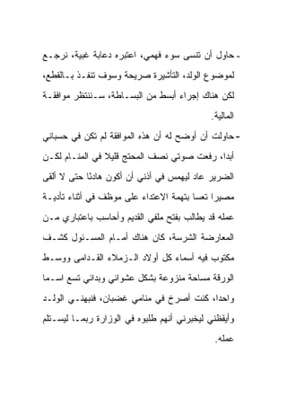 ‫- ﺤﺎﻭل ﺃﻥ ﺘﻨﺴﻰ ﺴﻭﺀ ﻓﻬﻤﻲ، ﺍﻋﺘﺒﺭﻩ ﺩﻋﺎﺒﺔ ﻏﺒﻴﺔ، ﻨﺭﺠـﻊ‬
‫ﻟﻤﻭﻀﻭﻉ ﺍﻟﻭﻟﺩ، ﺍﻟﺘﺄﺸﻴﺭﺓ ﺼﺭﻴﺤﺔ ﻭﺴﻭﻑ ﺘﻨﻔـﺫ ﺒـﺎﻟﻘﻁﻊ،‬
‫ﻟﻜﻥ ﻫﻨﺎﻙ ﺇﺠﺭﺍﺀ ﺃﺒﺴﻁ ﻤﻥ ﺍﻟﺒﺴـﺎﻁﺔ، ﺴـﻨﻨﺘﻅﺭ ﻤﻭﺍﻓﻘـﺔ‬
                                            ‫ﺍﻟﻤﺎﻟﻴﺔ.‬
‫- ﺤﺎﻭﻟﺕ ﺃﻥ ﺃﻭﻀﺢ ﻟﻪ ﺃﻥ ﻫﺫﻩ ﺍﻟﻤﻭﺍﻓﻘﺔ ﻟﻡ ﺘﻜﻥ ﻓﻲ ﺤﺴﺒﺎﻨﻲ‬
‫ﺃﺒ ‪‬ﺍ، ﺭﻓﻌﺕ ﺼﻭﺘﻲ ﻨﺼﻑ ﺍﻟﻤﺤﺘﺞ ﻗﻠﻴﻼ ﻓﻲ ﺍﻟﻤﻨـﺎﻡ ﻟﻜـﻥ‬
                ‫ﹰ‬                           ‫ﺩ‬
‫ﺍﻟﻀﺭﻴﺭ ﻋﺎﺩ ﻟﻴﻬﻤﺱ ﻓﻲ ﺃﺫﻨﻲ ﺃﻥ ﺃﻜﻭﻥ ﻫﺎﺩ ًﺎ ﺤﺘﻰ ﻻ ﺃﻟﻘﻰ‬
            ‫ﺌ‬
‫ﻤﺼﻴ ‪‬ﺍ ﺘﻌ ‪‬ﺎ ﺒﺘﻬﻤﺔ ﺍﻻﻋﺘﺩﺍﺀ ﻋﻠﻰ ﻤﻭﻅﻑ ﻓﻲ ﺃﺜﻨﺎﺀ ﺘﺄﺩﻴـﺔ‬
                                        ‫ﺭ ﺴ‬
‫ﻋﻤﻠﻪ ﻗﺩ ﻴﻁﺎﻟﺏ ﺒﻔﺘﺢ ﻤﻠﻔﻲ ﺍﻟﻘﺩﻴﻡ ﻭﺃﺤﺎﺴﺏ ﺒﺎﻋﺘﺒﺎﺭﻱ ﻤـﻥ‬
‫ﺍﻟﻤﻌﺎﺭﻀﺔ ﺍﻟﺸﺭﺴﺔ، ﻜﺎﻥ ﻫﻨﺎﻙ ﺃﻤـﺎﻡ ﺍﻟﻤﺴـﺌﻭل ﻜﺸـﻑ‬
‫ﻤﻜﺘﻭﺏ ﻓﻴﻪ ﺃﺴﻤﺎﺀ ﻜل ﺃﻭﻻﺩ ﺍﻟـﺯﻤﻼﺀ ﺍﻟﻘـﺩﺍﻤﻰ ﻭﻭﺴـﻁ‬
‫ﺍﻟﻭﺭﻗﺔ ﻤﺴﺎﺤﺔ ﻤﻨﺯﻭﻋﺔ ﺒﺸﻜل ﻋﺸﻭﺍﺌﻲ ﻭﺒﺩﺍﺌﻲ ﺘﺴﻊ ﺍﺴـ ‪‬ﺎ‬
 ‫ﻤ‬
‫ﻭﺍﺤ ‪‬ﺍ، ﻜﻨﺕ ﺃﺼﺭﺥ ﻓﻲ ﻤﻨﺎﻤﻲ ﻏﻀﺒﺎﻥ، ﻓﻨﺒﻬﻨـﻲ ﺍﻟﻭﻟـﺩ‬
                                          ‫ﺩ‬
‫ﻭﺃﻴﻘﻅﻨﻲ ﻟﻴﺨﺒﺭﻨﻲ ﺃﻨﻬﻡ ﻁﻠﺒﻭﻩ ﻓﻲ ﺍﻟﻭﺯﺍﺭﺓ ﺭﺒﻤـﺎ ﻟﻴﺴـﺘﻠﻡ‬
                                             ‫ﻋﻤﻠﻪ.‬
 