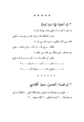 ‫*****‬
                         ‫* ﺜﻡ ﺃﻏﻨﻴﺔ )ﻴﺎ ﺩﻨﻴﺎ ﻟﻴﻪ(‬
                  ‫ﻴﺎ ﺩﻨﻴـﺎ ﻟﻴـﻪ ﺘـﺩﻴﻨﻲ ﻀـﻬﺭﻙ ﻟﻴـﻪ‬
‫ـﻨﻴﻨﻲ‬
    ‫ـﺭﻱ ﻭﺴـ‬
          ‫ـﺘﺤﻤﻠﻙ ـﻭل ﻋﻤـ‬
                ‫‪ ‬ﻁـ‬   ‫ﻤﺴـ‬
                  ‫ـﻲ ﺘ ـﻭﻟﻴﻠﻲ ـﺱ ـﻲ ـﻪ‬
                   ‫ﺒـ ﺫﻨﺒـ ﺇﻴـ‬  ‫ﻨﻔﺴـ ﹾﻘـ‬
‫ﺘﻔﺘﻜــﺭﻱ ﻜــل ﺍﻟﻨــﺎﺱ ﻭﺘﻨﺴــﻴﻨﻲ‬
   ‫ـ‬        ‫ـ‬      ‫ـ‬     ‫ـ‬
                  ‫ﻤﻥ ‪‬ﻐﺭ ﺴﻨﻲ ﻭﻗﻠﺒـﻲ ﻨﻔﺴـﻲ ﻋﻠﻴـﻪ‬
                                           ‫ﺼ‬
‫ﺤﺘﻰ ﺍﻥ ﺒﻜﻴـﺕ ﻤـﺎ ﻑ ﻴـﻭﻡ ﺘﻭﺍﺴـﻴﻨﻲ‬
      ‫ﻴــــﺎ ﺩﻨﻴــــﺎ ﻟﻴــــﻪ ﻭﻟﻴــــﻪ‬
      ‫ـﻪ‬
       ‫ـﻬﺭﻙ ﻟﻴــــ‬
                 ‫ـﺩﻴﻨﻲ ﻀــــ‬
                           ‫ﺘــــ‬

                     ‫******‬

              ‫* ﺜﻡ ﻗﺼﺔ: ﺃﺤﺴﻥ ﺴﻴﺩ ﺃﻓﻨﺩﻱ‬
‫- ﻁﻴﺏ ﻴﺎ ﺠﻤﺎﻋﺔ ﻤﺎ ﺤﺩﺵ ﻤﻌﺎﻩ ﻓﻜﺔ ﺸﻠﻥ...؟ ﻓﻜﺔ ﺸـﻠﻥ‬
             ‫ﻴﺎ ﺠﻤﺎﻋﺔ ...؟ ﺇﻴﻪ ﻤﺎ ﻓﻴﺵ...؟ ﻜﻠﻪ ﻤﺠﻤﺩ...؟‬
 
