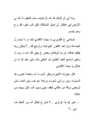 ‫ﻭﺒﺩﺍ ﻟﻲ ﺃﻥ ﺍﻟﻭﻗﺕ ﻗﺩ ﻁـﺎل ﻓﻭﻀـﻌﺕ ﺍﻟﺤﻘﻴﺒـﺔ ﻋﻠـﻰ‬
‫ﺍﻷﺭﺽ ﻓﻲ ﺍﻨﺘﻅﺎﺭ ﺃﻥ ﺘﻨﺤل ﺍﻟﻤﺸﻜﻠﺔ، ﻟﻜﻥ ﺍﻟﺴـﺎﺌﻕ، ﺍﻗﺘـﺭﺡ‬
                                            ‫ﻭﻫﻭ ﻴﺒﺘﺴﻡ:‬

‫ﺘﺴﺘﻨﺎﻨﻲ ﻉ ﺍﻟﻜﻭﺒﺭﻱ ﻴﺎ ﺴﻴﺩﻨﺎ ﺍﻻﻓﻨﺩﻱ ﻟﺤﺩ ﻤـﺎ ﺃﻭﺼـل‬
‫ﺍﻟﺠﻤﺎﻋﺔ ﺩﻭل ﻟﺤﺩ ﺍﻟﻜﻔﻭﺭ ﺍﻟﺠﻭﺍﻨﻴﺔ، ﻭﺃﺭﺠﻊ ﻟﻙ...؟ ﻴﻤﻜﻥ ﺭﺒﻨﺎ‬
‫ﻴﻔﻜﻬﺎ ﻫﻨﺎﻙ، ﺇﻥ ﻤﺎ ﺸﻭﻓﻨﺎﺵ ﺒﻌﺽ ﺡ ﻴﺒﻘﻰ ﻟﻙ ﻋﻨـﺩ ﺭﺒﻨـﺎ،‬
‫ﻭﺘﺒﻘﻰ ﺘﺴﺎﻤﺢ ﺍﻟﻌﺒﺩ ﺍﻟﻐﻠﺒﺎﻥ ﻑ ﺍﻟﺒﺎﻗﻲ ﺇﻨﺕ ﺒﺎﻴﻥ ﻋﻠﻴـﻙ ﺍﺒـﻥ‬
                                  ‫ﺤﻼل ﻴﺎ ﺴﻴﺩﻨﺎ ﺍﻻﻓﻨﺩﻱ.‬

‫ﻗﺎل ﻋﺒﺎﺭﺘﻪ ﺍﻷﺨﻴﺭﺓ ﻭﻨﻅﺭ ﺃﻤﺎﻤـﻪ ﺍﺴـﺘﻌﺩﺍ ‪‬ﺍ ﻟﺘﺤﺭﻴـﻙ‬
         ‫ﺩ‬
‫ﺍﻟﺴﻴﺎﺭﺓ، ﻭﻤﻥ ﻭﺭﺍﺌﻲ ﺸﻌﺭﺕ ﺒﺭﺍﺤﺔ ﻋﻡ ﺤﺴـﻨﻴﻥ ﺍﻟﻤﺩﻨـﺩﺵ‬
‫ﺘﺯﻴﺤﻨﻲ ﺒﺭﻗﺔ ﻤﻥ ﻤﻜﺎﻨﻲ ﻟﻴﻘﻑ ﺒﻴﻨﻲ ﻭﺒﻴﻥ ﺍﻟﺴـﺎﺌﻕ ﻭﻴﻬﻤـﺱ‬
                                                 ‫ﻋﺎﺒ ﹰﺎ:‬
                                                   ‫ﺜ‬

‫- ﺨﺒﺭ ﺇﻴﻪ ﻴﺎ ﻋﺯﺍﺯﻱ ...؟ ﻤﺵ ﺡ ﺘﺒﻁل ﺃﻤـﻭﺭ ﺍﻟﺨﻁـﻑ‬
                                             ‫ﺩﻱ...؟‬
 