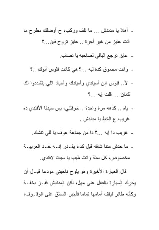 ‫- ﺃﻫﻼ ﻴﺎ ﻤﺩﻨﺩﺵ ... ﻤﺎ ﺘﻠﻑ ﻭﺭﻜﺏ، ﺡ ﺃﻭﺼﻠﻙ ﻤﻁﺭﺡ ﻤﺎ‬
                                          ‫ﹰ‬
         ‫ﺃﻨﺕ ﻋﺎﻴﺯ ﻤﻥ ﻏﻴﺭ ﺃﺠﺭﺓ .. ﻋﺎﻴﺯ ﺘﺭﻭﺡ ﻓﻴﻥ...؟‬

                 ‫- ﻋﺎﻴﺯ ﺘﺭﺠﻊ ﺍﻟﺒﺎﻗﻲ ﻟﺼﺎﺤﺒﻪ ﻴﺎ ﻨﺼﺎﺏ.‬

   ‫- ﻭﺍﻨﺕ ﻤﺤﻤﻭﻕ ﻜﺩﺓ ﻟﻴﻪ ...؟ ﻫﻲ ﻜﺎﻨﺕ ﻓﻠﻭﺱ ﺃﺒﻭﻙ...؟‬

‫- ﻷ.. ﻓﻠﻭﺱ ﺍﺒﻥ ﺃﺴﻴﺎﺩﻱ ﻭﺃﺴﻴﺎﺩﻙ ﻭﺃﺴﻴﺎﺩ ﺍﻟﻠﻲ ﻴﺘﺸﺩﺩﻭﺍ ﻟﻙ‬
                               ‫ﻜﻤﺎﻥ ... ﻗﻠﺕ ﺇﻴﻪ ...؟‬

‫- ﻴﺎﻩ .. ﻜﺩﻫﻪ ﻤﺭﺓ ﻭﺍﺤﺩﺓ .. ﺨﻭﻓﺘﻨﻲ، ﺒﺱ ﺴﻴﺩﻨﺎ ﺍﻷﻓﻨﺩﻱ ﺩﻩ‬
                           ‫ﻏﺭﻴﺏ ﻉ ﺍﻟﺨﻁ ﻴﺎ ﻤﺩﻨﺩﺵ .‬

    ‫- ﻏﺭﻴﺏ ﺩﺍ ﺇﻴﻪ ...؟ ﺩﺍ ﻤﻥ ﺠﻤﺎﻋﺔ ﻋﻭﻑ ﻴﺎ ﻟﻠﻲ ﺘﻨﺸﻙ.‬

‫- ﻤﺎ ﺤﺩﺵ ﻤﻨﻨﺎ ﺸﺎﻓﻪ ﻗﺒل ﻜﺩﻩ، ﻴﻘـ ‪‬ﺭ ﺇﻨـﻪ ﺨـﺩ ﺍﻟﻌﺭﺒﻴـﺔ‬
                   ‫ﺩ‬
        ‫ﻤﺨﺼﻭﺹ، ﻜل ﺴﻨﺔ ﻭﺍﻨﺕ ﻁﻴﺏ ﻴﺎ ﺴﻴﺩﻨﺎ ﻻﻓﻨﺩﻱ.‬

‫ﻗﺎل ﺍﻟﻌﺒﺎﺭﺓ ﺍﻷﺨﻴﺭﺓ ﻭﻫﻭ ﻴﻠﻭﺡ ﻨﺎﺤﻴﺘﻲ ﻤﻭﺩ ‪‬ﺎ ﻗﺒـل ﺃﻥ‬
         ‫ﻋ‬
‫ﻴﺤﺭﻙ ﺍﻟﺴﻴﺎﺭﺓ ﺒﺎﻟﻔﻌل ﻋﻠﻰ ﻤﻬل، ﻟﻜﻥ ﺍﻟﻤﺩﻨﺩﺵ ﻗﻔـﺯ ﺒﺨﻔـﺔ‬
‫ﻭﻜﺄﻨﻪ ﻁﺎﺌﺭ ﻟﻴﻘﻑ ﺃﻤﺎﻤﻬﺎ ﺘﻤﺎ ‪‬ﺎ ﻓﺄﺠﺒﺭ ﺍﻟﺴﺎﺌﻕ ﻋﻠﻰ ﺍﻟﻭﻗـﻭﻑ،‬
                           ‫ﻤ‬
 