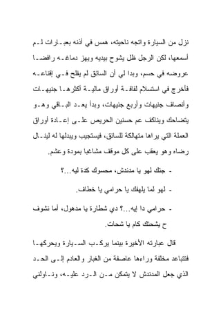 ‫ﻨﺯل ﻤﻥ ﺍﻟﺴﻴﺎﺭﺓ ﻭﺍﺘﺠﻪ ﻨﺎﺤﻴﺘﻪ، ﻫﻤﺱ ﻓﻲ ﺃﺫﻨﻪ ﺒﻌﺒـﺎﺭﺍﺕ ﻟـﻡ‬
‫ﺃﺴﻤﻌﻬﺎ، ﻟﻜﻥ ﺍﻟﺭﺠل ﻅل ﻴﺸﻭﺡ ﺒﻴﺩﻴﻪ ﻭﻴﻬﺯ ﺩﻤﺎﻏـﻪ ﺭﺍﻓ ‪‬ـﺎ‬
  ‫ﻀ‬
‫ﻋﺭﻭﻀﻪ ﻓﻲ ﺤﺴﻡ، ﻭﺒﺩﺍ ﻟﻲ ﺃﻥ ﺍﻟﺴﺎﺌﻕ ﻟﻡ ﻴﻔﻠﺢ ﻓـﻲ ﺇﻗﻨﺎﻋـﻪ‬
‫ﻓﺄﺨﺭﺝ ﻓﻲ ﺍﺴﺘﺴﻼﻡ ﻟﻔﺎﻓـﺔ ﺃﻭﺭﺍﻕ ﻤﺎﻟﻴـﺔ ﺃﻜﺜﺭﻫـﺎ ﺠﻨﻴﻬـﺎﺕ‬
‫ﻭﺃﻨﺼﺎﻑ ﺠﻨﻴﻬﺎﺕ ﻭﺃﺭﺒﻊ ﺠﻨﻴﻬﺎﺕ، ﻭﺒﺩﺃ ﻴﻌـﺩ ﺍﻟﺒـﺎﻗﻲ ﻭﻫـﻭ‬
‫ﻴﺘﻀﺎﺤﻙ ﻭﻴﻨﺎﻜﻑ ﻋﻡ ﺤﺴﻨﻴﻥ ﺍﻟﺤﺭﻴﺹ ﻋﻠـﻰ ﺇﻋـﺎﺩﺓ ﺃﻭﺭﺍﻕ‬
‫ﺍﻟﻌﻤﻠﺔ ﺍﻟﺘﻲ ﻴﺭﺍﻫﺎ ﻤﺘﻬﺎﻟﻜﺔ ﻟﻠﺴﺎﺌﻕ، ﻓﻴﺴﺘﺠﻴﺏ ﻭﻴﺒﺩﻟﻬﺎ ﻟﻪ ﻟﻴﻨـﺎل‬
     ‫ﺭﻀﺎﻩ ﻭﻫﻭ ﻴﻌﻘﺏ ﻋﻠﻰ ﻜل ﻤﻭﻗﻑ ﻤﺸﺎﻏ ‪‬ﺎ ﺒﻤﻭﺩﺓ ﻭﻋﺸﻡ.‬
                  ‫ﺒ‬

          ‫- ﺠﺘﻙ ﻟﻬﻭ ﻴﺎ ﻤﺩﻨﺩﺵ، ﻤﺤﺴ‪‬ﻭﻙ ﻜﺩﺓ ﻟﻴﻪ...؟‬
                          ‫‪‬‬

                ‫- ﻟﻬﻭ ﻟﻤﺎ ﻴﻠﻬﻔﻙ ﻴﺎ ﺤﺭﺍﻤﻲ ﻴﺎ ﺨﻁﺎﻑ.‬

‫- ﺤﺭﺍﻤﻲ ﺩﺍ ﺇﻴﻪ...؟ ﺩﻱ ﺸﻁﺎﺭﺓ ﻴﺎ ﻤﺩﻫﻭل، ﺃﻤﺎ ﻨﺸﻭﻑ‬
             ‫‪‬‬
                           ‫ﺡ ﻴﺸﺤﺘﻙ ﻜﺎﻡ ﻴﺎ ﺸﺤﺎﺕ.‬

‫ﻗﺎل ﻋﺒﺎﺭﺘﻪ ﺍﻷﺨﻴﺭﺓ ﺒﻴﻨﻤﺎ ﻴﺭﻜـﺏ ﺍﻟﺴـﻴﺎﺭﺓ ﻭﻴﺤﺭﻜﻬـﺎ‬
‫ﻓﺘﺘﺒﺎﻋﺩ ﻤﺨﻠﻔﺔ ﻭﺭﺍﺀﻫﺎ ﻋﺎﺼﻔﺔ ﻤﻥ ﺍﻟﻐﺒﺎﺭ ﻭﺍﻟﻌﺎﺩﻡ ﺇﻟـﻰ ﺍﻟﺤـﺩ‬
‫ﺍﻟﺫﻱ ﺠﻌل ﺍﻟﻤﺩﻨﺩﺵ ﻻ ﻴﺘﻤﻜﻥ ﻤـﻥ ﺍﻟـﺭﺩ ﻋﻠﻴـﻪ، ﻭﻨـﺎﻭﻟﻨﻲ‬
 