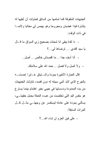 ‫ﺍﻟﺠﻨﻴﻬﺎﺕ ﺍﻟﻤﻠﻔﻭﻓﺔ ﻜﻤﺎ ﺘﺴﻠﻤﻬﺎ ﻤﻥ ﺍﻟﺴﺎﺌﻕ ﻓﺤﺎﻭﻟﺕ ﺃﻥ ﺃﺒﻘﻴﻬﺎ ﻟﻪ‬
‫ﺒﺈﺸﺎﺭﺓ ﻓﺒﺩﺍ ﻏﻀﺒﺎﻥ ﻭﻤﺠﺭﻭ ‪‬ﺎ ﻭﻫﻭ ﻴﻬﻤﺱ ﻟﻲ ﻤﻌﺎﺘ ‪‬ﺎ ﻭﻻﺌ ‪‬ـﺎ‬
  ‫ﻤ‬      ‫ﺒ‬                   ‫ﺤ‬
                                           ‫ﻓﻲ ﺫﺍﺕ ﺍﻟﻭﻗﺕ:‬

‫- ﺩﺍ ﻜﺩﺓ ﻴﺒﻘﻰ ﺍﻨﺎ ﺸﺤﺎﺕ ﺒﺼﺤﻴﺢ ﺯﻱ ﺍﻟﺴﻭﺍﻕ ﻤﺎ ﻗـﺎل‬
                          ‫ﻴﺎ ﺴﻴﺩ ﺃﻓﻨﺩﻱ ... ﺘﺭﻀﺎﻫﺎ ﻟﻲ...؟‬

     ‫- ﺃﻨﺎ ﺁﺴﻑ ﺠ ‪‬ﺍ .. ﻤﺎ ﺍﻗﺼﺩﺵ ﺨﺎﻟﺹ .. ﺃﺼل..‬
                                ‫ﺩ‬

          ‫- ﻭﻻ ﺃﺼل ﻭﻻ ﻓﺼل .. ﺤﻤﺩ ﺍﷲ ﻋﻠﻰ ﺴﻼﻤﺘﻙ.‬

‫ﻗﺎل ﺍﻟﻌﺒﺎﺭﺓ ﺍﻷﺨﻴﺭﺓ ﺒﻤﻭﺩﺓ ﻭﺍﺸـﺘﻴﺎﻕ ﻋـﺎﺒ ‪‬ﺍ ﺇﺤﺴﺎﺴـﻪ‬
         ‫ﺭ‬
‫ﺒﺎﻟﺠﺭﺡ ﺍﻟﺫﻱ ﻻﺒﺩ ﺃﻨﻨﻲ ﺴﺒﺒﺘﻪ ﻟﻪ ﺩﻭﻥ ﻗﺼﺩ، ﺘﻨﺎﻭﻟﺕ ﺍﻟﺠﻨﻴﻬﺎﺕ‬
‫ﻤﻥ ﻴﺩﻩ ﺍﻟﻤﻤﺩﻭﺩﺓ ﻭﺩﺴﺴﺘﻬﺎ ﻓﻲ ﺠﻴﺒﻲ ﺒﻐﻴﺭ ﺍﻫﺘﻤﺎﻡ ﺒﻴﻨﻤﺎ ﻴﺴﺎﺭﻉ‬
‫ﻫﻭ ﺒﻨﻔﺱ ﺍﻟﻴﺩ ﺍﻟﺘﻲ ﺘﺨﻠﺼﺕ ﻤﻥ ﻋﺏﺀ ﺍﻟﻌﻤﻠﺔ ﺒﺤﻤل ﺤﻘﻴﺒﺘـﻲ،‬
‫ﻴﺴﺄﻟﻨﻲ ﺒﻤﻭﺩﺓ ﻋﻠﻰ ﻋﺎﺩﺘﻪ ﻟﻴﺴﺘﻔﺴﺭ ﻋﻥ ﻭﺠﻬﺘـﻲ ﻤﺜـل ﻜـل‬
                                           ‫ﺍﻟﻤﺭﺍﺕ ﺍﻟﺴﺎﺒﻘﺔ:‬

                    ‫- ﻋﻠﻰ ﻓﻴﻥ ﺍﻟﻌﺯﻡ ﺍﻥ ﺸﺎﺀ ﺍﷲ...؟‬
 