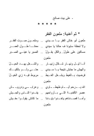 ‫- ﻋﻠﻰ ﺒﻴﺕ ﺼﺎﻟﺢ.‬

                    ‫*****‬
                          ‫* ﺜﻡ ﺃﻏﻨﻴﺔ: ﻤﻠﻌﻭﻥ ﺍﻟﻔﻘﺭ‬
‫ﻤﻠﻌﻭﻥ ﺃﺒﻭ ﺨﺎﺵ ﺍﻟﻔﻘﺭ ﻴـﺎ ﺴـﻴﺩﻱ .. ﻭﻤﻠﻌ ـﻭﻥ ﺼ ـﻭﺕ ﺍﻟﻔﻘ ـﺭ‬
 ‫ـ‬        ‫ـ‬     ‫ـ‬
‫ـﺎ ـﻭل ﺍﻟﻌ ـﺭ‬
  ‫‪‬ﻤـ‬     ‫ﻭﻻ ﻟﺤﻅﺔ ﺴﺎﺒﻭﻨﺎ ﻑ ﺤﺎﻟﻨﺎ ﻴﺎ ﺴﻴﺩﻱ .. ﻤﻌﺎﻨـ ﻁـ‬
‫ﻤﺴﺎﻜﻴﻥ ﻋﻠﻰ ﻁﻭل.. ﻭﺍﻟﻜل ﻴﻘـﻭل .. ﺍﻟﺼﺒﺭ ﻴﺎ ﻋﻴﻨـﻲ ﺍﻟﺼـﺒﺭ‬
                         ‫ْ‬             ‫ْ‬
                         ‫ﻤﻠﻌﻭﻥ‬
‫ﺃﻨـﺎ ﻟﻴـل ﻭﻨﻬـﺎﺭ ﺸـ ﱠﺎل ﺯﻨﻬـﺎﺭ .. ﻭﺍﻟﺸ ـﻐل ـﺩ ﺍﻟﺤﻴـ ْ‬
‫ـل‬       ‫ﻴﻬـ‬ ‫ﹸـ‬          ‫ـ‬      ‫ﻐ‬      ‫ـ‬     ‫ـ ـ‬
‫ﻭﺍﻟﻬﺒﺵ ﻤﺎ ﺠﺎﺒﺵ ﻨﺘﻴﺠﺔ ﻴـﺎ ﺴـﻴﺩﻱ .. ﺤﺘــﻰ ﻭﻟــﻭ ﺒﺎﻟﻜﻴــﻙ‬
‫‪‬‬
‫ﻓﺭﻀﻴﺕ ﺒـﺎﻟﻐﻴﻁ ﻭﺒﺸـﻐل ﺍﻟﻐـﻴﻁ .. ﻤﺭﺒﻭﻁ ﻓﻴـﻪ ﺯﻱ ﺍﻟﺨﻴـل‬
‫ْ‬
                         ‫ﻤﻠﻌﻭﻥ‬
‫ـﺵ‬         ‫ـﺎﻭﻱ .. ﻭﻋﺭﺍﺒــ‬
‫ـﻲ ﻭﺩﺭﻭﻴــ ﹾ‬             ‫ـﺎﻡ ﻁﻬﻁــ‬
                                 ‫ﺍﷲ ـﺭﺤﻡ ﺃﻴــ‬
                                         ‫ﻴــ‬
‫ﻋﺼﺭ ﺍﻷﻓﻨﺩﻴـﺔ ﺍﻟﻠـﻲ ﺒـﺄﺭﻭﺍﺤﻬﻡ .. ﻴﻔ ـﺩﻭﺍ ﺍﻟﻨ ـﺎﺱ ﻭﺍﻟﺠ ـﻴﺵ‬
  ‫ـ‬        ‫ـ‬        ‫ـ‬
‫ـﺩﻨﺎﻫﻡ ـﺩﻭﺍ ـﺩﻨﺎ .. ﻤﺎ ﻜﺎﻨﺵ ﻴﻘﻭﻟـﻭﺍ ﻤﻔـﻴﺵ‬
                            ‫ﻴﺎﺨـ ﺒﺈﻴـ‬   ‫ـﺎ ﻗﺼـ‬
                                             ‫ﻭﺃﻤـ‬
                         ‫ﻤﻠﻌﻭﻥ‬
 