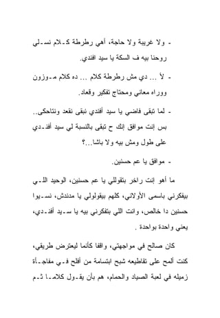 ‫- ﻭﻻ ﻏﺭﻴﺒﺔ ﻭﻻ ﺤﺎﺠﺔ، ﺃﻫﻲ ﺭﻁﺭﻁﺔ ﻜـﻼﻡ ﻨﺴـﻠﻲ‬
                ‫ﺭﻭﺤﻨﺎ ﺒﻴﻪ ﻑ ﺍﻟﺴﻜﺔ ﻴﺎ ﺴﻴﺩ ﺍﻓﻨﺩﻱ.‬

‫- ﻷ ... ﺩﻱ ﻤﺵ ﺭﻁﺭﻁﺔ ﻜﻼﻡ ... ﺩﻩ ﻜﻼﻡ ﻤـﻭﺯﻭﻥ‬
               ‫ﻭﻭﺭﺍﻩ ﻤﻌﺎﻨﻲ ﻭﻤﺤﺘﺎﺝ ﺘﻔﻜﻴﺭ ﻭﻗﻌﺎﺩ.‬

‫- ﻟﻤﺎ ﺘﺒﻘﻰ ﻓﺎﻀﻲ ﻴﺎ ﺴﻴﺩ ﺃﻓﻨﺩﻱ ﻨﺒﻘﻰ ﻨﻘﻌﺩ ﻭﻨﺘﺎﺤﻜﻰ..‬
‫ﺒﺱ ﺇﻨﺕ ﻤﻭﺍﻓﻕ ﺇﻨﻙ ﺡ ﺘﺒﻘﻰ ﺒﺎﻟﻨﺴﺒﺔ ﻟﻲ ﺴﻴﺩ ﺃﻓﻨـﺩﻱ‬
                 ‫ﻋﻠﻰ ﻁﻭل ﻭﻤﺵ ﺒﻴﻪ ﻭﻻ ﺒﺎﺸﺎ...؟‬

                           ‫- ﻤﻭﺍﻓﻕ ﻴﺎ ﻋﻡ ﺤﺴﻨﻴﻥ.‬

‫ﻤﺎ ﺃﻫﻭ ﺇﻨﺕ ﺭﺍﺨﺭ ﺒﺘﻘﻭﻟﻠﻲ ﻴﺎ ﻋﻡ ﺤﺴﻨﻴﻥ، ﺍﻟﻭﺤﻴﺩ ﺍﻟﻠـﻲ‬
‫ﺒﻴﻔﻜﺭﻨﻲ ﺒﺎﺴﻤﻰ ﺍﻷﻭﻻﻨﻲ، ﻜﻠﻬﻡ ﺒﻴﻘﻭﻟﻭﻟﻲ ﻴﺎ ﻤﺩﻨﺩﺵ، ﻨﺴـﻴﻭﺍ‬
‫ﺤﺴﻨﻴﻥ ﺩﺍ ﺨﺎﻟﺹ، ﻭﺍﻨﺕ ﺍﻟﻠﻲ ﺒﺘﻔﻜﺭﻨﻲ ﺒﻴﻪ ﻴﺎ ﺴـﻴﺩ ﺃﻓﻨـﺩﻱ،‬
                                   ‫ﻴﻌﻨﻲ ﻭﺍﺤﺩﺓ ﺒﻭﺍﺤﺩﺓ .‬

‫ﻜﺎﻥ ﺼﺎﻟﺢ ﻓﻲ ﻤﻭﺍﺠﻬﺘﻲ، ﻭﺍﻗﻔﺎ ﻜﺄﻨﻤﺎ ﻟﻴﻌﺘﺭﺽ ﻁﺭﻴﻘﻲ،‬
‫ﻜﻨﺕ ﺃﻟﻤﺢ ﻋﻠﻰ ﺘﻘﺎﻁﻴﻌﻪ ﺸﺒﺢ ﺍﺒﺘﺴﺎﻤﺔ ﻤﻥ ﺃﻓﻠﺢ ﻓـﻲ ﻤﻔﺎﺠـﺄﺓ‬
‫ﺯﻤﻴﻠﻪ ﻓﻲ ﻟﻌﺒﺔ ﺍﻟﺼﻴﺎﺩ ﻭﺍﻟﺤﻤﺎﻡ، ﻫﻡ ﺒﺄﻥ ﻴﻘـﻭل ﻜﻼﻤـﺎ ﺜـﻡ‬
                    ‫‪‬‬
 