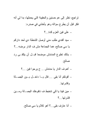 ‫ﺘﺭﺍﺠﻊ، ﻨﻅﺭ ﺇﻟﻰ ﻋﻡ ﺤﺴﻨﻴﻥ ﻭﺍﻟﺤﻘﻴﺒﺔ ﺍﻟﺘﻲ ﻴﺤﻤﻠﻬﺎ، ﺒﺩﺍ ﻟﻲ ﺃﻨﻪ‬
          ‫ﻓﻜﺭ ﻗﺒل ﺃﻥ ﻴﻁﺭﺡ ﺴﺅﺍﻟﻪ ﻭﻫﻭ ﻴﺄﺨﺫﻨﻲ ﻓﻲ ﺼﺩﺭﻩ:‬

                          ‫- ﻋﻠﻰ ﻓﻴﻥ ﺍﻟﻌﺯﻡ ﻜﺩﺓ...؟‬

‫- ﺴﻴﺩ ﺃﻓﻨﺩﻱ ﻁﻠﺏ ﻤﻨﻲ ﺃﻭﺼل ﺍﻟﺸﻨﻁﺔ ﺩﻱ ﻟﺤﺩ ﺩﺍﺭﻜﻡ‬
‫ﻴﺎ ﺴﻲ ﺼﺎﻟﺢ، ﻫﻤﺎ ﺍﻟﺠﻤﺎﻋﺔ ﻤﺵ ﻑ ﺍﻟﺩﺍﺭ ﺒﺭﻀﻪ...؟‬

‫- ﺒﺫﻟﻙ ﺘﻁﻭﻉ ﺍﻟﻤﺩﻨﺩﺵ ﻤﻭﻀ ‪‬ﺎ ﻗﺒـل ﺃﻥ ﻴﺘﻠﻘـﻰ ﺭﺩ‬
                   ‫ﺤ‬
                                          ‫ﺼﺎﻟﺢ.‬

      ‫- ﺃﻫﻡ ﻑ ﺍﻟﺩﺍﺭ ﻴﺎ ﻤﺩﻨﺩﺵ .. ﺡ ﻴﺭﺤﻭﺍ ﻓﻴﻥ ...؟‬

‫- ﺃﻓﻭﺘﻜﻡ ﺃﻨﺎ ﺒﻘﻰ ... ﻗﺎل ﻴـﺎ ﺩﺍﺨـل ﺒـﻴﻥ ﺍﻟﺒﺼـﻠﺔ‬
                                       ‫ﻭﻗﺸﺭﺘﻬﺎ.‬

‫- ﻤﻴﻥ ﻓﻴﻨﺎ ﻴﺎ ﻟﻠﻲ ﺘﻨﺨﺒﻁ ﻑ ﻨﺎﻓﻭﺨﻙ ﺍﻟﺒﺼـﻠﺔ ﻭﻤـﻴﻥ‬
                                      ‫ﻗﺸﺭﺘﻬﺎ...؟‬

        ‫- ﺃﻨﺎ ﻋﺎﺭﻑ ﺒﻘﻰ...؟ ﺃﻫﻭ ﻜﻼﻡ ﻴﺎ ﺴﻲ ﺼﺎﻟﺢ.‬
 