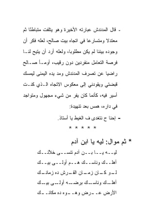 ‫- ﻗﺎل ﺍﻟﻤﺩﻨﺩﺵ ﻋﺒﺎﺭﺘﻪ ﺍﻷﺨﻴﺭﺓ ﻭﻫﻭ ﻴﺘﻠﻔﺕ ﻤﺘﺒﺎﻁ ًﺎ ﺜﻡ‬
    ‫ﺌ‬
‫ﻤﻌﺘﺩﻻ ﻭﻤﺘﺴﺎﺭ ‪‬ﺎ ﻓﻲ ﺍﺘﺠﺎﻩ ﺒﻴﺕ ﺼﺎﻟﺢ، ﻟﻌﻠﻪ ﻓﻜﺭ ﺃﻥ‬
                                ‫ﻋ‬        ‫ﹰ‬
‫ﻭﺠﻭﺩﻩ ﺒﻴﻨﻨﺎ ﻟﻡ ﻴﻜﻥ ﻤﻁﻠﻭ ‪‬ﺎ، ﻭﻟﻌﻠﻪ ﺃﺭﺩ ﺃﻥ ﻴﺘﻴﺢ ﻟﻨـﺎ‬
                         ‫ﺒ‬
‫ﻓﺭﺼﺔ ﺍﻟﺘﻌﺎﻤل ﻤﻨﻔﺭﺩﻴﻥ ﺩﻭﻥ ﺭﻗﻴﺏ، ﺃﻭﻤـﺄ ﺼـﺎﻟﺢ‬
‫ﺭﺍﻀ ‪‬ﺎ ﻋﻥ ﺘﺼﺭﻑ ﺍﻟﻤﺩﻨﺩﺵ ﻭﻤﺩ ﻴﺩﻩ ﺍﻟﻴﻤﻨﻰ ﻟﻴﻤﺴﻙ‬
                                      ‫ﻴ‬
‫ﻗﺒﻀﺘﻲ ﻭﻴﻘﻭﺩﻨﻲ ﺇﻟﻰ ﻤﻌﻜﻭﺱ ﺍﻻﺘﺠﺎﻩ ﺍﻟـﺫﻱ ﻜﻨـﺕ‬
‫ﺃﺴﻴﺭ ﻓﻴﻪ، ﻜﺄﻨﻤﺎ ﻜﺎﻥ ﻴﻔﺭ ﻤﻥ ﺸﻲﺀ ﻤﺠﻬﻭل ﻭﻤﺘﻭﺍﺠﺩ‬
                        ‫ﻓﻲ ﺩﺍﺭﻩ، ﻫﻤﺱ ﺒﻌﺩ ﺘﻨﻬﻴﺩﺓ:‬

                  ‫ﺇﺤﻨﺎ ﺡ ﻨﺘﻐﺩﻯ ﻑ ﺍﻟﻐﻴﻁ ﻴﺎ ﺃﺴﺘﺎﺫ.‬     ‫-‬
                        ‫*****‬
                         ‫* ﺜﻡ ﻤﻭﺍل: ﻟﻴﻪ ﻴﺎ ﺍﺒﻥ ﺁﺩﻡ‬
       ‫ﻟﻴــﻪ ﻴــﺎ ﺒــﻥ ﺁﺩﻡ ﺘﻨﺴــﻰ ﺨﻼ ﹶــﻙ‬
       ‫‪‬‬  ‫ﱠﻨ‬
       ‫ﺃﻫﻠــﻙ ﻭﻨﺎ ‪‬ــﻙ ‪‬ــ ‪ ‬ﺃﻭﻟــﻰ ﺒﻴــﻙ‬
       ‫‪‬‬            ‫‪‬ﻫ ﻡ‬     ‫ﺴ‬
       ‫ـﻙ‬
       ‫ـﻭ ـﺎﻥ ـﺎﻥ ـﺭﺵ ﺩﻩ ﺯﻤﺎﻨـ ‪‬‬
                    ‫ﻟـ ﻜـ ﺯﻤـ ﺍﻟﻘـ‬
       ‫ـﻪ ـﻰ ـﻙ‬
       ‫ـﻙ ﺒﺭﻀـ ﺃﻭﻟـ ﺒﻴـ ‪‬‬
                        ‫ـﻙ ﻭﻨﺎﺴـ‬
                               ‫ﺃﻫﻠـ‬
       ‫ـﻙ‬
       ‫ـﺭﺽ ﻭﻫ ـ ‪‬ﻩ ﺩﻩ ﻤﻜﺎﻨــ ‪‬‬
                    ‫‪‬ــ ﻭ‬    ‫ﺍﻷﺭﺽ ﻋــ‬
 