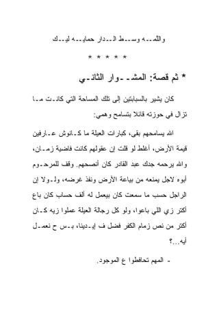 ‫ـﻪ ـﻙ‬
       ‫ـﻁ ـﺩﺍﺭ ﺤﻤﺎﻴـ ﻟﻴـ ‪‬‬
                       ‫ﻭﺍﻟﻠ ـﻪ ﻭﺴـ ﺍﻟـ‬
                               ‫ﱠﻤـ ‪‬‬

                   ‫*****‬
                ‫* ﺜﻡ ﻗﺼﺔ: ﺍﻟﻤﺸــﻭﺍﺭ ﺍﻟﺜﺎﻨـﻲ‬

‫ﻜﺎﻥ ﻴﺸﻴﺭ ﺒﺎﻟﺴﺒﺎﺒﺘﻴﻥ ﺇﻟﻰ ﺘﻠﻙ ﺍﻟﻤﺴﺎﺤﺔ ﺍﻟﺘﻲ ﻜﺎﻨـﺕ ﻤـﺎ‬
                     ‫ﺘﺯﺍل ﻓﻲ ﺤﻭﺯﺘﻪ ﻗﺎﺌﻼ ﺒﺘﺴﺎﻤﺢ ﻭﻫﻤﻲ:‬
                                  ‫ﹰ‬

‫ﺍﷲ ﻴﺴﺎﻤﺤﻬﻡ ﺒﻘﻰ، ﻜﺒﺎﺭﺍﺕ ﺍﻟﻌﻴﻠﺔ ﻤﺎ ﻜـﺎﻨﻭﺵ ﻋـﺎﺭﻓﻴﻥ‬
‫ﻗﻴﻤﺔ ﺍﻷﺭﺽ، ﺃﻏﻠﻁ ﻟﻭ ﻗﻠﺕ ﺇﻥ ﻋﻘﻭﻟﻬﻡ ﻜﺎﻨﺕ ﻓﺎﻀﻴﺔ ﺯﻤـﺎﻥ،‬
‫ﻭﺍﷲ ﻴﺭﺤﻤﻪ ﺠﺩﻙ ﻋﺒﺩ ﺍﻟﻘﺎﺩﺭ ﻜﺎﻥ ﺃﻨﺼﺤﻬﻡ. ﻭﻗﻑ ﻟﻠﻤﺭﺤـﻭﻡ‬
‫ﺃﺒﻭﻩ ﻻﺠل ﻴﻤﻨﻌﻪ ﻤﻥ ﺒﻴﺎﻋﺔ ﺍﻷﺭﺽ ﻭﻨﻔﺫ ﻏﺭﻀﻪ، ﻭﻟـﻭﻻ ﺇﻥ‬
‫ﺍﻟﺭﺍﺠل ﺤﺴﺏ ﻤﺎ ﺴﻤﻌﺕ ﻜﺎﻥ ﺒﻴﻌﻤل ﻟﻪ ﺃﻟﻑ ﺤﺴﺎﺏ ﻜﺎﻥ ﺒﺎﻉ‬
‫ﺃﻜﺘﺭ ﺯﻱ ﺍﻟﻠﻲ ﺒﺎﻋﻭﺍ، ﻭﻟﻭ ﻜل ﺭﺠﺎﻟﺔ ﺍﻟﻌﻴﻠﺔ ﻋﻤﻠﻭﺍ ﺯ ‪‬ﻪ ﻜـﺎﻥ‬
      ‫ﻴ‬
‫ﺃﻜﺘﺭ ﻤﻥ ﻨﺹ ﺯﻤﺎﻡ ﺍﻟﻜﻔﺭ ﻓﻀل ﻑ ﺇﻴـﺩﻴﻨﺎ، ﺒـﺱ ﺡ ﻨﻌﻤـل‬
                                                ‫ﺃﻴﻪ...؟‬

                      ‫- ﺍﻟﻤﻬﻡ ﺘﺤﺎﻓﻁﻭﺍ ﻉ ﺍﻟﻤﻭﺠﻭﺩ.‬
 