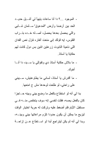 ‫- ﺍﻟﻤﻭﺠﻭﺩ ...؟ ﺩﺍ ﺃﻨﺎ ﺴﺎﻋﺎﺕ ﻴﺘﻬﻴﺄ ﻟﻲ ﺃﺸـﻴل ﺤﺩﻴـﺩ‬
‫ﺍﻟﺤﺩ ﺒﻴﻥ ﺃﺭﻀﻨﺎ ﻭﺃﺭﺽ "ﺍﻟﻤﺩﻋﻭﻕ" ﺴـﻠﻤﺎﻥ ﺸـﻠﺒﻲ‬
‫ﻭﺍﻟﻠﻲ ﻴﺤﺼل ﺒﻌﺩﻫﺎ ﻴﺤﺼل، ﺃﺼـﻠﻪ ﺨـﺩﻩ ﺒﺘـﺭﺍﺏ‬
‫ﺍﻟﻔﻠﻭﺱ، ﺇﻴﻪ ﻗﻭﻟﻙ ﺇﻨﻲ ﻤﻨﻌﺕ ﺃﻨﻔﺎﺭﻩ ﺘﻨﺯل ﻨﺹ ﺍﻟﻔﺩﺍﻥ‬
‫ﺍﻟﻠﻲ ﻨﺎﺤﻴﺔ ﺍﻟﺘﺎﺒﻭﺕ ﺯﺭﻋﺘﻴﻥ ﺍﺘﻨﻴﻥ ﺒﺱ ﺩﻭل ﻜﺎﻨﺕ ﻟﻬﻡ‬
                                  ‫ﺤﻜﺎﻴﺔ ﻴﺎ ﺃﺴﺘﺎﺫ.‬

‫- ﻤﺎ ﺒﻼﺵ ﺤﻜﺎﻴﺔ ﺃﺴﺘﺎﺫ ﺩﻱ ﻭﺘﻘﻭﻟﻠﻲ ﻴﺎ ﺴـﻴﺩ، ﺩﺍ ﺃﻨـﺎ‬
                                          ‫ﺃﺨﻭﻙ.‬

‫- ﻤﺎ ﺃﻗﺩﺭﺵ ﻴﺎ ﺃﺴﺘﺎﺫ، ﻟﺴﺎﻨﻲ ﻤﺎ ﻴﻁﺎﻭﻋﻨﻴﺵ، ﺴـﻴﺒﻨﻲ‬
     ‫ﻋﻠﻰ ﺭﺍﺤﺘﻲ، ﻟﻭ ﻁﻠﻌﺕ ﻟﻭﺤﺩﻫﺎ ﻤﺵ ﺡ ﺍﻤﻨﻌﻬﺎ.‬

‫ﺒﺩﺍ ﻟﻲ ﺃﻨﻪ ﻟﻭ ﺍﺴﺘﻁﺎﻉ ﺒﺎﻟﻔﻌل ﻤﺎ ﻭﻀﻊ ﺒﻴﻨﻲ ﻭﺒﻴﻨﻪ ﺤـﺎﺠ ‪‬ﺍ‬
 ‫ﺯ‬
‫ﻜﺎﻥ ﺒﺎﻟﻔﻌل ﻴﺤﺴﻪ، ﻓﻘﻠﺕ ﻟﻨﻔﺴﻲ ﺇﻨﻪ ﺴﻭﻑ ﻴﺘﺨﻠﺹ ﻤﻨـﻪ ﻓـﻲ‬
‫ﻤﺴﺘﻘﺒل ﺍﻷﻴﺎﻡ ﻓﻠﻡ ﺃﻀﻐﻁ ﻋﻠﻴﻪ ﻭﺘﺭﻜﺕ ﻟﻪ ﺤﺭﻴﺔ ﺍﺨﺘﻴﺎﺭ ﺍﻟﻭﻗﺕ‬
‫ﻟﻴﺯﻴﺢ ﻤﺎ ﻴﻤﻜﻥ ﺃﻥ ﻴﻜﻭﻥ ﺤﺩﻭ ‪‬ﺍ ﺘﻠﺯﻡ ﻤﺭﺍﻋﺎﺘﻬﺎ ﺒﻴﻨﻲ ﻭﺒﻴﻨـﻪ،‬
                            ‫ﺩ‬
‫ﻭﺒﺩﺍ ﻟﻲ ﺃﻨﻪ ﻟﻡ ﻴﻜﻥ ﻟﻴﺘﺭﺍﺠﻊ ﺃﺒ ‪‬ﺍ ﻟﻭ ﺍﺴـﺘﻁﺎﻉ ﻋـﻥ ﺇﺯﺍﺤـﺔ‬
                       ‫ﺩ‬
 