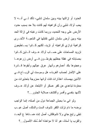 ‫ﺍﻟﺤﺩﻭﺩ ﺃﻭ ﺇﺯﺍﻟﺘﻬﺎ ﺒﻴﻨﻪ ﻭﺒﻴﻥ ﺴﻠﻤﺎﻥ ﺸﻠﺒﻲ، ﺘﺄﻜﺩ ﻟـﻲ ﺃﻨـﻪ ﻻ‬
‫ﻴﺤﺏ ﺃﻭﻻﺩ ﺸﻠﺒﻲ ﻭﺃﻥ ﻜﺭﺍﻫﻴﺘﻪ ﻟﻬﻡ ﻜﺎﻨﺕ ﺒﻼ ﺤﺩ ﺒﺴﺒﺏ ﺤﺩﻭﺩ‬
‫ﺍﻷﺭﺽ ﻋﻠﻰ ﻭﺠﻪ ﺍﻟﺘﺤﺩﻴﺩ، ﻭﺭﺒﻤﺎ ﻜﺎﻨﺕ ﺭﻏﺒﺘﻪ ﻓﻲ ﺇﺯﺍﻟﺔ ﺍﻟﺤﺩ‬
‫ﺒﻴﻨﻪ ﻭﺒﻴﻥ ﺃﺭﺽ ﺴﻠﻤﺎﻥ ﺸﻠﺒﻲ ﺘﻘﺎﺒﻠﻬﺎ ﻓﻲ ﺍﻟﻨﺎﺤﻴـﺔ ﺍﻷﺨـﺭﻯ‬
‫ﻜﺭﺍﻫﻴﺔ ﺘﻭﺍﺯﻱ ﻜﺭﺍﻫﻴﺘﻪ ﺃﻭ ﺘﺯﻴﺩ، ﻟﻜﻨﻬﻡ ﻜـﺎﻨﻭﺍ ﻴﺴـﺘﻁﻴﻌﻭﻥ‬
‫ﺘﺯﻭﻴﺩ ﺍﻟﻤﺴﺎﺤﺎﺕ ﻋﻠﻰ ﺤﺴـﺎﺏ ﺃﻭﻻﺩ ﻋـﻭﻑ ﺍﻟـﺫﻴﻥ ﻜـﺎﻨﻭﺍ‬
‫ﺒﺤﺴﺎﺒﺎﺘﻪ ﻓﻲ ﻏﻔﻠﺔ ﺠﻌﻠﺘﻬﻡ ﻴﻔﺭﻁـﻭﻥ ﻓـﻲ ﺃﺭﺽ ﺯﺭﻋﻭﻫـﺎ‬
‫ﻭﻋﺠﻨﻭﻫﺎ ﺒﻜﺩ ﺃﻋﻤﺎﺭﻫﻡ ﻭﺃﻨﻬﺎﺭ ﻋﺭﻕ ﻋﻴﺎﻟﻬﻡ ﻭﺃﺒﻘﻭﻫﺎ ﻗـﺎﺩﺭﺓ‬
‫ﻋﻠﻰ ﺍﻹﺜﻤﺎﺭ ﻟﺤﺴﺎﺏ ﺍﻟﻐﺭﺒﺎﺀ، ﻫل ﻭﺴﻭﺴﺕ ﻟﻲ ﺍﻟﺭﻴـﺎﺡ ﻓـﻲ‬
‫ﺍﻷﺫﻨﻴﻥ ﺒﻬﻤﺴﺎﺕ ﺍﻋﺘﺫﺍﺭﺍﺕ ﻓﺎﺕ ﺃﻭﺍﻨﻬﺎ ﻤﻤﺯﻭﺠﺔ ﺒﺘﺤﺫﻴﺭﺍﺕ ﻤﻥ‬
‫ﻤﻌﺎﻭﺩﺓ ﺘﺒﺎﻋﺩﻱ ﻋﻥ ﻜﻔﺭ ﻋﺴﻜﺭ ﺃﻭ ﺍﻻﺒﺘﻌﺎﺩ ﻋﻥ ﺃﻭﻻﺩ ﻋـﻭﻑ‬
           ‫ﻷﺸﻬﺩ ﺒﻨﻔﺴﻲ ﻭﺃﻓﺴﺭ ﻭﺃﻜﺘﺸﻑ ﺼﻼﺒﺔ ﺍﻟﺠﺫﻭﺭ...؟‬

‫ﻭﻟﻭ ﺍﻨﻲ ﻤﺎ ﺒﺤﺒﺵ ﺍﻟﺠﻤﺎﻋﺔ ﺩﻭل ﻤﻥ ﺃﺼﻠﻪ، ﺇﻨﻤﺎ ﺍﻟﻭﺍﺠﺏ‬
‫ﺒﺭﻀﻪ ﻤﺎ ﺩﺍﻡ ﻨﺯﻟﺕ ﺍﻟﻜﻔﺭ ﺘﺸﻭﻑ ﺍﻟﺴﺕ ﻭﺍﻟﺩﺘﻙ، ﺃﺼل ﻋﻴـﺏ‬
‫ﺘﺒﻘﻰ ﺭﺍﻴﺢ ﺠﺎﻱ ﻭﻻ ﺘﺸﻭﻓﻜﺵ، ﺃﺼل ﺇﻨﺕ ﻀـﻨﺎﻫﺎ ﻉ ﺍﻟﺒﻌـﺩ‬
   ‫ﻭﺍﻟﻘﺭﺏ ﻴﺎ ﺃﺴﺘﺎﺫ، ﻫﻭ ﺃﻨﺎ ﻻ ﻤﺅﺍﺨﺫﺓ ﺃﻋﻠ ﱢﻤﻙ ﺍﻷﺼﻭل...؟‬
               ‫ـ‬
 