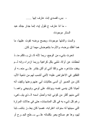 ‫- ﺒﺱ، ﻗﺼﺩﻱ ﺇﻨﺕ ﻋﺎﺭﻑ ﺇﻨﻬﺎ .....‬

‫- ﻤﺎ ﺍﻨﺎ ﻋﺎﺭﻑ ﺡ ﺘﻘﻭل ﺇﻴﻪ، ﺇﻨﻤﺎ ﺠﺩﺍﺭ ﺠﺩﻙ ﻋﺒﺩ‬
                                 ‫ﺍﻟﺴﺘﺎﺭ ﻤﻭﺠﻭﺩﺓ،‬

‫ﻭﺍﻟﺴﺕ ﻭﺍﻟﺩﺘﻬﺎ ﻤﻭﺠﻭﺩﺓ، ﻭﻴﺼﺢ ﺒﺭﻀﻪ ﺘﻔﻭﺕ ﻋﻠﻴﻬﺎ، ﻤﺎ‬
        ‫ﻫﻤﺎ ﺃﻫﻠﻙ ﺒﺭﻀﻪ، ﻭﺍﻷﻡ ﻤﺎ ﺒﺘﺘﻌﻭﻀﺵ ﻤﻬﻤﺎ ﺇﻥ ﻜﺎﻥ.‬

‫ﺸﻌﺭﺕ ﺒﺸﻲﺀ ﻤﻥ ﺍﻟﻭﺠﻊ، ﺭﺒﻤﺎ ﻷﻨﻪ ﻜـﺎﻥ ﻴـﺘﻜﻠﻡ ﻤﻨـﺫ‬
‫ﻟﺤﻅﺎﺕ ﻋﻥ ﺃﻭﻻﺩ ﺸﻠﺒﻲ ﺒﻜل ﻜﺭﺍﻫﻴﺔ ﻭﺭﺒﻤﺎ ﺍﺯﺩﺭﺍﺀ ﻭﺇﻨﻪ ﻟـﻡ‬
‫ﻴﺨﻑ ﻤﺸﺎﻋﺭﻩ ﻋﻨﻲ ﻭﺍﺜ ﹰﺎ ﺃﻨﻨﻲ ﻟﻡ ﺃﻜﻥ ﺒﻘﺎﺩﺭ ﻋﻠـﻰ ﻤﻨﻌـﻪ ﺃﻭ‬
                                 ‫ﻘ‬
‫ﺍﻟﺘﻔﻜﻴﺭ ﻓﻲ ﺍﻻﻋﺘﺭﺍﺽ ﻋﻠﻴﻪ؛ ﻷﻨﻨﻲ ﺃﻨﺘﺴﺏ ﻟﻬﻡ ﻤﻥ ﻨﺎﺤﻴﺔ ﺍﻷﻡ،‬
‫ﻜﺎﻥ ﻤﻥ ﺍﻟﻌﺴﻴﺭ ﺃﻥ ﺃﻨﺴﻰ ﺤﻜﺎﻴﺎﺕ ﺃﺒﻲ ﻋﻨﻬﻡ ﻭﻋﻨﻬﺎ ﻭﻜﻴﻑ ﺃﻨﻪ‬
‫ﺃﺤﻴﺎ ﹰﺎ ﻜﺎﻥ ﻴﻨﺴﻰ ﻨﻔﺴﻪ ﻭﻴﻭﺸﻙ ﻋﻠﻰ ﻟﻭﻤﻲ ﻭﺘﻭﺒﻴﺨﻲ ﻭﺍﻫ ‪‬ـﺎ‬
  ‫ﻤ‬                                           ‫ﻨ‬
‫ﺃﻨﻨﻲ ﻤﻨﻬﻡ ﺃﻜﺜﺭ ﻤﻥ ﻜﻭﻨﻲ ﺍﺒﻨﻪ ﻭﺃﺤﻤل ﺍﺴﻤﻪ ﺍﻟـﺫﻱ ﻴﺘﺒـﺎﻫﻰ،‬
‫ﺭﻏﻡ ﻜل ﺸﻲﺀ ﺒﻪ ﻓﻲ ﻜل ﺍﻟﻤﻨﺎﺴﺒﺎﺕ، ﺤﺘﻰ ﻓﻲ ﺤﺎﻻﺕ ﺍﻟﻤﺭﺍﺭﺓ‬
‫ﺍﻟﺘﻲ ﺴﺒﺒﺘﻬﺎ ﻟﻪ ﺴﻨﻭﺍﺕ ﺍﻏﺘﺭﺍﺒﻪ، ﻏﺼﺒﺎ ﻜﺎﻥ ﻴﻌﺘـﺯ ﺒﺎﻨﺘﺴـﺎﺒﻨﺎ‬
‫ﻟﻬﻡ، ﻭﻫﺎ ﻫﻭ ﺼﺎﻟﺢ ﻴﻌﺒﺭ ﺒﻜﻠﻤﺎﺘﻪ ﻋﻠـﻰ ﺴـﻁﺢ ﺍﻟﺠـﺭﺡ ﺃﻭ‬
 