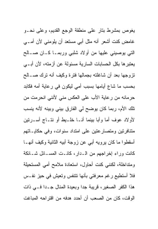 ‫ﻴﻐﻭﺹ ﺒﻤﺸﺭﻁ ﺒﺘﺎﺭ ﻋﻠﻰ ﻤﻨﻁﻘﺔ ﺍﻟﻭﺠﻊ ﺍﻟﻘﺩﻴﻡ، ﻭﻋﻠﻰ ﻨﺤـﻭ‬
‫ﻏﺎﻤﺽ ﻜﻨﺕ ﺃﺸﻌﺭ ﺃﻨﻪ ﻤﺜل ﺃﺒﻲ ﻤﺴﺘﻌﺩ ﺃﻥ ﻴﻠﻭﻤﻨﻲ ﻷﻥ ﺃﻤـﻲ‬
‫ﺍﻟﺘﻲ ﻴﻭﺼﻴﻨﻲ ﻋﻠﻴﻬﺎ ﻤﻥ ﺃﻭﻻﺩ ﺸﻠﺒﻲ ﻭﺭﺒﻤـﺎ ﻜـﺎﻥ ﺼـﺎﻟﺢ‬
‫ﻴﻌﺘﺒﺭﻫﺎ ﺒﻜل ﺍﻟﺤﺴﺎﺒﺎﺕ ﺍﻟﺴﺎﺭﻴﺔ ﻤﺴﺌﻭﻟﺔ ﻋﻥ ﺃﺯﻤﺘﻪ، ﻷﻥ ﺃﺒـﻲ‬
‫ﺘﺯﻭﺠﻬﺎ ﺒﻌﺩ ﺃﻥ ﺸﺎﻏﻠﺘﻪ ﺒﺠﻤﺎﻟﻬﺎ ﻓﺘﺭﺓ ﻭﻜﻴﻑ ﺃﻨﻪ ﺘﺭﻙ ﺼـﺎﻟﺢ‬
‫ﺒﺤﺴﺏ ﻤﺎ ﺸﺎﻉ ﺃﻴﺎﻤﻬﺎ ﺒﺴﺒﺏ ﺃﻤﻲ ﻟﻴﻜﻭﻥ ﻓﻲ ﺭﻋﺎﻴﺔ ﺃﻤﻪ ﻓﻜﺎﺒﺩ‬
‫ﺤﺭﻤﺎﻨﻪ ﻤﻥ ﺭﻋﺎﻴﺔ ﺍﻷﺏ ﻋﻠﻰ ﺍﻟﻌﻜﺱ ﻤﻨﻲ ﻷﻨﻨﻲ ﺍﻨﺤﺭﻤﺕ ﻤﻥ‬
‫ﺘﻠﻙ ﺍﻷﻡ، ﺭﺒﻤﺎ ﻜﺎﻥ ﻴﻭﻀﺢ ﻟﻲ ﺍﻟﻔﺎﺭﻕ ﺒﻴﻨﻲ ﻭﺒﻴﻨﻪ ﻷﻨﻪ ﻴﻨﺴﺏ‬
‫ﻷﻭﻻﺩ ﻋﻭﻑ ﺃﻤﺎ ﻭﺃ ‪‬ﺎ ﺒﻴﻨﻤﺎ ﺃﻨـﺎ ﺨﻠـﻴﻁ ﺃﻭ ﻨﺘـﺎﺝ ﺃﺴـﺭﺘﻴﻥ‬
                                   ‫ﺒ‬
‫ﻤﺘﻨﺎﻓﺭﺘﻴﻥ ﻭﻤﺘﺼﺎﺭﻋﺘﻴﻥ ﻋﻠﻰ ﺍﻤﺘﺩﺍﺩ ﺴﻨﻭﺍﺕ، ﻭﻓﻲ ﺤﻜﺎﻴـﺎﺘﻬﻡ‬
‫ﺃﺴﻘﻁﻭﺍ ﻤﺎ ﻜﺎﻥ ﻴﺭﻭﻴﻪ ﺃﺒﻲ ﻋﻥ ﺯﻭﺠﺔ ﺃﺒﻴﻪ ﺍﻟﺜﺎﻨﻴﺔ ﻭﻜﻴﻑ ﺃﻨﻬـﺎ‬
‫ﻜﺎﻨﺕ ﻭﺭﺍﺀ ﺇﺨﺭﺍﺠﻬﻡ ﻤﻥ ﺍﻟـﺩﺍﺭ، ﻜﺎﻨـﺕ ﺍﻟﻤﺴـﺎﺌل ﺸـﺎﺌﻜﺔ‬
‫ﻭﻤﺘﺩﺍﺨﻠﺔ، ﻟﻜﻨﻨﻲ ﻜﻨﺕ ﺃﺤﺎﻭل، ﺍﺴﺘﻌﺎﺩﺓ ﻤﻼﻤﺢ ﺃﻤﻲ ﺍﻟﻤﺴﺘﺤﻴﻠﺔ‬
‫ﻓﻼ ﺃﺴﺘﻁﻴﻊ ﺭﻏﻡ ﻤﻌﺭﻓﺘﻲ ﺒﺄﻨﻬﺎ ﺘﺘﻨﻔﺱ ﻭﺘﻌﻴﺵ ﻓﻲ ﺤﻴﺯ ﻨﻔـﺱ‬
‫ﻫﺫﺍ ﺍﻟﻜﻔﺭ ﺍﻟﺼﻐﻴﺭ، ﻗﺭﻴﺒﺔ ﺠ ‪‬ﺍ ﻭﺒﻌﻴﺩﺓ ﺍﻟﻤﻨﺎل ﺠـ ‪‬ﺍ ﻓـﻲ ﺫﺍﺕ‬
         ‫ﺩ‬                   ‫ﺩ‬
‫ﺍﻟﻭﻗﺕ، ﻜﺎﻥ ﻤﻥ ﺍﻟﺼﻌﺏ ﺃﻥ ﺃﺤﺩﺩ ﻫﺩﻓﻪ ﻤﻥ ﺍﻗﺘﺭﺍﺤﻪ ﺍﻟﻤﺒﺎﻏﺕ‬
 