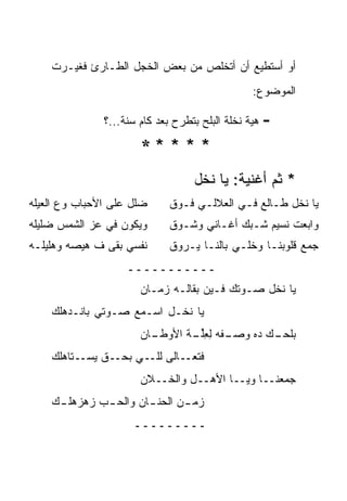 ‫ﺃﻭ ﺃﺴﺘﻁﻴﻊ ﺃﻥ ﺃﺘﺨﻠﺹ ﻤﻥ ﺒﻌﺽ ﺍﻟﺨﺠل ﺍﻟﻁـﺎﺭﺉ ﻓﻐﻴـﺭﺕ‬
                                                  ‫ﺍﻟﻤﻭﻀﻭﻉ:‬

               ‫ﻫ ‪‬ﺔ ﻨﺨﻠﺔ ﺍﻟﺒﻠﺢ ﺒﺘﻁﺭﺡ ﺒﻌﺩ ﻜﺎﻡ ﺴﻨﺔ...؟‬
                                                 ‫ﻴ‬     ‫-‬
                       ‫*****‬
                                    ‫* ﺜﻡ ﺃﻏﻨﻴﺔ: ﻴﺎ ﻨﺨل‬
‫ﻀﻠل ﻋﻠﻰ ﺍﻷﺤﺒﺎﺏ ﻭﻉ ﺍﻟﻌﻴﻠﻪ‬
‫‪‬‬                             ‫ﻴﺎ ﻨﺨل ﻁـﺎﻟﻊ ﻓـﻲ ﺍﻟﻌﻼﻟـﻲ ﻓـﻭﻕ‬
‫ﻭﻴﻜﻭﻥ ﻓﻲ ﻋﺯ ﺍﻟﺸﻤﺱ ‪‬ﻠﻴﻠﻪ‬
‫ﻀ ‪‬‬                           ‫ﻭﺍﺒﻌﺕ ﻨﺴﻴﻡ ﺸـﺒﻙ ﺃﻏـﺎﻨﻲ ﻭﺸـﻭﻕ‬
‫ﻨﻔﺴﻲ ﺒﻘﻰ ﻑ ﻫﻴﺼﻪ ﻭﻫﻠﻴﻠـﻪ‬       ‫ﺠ ‪‬ﻊ ﻗﻠﻭﺒﻨـﺎ ﻭﺨﻠـﻲ ﺒﺎﻟﻨـﺎ ﻴـﺭﻭﻕ‬
                                                          ‫ﻤ‬
                    ‫ـــــــــــ‬
                       ‫ﻴﺎ ﻨﺨل ﺼـﻭﺘﻙ ﻓـﻴﻥ ﺒﻘﺎﻟـﻪ ﺯﻤـﺎﻥ‬
    ‫ﻴﺎ ﻨﺨـل ﺍﺴـﻤﻊ ﺼـﻭﺘﻲ ﺒﺎﻨـﺩﻫﻠﻙ‬
    ‫‪‬‬
                       ‫ـﺎﻥ‬
                       ‫ـﻔ ‪ ‬ﻟﻌﻠ ـﺔ ﺍﻷﻭﻁـ ‪‬‬
                               ‫ﺒﻠﺤ ـﻙ ﺩﻩ ﻭﺼـ ﹶﻪ ِ ِﱢـ ﹾ‬
                                                 ‫‪‬ـ ‪‬‬
    ‫ـﺘﺎﻫﻠﻙ‬
    ‫‪‬‬     ‫ـﻕ ﻴﺴـ‬‫ـﺎﻟﻰ ـﻲ ﺒﺤـ‬
                      ‫ﻟﻠـ‬  ‫ﻓﺘﻌـ‬
                       ‫ﺠ ‪‬ﻌﻨــﺎ ﻭ ‪‬ــﺎ ﺍﻷﻫــل ﻭﺍﻟﺨــﻼﻥ‬
                       ‫‪‬‬                  ‫ﻴ‬        ‫ﻤ‬
    ‫ﺯﻤ ـﻥ ﺍﻟﺤﻨ ـﺎﻥ ﻭﺍﻟﺤ ـﺏ ﺯﻫﺯﻫﻠ ـﻙ‬
     ‫ـ‬        ‫ـ‬        ‫ـ‬       ‫ـ‬
                      ‫ـــــــــ‬
 