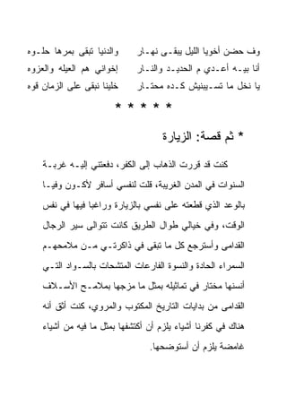 ‫ﻭﺍﻟﺩﻨﻴﺎ ﺘﺒﻘﻰ ﺒ ‪‬ﺭﻫﺎ ﺤﻠـﻭﻩ‬
         ‫ﻤ‬                    ‫ﻭﻑ ‪‬ﻀﻥ ﺃﺨﻭﻴﺎ ﺍﻟﻠﻴل ﻴﺒﻘـﻰ ﻨﻬـﺎﺭ‬
                                                        ‫ﺤ‬
‫ﺇﺨﻭﺍﻨﻲ ﻫ ‪ ‬ﺍﻟﻌﻴﻠﻪ ﻭﺍﻟﻌﺯﻭﻩ‬
               ‫‪‬ﻡ‬             ‫ﺃﻨﺎ ﺒﻴـﻪ ﺃﻋـ ‪‬ﻱ ﻡ ﺍﻟﺤﺩﻴـﺩ ﻭﺍﻟﻨـﺎﺭ‬
                                                 ‫ﺩ‬
‫ﺨﻠﻴﻨﺎ ﻨﺒﻘﻰ ﻋﻠﻰ ﺍﻟﺯﻤﺎﻥ ﻗﻭﻩ‬     ‫ﻴﺎ ﻨﺨل ﻤﺎ ﺘﺴـﻴﺒﻨﻴﺵ ﻜـﺩﻩ ﻤﺤﺘـﺎﺭ‬

                        ‫*****‬
                                     ‫* ﺜﻡ ﻗﺼﺔ: ﺍﻟﺯﻴﺎﺭﺓ‬

    ‫ﻜﻨﺕ ﻗﺩ ﻗﺭﺭﺕ ﺍﻟﺫﻫﺎﺏ ﺇﻟﻰ ﺍﻟﻜﻔﺭ، ﺩﻓﻌﺘﻨﻲ ﺇﻟﻴـﻪ ﻏﺭﺒـﺔ‬
    ‫ﺍﻟﺴﻨﻭﺍﺕ ﻓﻲ ﺍﻟﻤﺩﻥ ﺍﻟﻐﺭﻴﺒﺔ، ﻗﻠﺕ ﻟﻨﻔﺴﻲ ﺃﺴﺎﻓﺭ ﻷﻜـﻭﻥ ﻭﻓ ‪‬ـﺎ‬
      ‫ﻴ‬
    ‫ﺒﺎﻟﻭﻋﺩ ﺍﻟﺫﻱ ﻗﻁﻌﺘﻪ ﻋﻠﻰ ﻨﻔﺴﻲ ﺒﺎﻟﺯﻴﺎﺭﺓ ﻭﺭﺍﻏ ‪‬ﺎ ﻓﻴﻬﺎ ﻓﻲ ﻨﻔﺱ‬
                 ‫ﺒ‬
    ‫ﺍﻟﻭﻗﺕ، ﻭﻓﻲ ﺨﻴﺎﻟﻲ ﻁﻭﺍل ﺍﻟﻁﺭﻴﻕ ﻜﺎﻨﺕ ﺘﺘﻭﺍﻟﻰ ﺴﻴﺭ ﺍﻟﺭﺠﺎل‬
    ‫ﺍﻟﻘﺩﺍﻤﻰ ﻭﺃﺴﺘﺭﺠﻊ ﻜل ﻤﺎ ﺘﺒﻘﻰ ﻓﻲ ﺫﺍﻜﺭﺘـﻲ ﻤـﻥ ﻤﻼﻤﺤﻬـﻡ‬
    ‫ﺍﻟﺴﻤﺭﺍﺀ ﺍﻟﺤﺎﺩﺓ ﻭﺍﻟﻨﺴﻭﺓ ﺍﻟﻔﺎﺭﻋﺎﺕ ﺍﻟﻤﺘﺸﺤﺎﺕ ﺒﺎﻟﺴـﻭﺍﺩ ﺍﻟﺘـﻲ‬
    ‫ﺃﻨﺴﻨﻬﺎ ﻤﺨﺘﺎﺭ ﻓﻲ ﺘﻤﺎﺜﻴﻠﻪ ﺒﻤﺜل ﻤﺎ ﻤﺯﺠﻬﺎ ﺒﻤﻼﻤـﺢ ﺍﻷﺴـﻼﻑ‬
    ‫ﺍﻟﻘﺩﺍﻤﻰ ﻤﻥ ﺒﺩﺍﻴﺎﺕ ﺍﻟﺘﺎﺭﻴﺦ ﺍﻟﻤﻜﺘﻭﺏ ﻭﺍﻟﻤﺭﻭﻱ، ﻜﻨﺕ ﺃﺜﻕ ﺃﻨﻪ‬
    ‫ﻫﻨﺎﻙ ﻓﻲ ﻜﻔﺭﻨﺎ ﺃﺸﻴﺎﺀ ﻴﻠﺯﻡ ﺃﻥ ﺃﻜﺘﺸﻔﻬﺎ ﺒﻤﺜل ﻤﺎ ﻓﻴﻪ ﻤﻥ ﺃﺸﻴﺎﺀ‬
                                 ‫ﻏﺎﻤﻀﺔ ﻴﻠﺯﻡ ﺃﻥ ﺃﺴﺘﻭﻀﺤﻬﺎ.‬
 