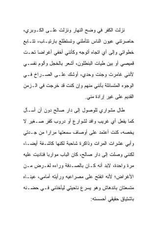 ‫ﻨﺯﻟﺕ ﺍﻟﻜﻔﺭ ﻓﻲ ﻭﻀﺢ ﺍﻟﻨﻬﺎﺭ ﻭﻨﺯﻟﺕ ﻋﻠـﻰ ﺍﻟﻜـﻭﺒﺭﻱ،‬
‫ﺤﺎﺼﺭﺘﻨﻲ ﻋﻴﻭﻥ ﺍﻟﻨﺎﺱ ﺘﺘﺄﻤﻠﻨﻲ ﻭﺘﺴﺘﻁﻠﻊ ﺒﺎﺭﺘﻴـﺎﺏ، ﺘﺘـﺎﺒﻊ‬
‫ﺨﻁﻭﺍﺘﻲ ﻭﺇﻟﻰ ﺃﻱ ﺍﺘﺠﺎﻩ ﺃﺘﻭﺠﻪ ﻭﻜﺄﻨﻨﻲ ﺃﺨﻔﻲ ﺃﻏﺭﺍ ‪‬ﺎ ﺘﺤـﺕ‬
      ‫ﻀ‬
‫ﻗﻤﻴﺼﻲ ﺃﻭ ﺒﻴﻥ ﻁﻴﺎﺕ ﺍﻟﺒﻨﻁﻠﻭﻥ، ﺃﺸﻌﺭ ﺒﺎﻟﺨﺠل ﻭﺃﻟﻭﻡ ﻨﻔﺴـﻲ‬
‫ﻷﻨﻨﻲ ﻏﺎﻤﺭﺕ ﻭﺠﺌﺕ ﻭﺤﺩﻱ، ﺃﻭﺸﻙ ﻋﻠـﻰ ﺍﻟﺼـﺭﺍﺥ ﻓـﻲ‬
‫ﺍﻟﻭﺠﻭﻩ ﺍﻟﻤﺘﺴﺎﺌﻠﺔ ﺒﺄﻨﻨﻲ ﻤﻨﻬﻡ ﻭﺇﻥ ﻜﻨﺕ ﻗﺩ ﺨﺭﺠﺕ ﻓﻲ ﺍﻟـﺯﻤﻥ‬
                              ‫ﺍﻟﻘﺩﻴﻡ ﻋﻠﻰ ﻏﻴﺭ ﺇﺭﺍﺩﺓ ﻤﻨﻲ.‬

‫ﻁﺎل ﻤﺸﻭﺍﺭﻱ ﻟﻠﻭﺼﻭل ﺇﻟﻰ ﺩﺍﺭ ﺼﺎﻟﺢ ﺩﻭﻥ ﺃﻥ ﺃﺴـﺄل‬
‫ﻜﻤﺎ ﻴﻔﻌل ﺃﻱ ﻏﺭﻴﺏ ﻭﺍﻓﺩ ﻟﺸﻭﺍﺭﻉ ﺃﻭ ﺩﺭﻭﺏ ﻜﻔﺭ ﺼـﻐﻴﺭ ﻻ‬
‫ﻴﺨﺼﻪ، ﻜﻨﺕ ﺃﻋﺘﻤﺩ ﻋﻠﻰ ﺃﻭﺼﺎﻑ ﺴﻤﻌﺘﻬﺎ ﻤﺭﺍ ‪‬ﺍ ﻤﻥ ﺠـﺩﺘﻲ‬
          ‫ﺭ‬
‫ﻭﺃﺒﻲ ﻋﺸﺭﺍﺕ ﺍﻟﻤﺭﺍﺕ ﻭﺫﺍﻜﺭﺓ ﺸﺎﺤﺒﺔ ﻟﻜﻨﻬﺎ ﻜﺎﺸـﻔﺔ ﺃﻴ ‪‬ـﺎ،‬
   ‫ﻀ‬
‫ﻟﻜﻨﻨﻲ ﻭﺼﻠﺕ ﺇﻟﻰ ﺩﺍﺭ ﺼﺎﻟﺢ، ﻜﺎﻥ ﺍﻟﺒﺎﺏ ﻤﻭﺍﺭ ‪‬ﺎ ﻓﻨﺎﺩﻴﺕ ﻋﻠﻴﻪ‬
             ‫ﺒ‬
‫ﻤﺭﺓ ﻭﺍﺤﺩﺓ، ﻻﺒﺩ ﺃﻨﻪ ﻜـﺎﻥ ﺒﺎﻟﺼـﺩﻓﺔ ﻭﺭﺍﺀﻩ ﻟﻐـﺭﺽ ﻤـﻥ‬
‫ﺍﻷﻏﺭﺍﺽ؛ ﻷﻨﻪ ﺍﻨﻔﺘﺢ ﻋﻠﻰ ﻤﺼﺭﺍﻋﻴﻪ ﻭﺭﺃﻴﺘﻪ ﺃﻤﺎﻤﻲ، ﻋﻴﻨـﺎﻩ‬
‫ﻤﺘﺴﻌﺘﺎﻥ ﺒﺎﻨﺩﻫﺎﺵ ﻭﻫﻭ ﻴﺴﺭﻉ ﻨﺎﺤﻴﺘﻲ ﻟﻴﺄﺨﺫﻨﻲ ﻓـﻲ ﺤﻀـﻨﻪ‬
                                ‫ﺒﺎﺸﺘﻴﺎﻕ ﺤﻘﻴﻘﻲ ﺃﺤﺴﺴﺘﻪ:‬
 