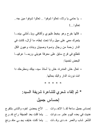 ‫- ﻴﺎ ﺤﺎﻤﻲ ﻴﺎ ﻭﻻﺩ، ﺘﻌﺎﻟﻭﺍ ﺸﻭﻓﻭﺍ .. ﺘﻌﺎﻟﻭﺍ ﺸﻭﻓﻭﺍ ﻤﻴﻥ ﺠﻪ..‬
                                                   ‫ﺘﻌﺎﻟﻭﺍ...!‬

      ‫- ﻗﺎﻟﻬﺎ ﺒﻔﺭﺡ ﻭﻫﻭ ﻴﺨﺒﻁ ﻅﻬﺭﻱ ﻭﺃﻜﺘﺎﻓﻲ ﻭﻴﺘـﺄﻤﻠﻨﻲ ﺒﻴﻨﻤـﺎ‬
      ‫ﻴﺘﺤﺭﻙ ﻤﻌﻲ ﻋﻠﻰ ﻤﻬل ﻭﺃﻨﺎ ﺘﺤﺕ ﺇﺒﻁﻪ، ﻤﺎ ﺃﺯﺍل، ﻜﺎﻨﺕ ﻓﻲ‬
      ‫ﺍﻟﺩﺍﺭ ﺯﺤﻤﺔ ﻤﻥ ﺭﺠﺎل ﻭﻨﺴﻭﺓ ﻭﺼﺒﻴﺎﻥ ﻭﺒﻨﺎﺕ ﻭﻋﻴﻭﻥ ﺍﻟﻜل‬
      ‫ﺘﺘﻁﻠﻊ ﻓﻲ ﻓﺭﺡ ﺴﺎﺒﻕ ﻋﻠﻰ ﻤﻌﺭﻓﺔ ﻫﻭﻴﺘﻲ ﻭﺭﺒﻤـﺎ ﻋﺭﻓﻬـﺎ‬
                                              ‫ﺍﻟﺒﻌﺽ ﺘﺨﻤﻴ ﹰﺎ:‬
                                                ‫ﻨ‬

      ‫ﺘﻌﺎل ﺨﺵ ﺍﻟﻤﻨﺩﺭﺓ، ﺨﺵ ﻴﺎ ﺃﺴﺘﺎﺫ ﺴﻴﺩ، ﺒﻴﺘﻙ ﻭﻤﻁﺭﺤﻙ ﺩﺍ‬          ‫-‬
                                ‫ﺍﻨﺕ ﻨﻭﺭﺕ ﺍﻟﺩﺍﺭ ﻭﺍﻟﺒﻠﺩ ﺒﺤﺎﻟﻬﺎ.‬

                              ‫*****‬
            ‫* ﺜﻡ ﺇﻟﻘﺎﺀ ﺸﻌﺭﻱ ﻟﻠﺸﺎﻋﺭﺓ ﺸﺭﻴﻔﺔ ﺍﻟﺴﻴﺩ:‬
                        ‫ﺇﺤﺴﺎﺱ ﺠﻤﻴل‬
‫ﺇﺤﺴﺎﺱ ﺠﻤﻴل ﺴﺎﻋﺔ ﹸﻘـﺎ ﺍﻻﺨـﻭﺍﺕ .. ﺍﻷﺥ ﻴﺤﻀﻥ ﺍﺨﻭﻩ ﻭﺍﻟﻨﺎﺱ ﺒﺘﺘﻔﺭﺝ‬
                                          ‫ﻟ‬
‫ﻋ ‪‬ﻴﺕ ﻓﻲ ‪‬ﻌﺩﻩ ﺍﻟﻴﻭﻡ ﻋﺸﺭ ﺴـﻨﻭﺍﺕ .. ﻴﺎﻤﺎ ﻗﻠﺕ ﺒﻌﺩ ﺍﻟﻀﻴﻘﺔ ﺭﺍﺡ ﹸﻔـﺭﺝ‬
    ‫ﺘ‬                                                ‫ﺒ‬      ‫ﺩ‬
‫ﺍﻟ ﱠﻌﺭ ﺸﺎﺏ ﻭﺍﻟﻌﻤﺭ ﻋـ ‪‬ﻯ ﻭﻓـﺎﺕ .. ﻴﺎﻤﺎ ﻜﻨﺕ ﺨﺎﻴﻑ ﻴﺠـﻲ ﻤﺘﻔـﺭﻨﺞ‬
                                     ‫ﺩ‬                 ‫ﺸ‬
 