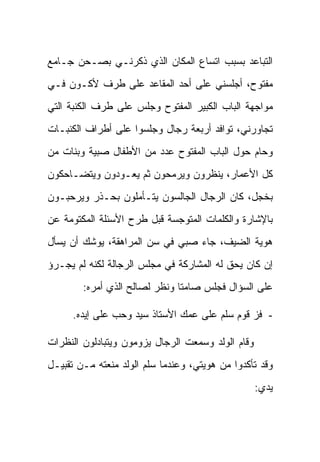 ‫ﺍﻟﺘﺒﺎﻋﺩ ﺒﺴﺒﺏ ﺍﺘﺴﺎﻉ ﺍﻟﻤﻜﺎﻥ ﺍﻟﺫﻱ ﺫﻜﺭﻨـﻲ ﺒﺼـﺤﻥ ﺠـﺎﻤﻊ‬
‫ﻤﻔﺘﻭﺡ، ﺃﺠﻠﺴﻨﻲ ﻋﻠﻰ ﺃﺤﺩ ﺍﻟﻤﻘﺎﻋﺩ ﻋﻠﻰ ﻁﺭﻑ ﻷﻜـﻭﻥ ﻓـﻲ‬
‫ﻤﻭﺍﺠﻬﺔ ﺍﻟﺒﺎﺏ ﺍﻟﻜﺒﻴﺭ ﺍﻟﻤﻔﺘﻭﺡ ﻭﺠﻠﺱ ﻋﻠﻰ ﻁﺭﻑ ﺍﻟﻜﻨﺒﺔ ﺍﻟﺘﻲ‬
‫ﺘﺠﺎﻭﺭﻨﻲ، ﺘﻭﺍﻓﺩ ﺃﺭﺒﻌﺔ ﺭﺠﺎل ﻭﺠﻠﺴﻭﺍ ﻋﻠﻰ ﺃﻁﺭﺍﻑ ﺍﻟﻜﻨﺒـﺎﺕ‬
‫ﻭﺤﺎﻡ ﺤﻭل ﺍﻟﺒﺎﺏ ﺍﻟﻤﻔﺘﻭﺡ ﻋﺩﺩ ﻤﻥ ﺍﻷﻁﻔﺎل ﺼﺒﻴﺔ ﻭﺒﻨﺎﺕ ﻤﻥ‬
‫ﻜل ﺍﻷﻋﻤﺎﺭ، ﻴﻨﻅﺭﻭﻥ ﻭﻴﺭﻤﺤﻭﻥ ﺜﻡ ﻴﻌـﻭﺩﻭﻥ ﻭﻴﺘﻀـﺎﺤﻜﻭﻥ‬
‫ﺒﺨﺠل، ﻜﺎﻥ ﺍﻟﺭﺠﺎل ﺍﻟﺠﺎﻟﺴﻭﻥ ﻴﺘـﺄﻤﻠﻭﻥ ﺒﺤـﺫﺭ ﻭﻴﺭﺤﺒـﻭﻥ‬
‫ﺒﺎﻹﺸﺎﺭﺓ ﻭﺍﻟﻜﻠﻤﺎﺕ ﺍﻟﻤﺘﻭﺠﺴﺔ ﻗﺒل ﻁﺭﺡ ﺍﻷﺴﺌﻠﺔ ﺍﻟﻤﻜﺘﻭﻤﺔ ﻋﻥ‬
‫ﻫﻭﻴﺔ ﺍﻟﻀﻴﻑ، ﺠﺎﺀ ﺼﺒﻲ ﻓﻲ ﺴﻥ ﺍﻟﻤﺭﺍﻫﻘﺔ، ﻴﻭﺸﻙ ﺃﻥ ﻴﺴﺄل‬
‫ﺇﻥ ﻜﺎﻥ ﻴﺤﻕ ﻟﻪ ﺍﻟﻤﺸﺎﺭﻜﺔ ﻓﻲ ﻤﺠﻠﺱ ﺍﻟﺭﺠﺎﻟﺔ ﻟﻜﻨﻪ ﻟﻡ ﻴﺠـﺭﺅ‬
        ‫ﻋﻠﻰ ﺍﻟﺴﺅﺍل ﻓﺠﻠﺱ ﺼﺎﻤ ﹰﺎ ﻭﻨﻅﺭ ﻟﺼﺎﻟﺢ ﺍﻟﺫﻱ ﺃﻤﺭﻩ:‬
                               ‫ﺘ‬

      ‫- ﻓﺯ ﻗﻭﻡ ﺴﻠﻡ ﻋﻠﻰ ﻋﻤﻙ ﺍﻷﺴﺘﺎﺫ ﺴﻴﺩ ﻭﺤﺏ ﻋﻠﻰ ﺇﻴﺩﻩ.‬

‫ﻭﻗﺎﻡ ﺍﻟﻭﻟﺩ ﻭﺴﻤﻌﺕ ﺍﻟﺭﺠﺎل ﻴﺯﻭﻤﻭﻥ ﻭﻴﺘﺒﺎﺩﻟﻭﻥ ﺍﻟﻨﻅﺭﺍﺕ‬
‫ﻭﻗﺩ ﺘﺄﻜﺩﻭﺍ ﻤﻥ ﻫﻭﻴﺘﻲ، ﻭﻋﻨﺩﻤﺎ ﺴﻠﻡ ﺍﻟﻭﻟﺩ ﻤﻨﻌﺘﻪ ﻤـﻥ ﺘﻘﺒﻴـل‬
                                                   ‫ﻴﺩﻱ:‬
 