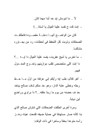 ‫ﻷ .. ﻤﺎ ﺘﺒﻭﺴﺵ ﺇﻴﺩ ﺤﺩ ﺃﺒ ‪‬ﺍ ﻤﻬﻤﺎ ﻜﺎﻥ.‬
                          ‫ﺩ‬

               ‫- ﺇﻨﺕ ﻜﺩﻩ ﺡ ﺘﻔﺴﺩ ﻋﻠﻴﻨﺎ ﺍﻟﻌﻴﺎل ﻴﺎ ﺃﺴﺘﺎﺫ...!‬

‫ﻜﺎﻥ ﻤﻥ ﺍﻟﻭﺍﻀـﺢ ﺃﻨﻬـﺎ ﺩﻋﺎﺒـﺔ ﻤﻘﺼـﻭﺩﺓ ﻓﺎﻨﻁﻠﻘـﺕ‬
‫ﺍﻟﻀﺤﻜﺎﺕ ﻭﺫﻭﺒﺕ ﻜل ﺍﻟﺘﺤﻔﻅ ﻓﻲ ﻟﺤﻅﺎﺕ، ﺭﺩ ﻤﻥ ﻴﺠـﺎﻭﺭﻩ‬
                                                 ‫ﻤﺸﺎﻜ ‪‬ﺎ.‬
                                                   ‫ﺴ‬

‫- ﻤﺎ ﺘﺨﺭﺱ ﻴﺎ ﺸﻴﺦ ﻋﻔﺭﻴﺕ، ﻴﻔﺴﺩ ﻋﻠﻴﻨﺎ ﺍﻟﻌﻴﺎل ﺩﺍ ﺇﻴـﻪ ...؟‬
‫ﺩﺍ ﺇﻨﺕ ﺍﻟﻠﻲ ﻤﺘﺨﺼﺹ ﺘﻘﻠﺏ ﻤﻭﺍﺯﻴﻨﻬﻡ ﻭﺘﻌـﻭﺝ ﺍﻟﻤﻌـﺩﻭل‬
                                                  ‫ﻓﻴﻬﻡ.‬

‫- ﺃﻫﻭ ﻜﻼﻡ، ﻁﺏ ﺇﻴﻪ ﺭﺃﻴﻜﻡ ﺇﻨﻲ ﻋﺭﻓﺘﻪ ﻤﻥ ﺃﻭل ﻤـﺎ ﺤـﻁ‬
‫ﺭﺠﻠﻪ ﻭﺨﻁﻰ ﻋﺘﺒﺔ ﺍﻟﺩﺍﺭ، ﻭﻫﻭ ﺤﺩ ﻤﻨﻜﻡ ﺸﺎﻑ ﺼﺎﻟﺢ ﺒﻴﺎﺨﺩ‬
‫ﺤﺩ ﻑ ﺤﻀﻨﻪ ﻤﻥ ﻴﻭﻡ ﻤﺎ ﺭﺒﻨﺎ ﺨﻠﻘﻪ...؟ ﺩﺍ ﺒﺭﺍﻭﻱ ﻭﺭﺍﻀﻊ‬
                                             ‫ﻟﺒﻥ ﺩﻴﺎﺒﺔ.‬

‫ﻭﻤﺭﺓ ﺃﺨﺭﻯ ﺍﻨﻁﻠﻘﺕ ﺍﻟﻀﺤﻜﺎﺕ ﺍﻟﺘﻲ ﺘﻨﺎﻭﺵ ﺼﺎﻟﺢ ﺍﻟﺫﻱ‬
‫ﺒﺩﺍ ﻜﺄﻨﻪ ﺼﺎﺭ ﻤﺴﺘﻬﺩ ﹰﺎ ﻓﻲ ﺤﻤﺎﻴﺔ ﻀﻴﻔﻪ ﻓﻠﻤﻌﺕ ﻋﻴﻨﺎﻩ ﻭﻫـﺯ‬
                                ‫ﻓ‬
               ‫ﺭﺃﺴﻪ ﻤﺘﻭﻋ ‪‬ﺍ ﺒﺨﻔﺔ ﻭﺴﺎﺨﺭﺍ ﻓﻲ ﺫﺍﺕ ﺍﻟﻭﻗﺕ:‬
                                          ‫ﺩ‬
 
