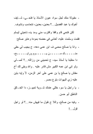 ‫- ﻤﻘﺒﻭﻟﺔ ﻤﻨﻙ ﻟﺠل ﺴﻭﺍﺩ ﻋﻴﻭﻥ ﺍﻷﺴﺘﺎﺫ ﻴﺎ ﻓﺘﺤـﻲ، ﺸـﺎﻴﻑ‬
‫ﺃﺨﻭﻙ ﻴﺎ ﻋﺒﺩ ﺍﻟﻔﻀﻴل...؟ ﺒﻌﺩﻴﻥ، ﺒﻌﺩﻴﻥ، ﻨﺘﺤﺎﺴﺏ ﻭﻨﺸﻭﻑ.‬

‫ﻟﻜﻥ ﻓﺘﺤﻲ ﻗﺎﻡ ﻭﺍﻗ ﹰﺎ ﻭﺍﻗﺘﺭﺏ ﻤﻨﻲ ﻭﻤﺩ ﻴﺩﻩ ﻨﺎﺤﻴﺘﻲ ﻟﻴﺴﻠﻡ‬
                                 ‫ﻔ‬
 ‫ﻓﻘﻤﺕ ﻭﺴﻠﻤﺕ ﻋﻠﻴﻪ، ﺃﺨﺫﻨﻲ ﻓﻲ ﺤﻀﻨﻪ ﺒﻤﻭﺩﺓ ﻭﻋﺎﻴﺭ ﺼﺎﻟﺢ:‬

‫- ﻭﺍﻨﺎ ﻴﺎ ﺼﺎﻟﺢ ﻤﺤﻤﻲ ﻑ ﺍﺒﻥ ﻋﻤﻲ ﺩﻫﻪ، ﺡ ﻴﺠﻴﺏ ﻟﻲ ﺤﻘﻲ‬
‫ﻤﻨـــــﻙ ﻤـــــﻥ ﻴـــــﻭﻡ ﻭﺭﺍﻴـــــﺢ،‬
‫ﺩﺍ ﻤﻐﻠﺒﻨﺎ ﻴﺎ ﺃﺴﺘﺎﺫ ﺴﻴﺩ، ﺡ ﺘﺤﻤﻴﻨﻲ ﻤﻥ ﺭﺯﺍﻟﺘﻪ...؟ ﺃﺼـﻠﻲ‬
‫ﻭﻟﻭ ﺇﻨﻲ ﺍﺒﻥ ﻋﻤﻪ ﺍﻟﻜﺒﻴﺭ ﻤﺵ ﻗﺎﺩﺭ ﻋﻠﻴﻪ . ﻭﺍﷲ ﻭﺒﻘﻰ ﻟﻙ ﺃﺥ‬
‫ﻤﻔﺘﺵ ﻴﺎ ﺼﺎﻟﺢ ﻴﺎ ﺒﻥ ﻋﻤﻲ ﻋﻠﻰ ﺁﺨﺭ ﺍﻟﺯﻤﻥ، ﻷ ﻭﺇﻴﻪ ﺒﺎﻴﻥ‬
                         ‫ﻋﻠﻴﻪ ﺯﻱ ﺍﻟﺒﻬﻭﺍﺕ ﺒﺘﻭﻉ ﻤﺼﺭ.‬

‫- ﻴﺎ ﺭﺍﺠل ﻴﺎ ﺴﻭ، ﺨﻠﻠﻲ ﻋﻨﺩﻙ ﺸـﻭﻴﺔ ﺘﻤﻴﻴـﺯ، ﺩﺍ ﺍﻟﺨـﺎﻟﻕ‬
                                      ‫ﺍﻟﻨﺎﻁﻕ ﺃﺒﻭ ﺤﺴﻥ.‬

‫- ﻭﻓﻴﻪ ﻤﻥ ﺼﺎﻟﺢ، ﻭﺍﻟﻼ ﺡ ﺘﻘﻭل ﻤﺎ ﻓﻴﻬﺵ ﻤﻨﻪ...؟ ﻟﻭ ﺭﺍﺠل‬
                                              ‫ﻗﻭل...!‬
 