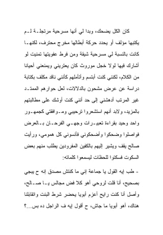 ‫ﻜﺎﻥ ﺍﻟﻜل ﻴﻀﺤﻙ، ﻭﺒﺩﺍ ﻟﻲ ﺃﻨﻬﺎ ﻤﺴﺭﺤﻴﺔ ﻤﺭﺘﺠﻠـﺔ ﻟـﻡ‬
‫ﻴﻜﺘﺒﻬﺎ ﻤﺅﻟﻑ ﺃﻭ ﻴﺤﺩﺩ ﺤﺭﻜﺔ ﺃﺒﻁﺎﻟﻬﺎ ﻤﺨﺭﺝ ﻤﺤﺘﺭﻑ، ﻟﻜﻨﻬـﺎ‬
‫ﻜﺎﻨﺕ ﺒﺎﻟﻨﺴﺒﺔ ﻟﻲ ﻤﺴﺭﺤﻴﺔ ﺸﻴﻘﺔ ﻭﻤﻥ ﻓﺭﻁ ﻋﻔﻭﻴﺘﻬﺎ ﺘﻤﻨﻴﺕ ﻟﻭ‬
‫ﺃﺸﺎﺭﻙ ﻓﻴﻬﺎ ﻟﻭﻻ ﺨﺠل ﻤﻭﺭﻭﺙ ﻜﺎﻥ ﻴﻌﺘﺭﻴﻨﻲ ﻭﻴﻤﻨﻌﻨﻲ ﺃﺤﻴﺎ ﹰﺎ‬
 ‫ﻨ‬
‫ﻤﻥ ﺍﻟﻜﻼﻡ، ﻟﻜﻨﻨﻲ ﻜﻨﺕ ﺃﺒﺘﺴﻡ ﻭﺃﺘﺄﻤﻠﻬﻡ ﻜﺄﻨﻨﻲ ﻨﺎﻗﺩ ﻤﻜﻠﻑ ﺒﻜﺘﺎﺒﺔ‬
‫ﺩﺭﺍﺴﺔ ﻋﻥ ﻋﺭﺽ ﻤﺸﺤﻭﻥ ﺒﺎﻟﺩﻻﻻﺕ، ﻟﻌل ﺤﻭﺍﺭﻫﻡ ﺍﻟﻤﻤﺘـﺩ‬
‫ﻏﻴﺭ ﺍﻟﻤﺭﺘﺏ ﺃﺩﻫﺸﻨﻲ ﺇﻟﻰ ﺤﺩ ﺃﻨﻨﻲ ﻜﻨﺕ ﺃﻭﺸﻙ ﻋﻠﻰ ﻤﻁﺎﻟﺒﺘﻬﻡ‬
‫ﺒﺎﻟﻤﺯﻴﺩ، ﻭﻻﺒﺩ ﺃﻨﻬﻡ ﺍﺴﺘﺸﻌﺭﻭﺍ ﺘﺭﺤﻴﺒﻲ ﻭﻤـﻭﺍﻓﻘﺘﻲ ﻜﺠﻤﻬـﻭﺭ‬
‫ﻭﺍﺤﺩ ﻭﺤﻴﺩ ﺒﻘﺭﺍﺀﺓ ﺘﻌﺒﻴـﺭﺍﺕ ﻭﺠﻬـﻲ ﺍﻟﻔﺭﺤـﺎﻥ ﺒـﺎﻟﻌﺭﺽ‬
‫ﻓﻭﺍﺼﻠﻭﺍ ﻭﻀﺤﻜﻭﺍ ﻭﺃﻀﺤﻜﻭﻨﻲ ﻓﺄﻨﺴﻭﻨﻲ ﻜل ﻫﻤﻭﻤﻲ، ﻭﺭﺃﻴﺕ‬
‫ﺼﺎﻟﺢ ﻴﻘﻑ ﻭﻴﺸﻴﺭ ﺇﻟﻴﻬﻡ ﺒﺎﻟﻜﻔﻴﻥ ﺍﻟﻤﻔﺭﻭﺩﻴﻥ ﻴﻁﻠﺏ ﻤﻨﻬﻡ ﺒﻌﺽ‬
                  ‫ﺍﻟﺴﻜﻭﺕ ﻓﺴﻜﺘﻭﺍ ﻟﻠﺤﻅﺎﺕ ﻟﻴﺴﻤﻌﻭﺍ ﻜﻠﻤﺎﺘﻪ:‬

‫- ﻁﺏ ﺇﻴﻪ ﺍﻟﻘﻭل ﻴﺎ ﺠﻤﺎﻋﺔ ﺇﻨﻲ ﻤﺎ ﻜﻨﺘﺵ ﻤﺼﺩﻕ ﺇﻨﻪ ﺡ ﻴﺒﺠﻲ‬
‫ﺒﺼﺤﻴﺢ، ﺃﻨﺎ ﻗﻠﺕ ﻟﺭﻭﺤﻲ ﺃﻫﻭ ﻜﻼ ﻓﺽ ﻤﺠﺎﻟﺱ ﻴـﺎ ﺼـﺎﻟﺢ،‬
‫ﻭﺃﺼل ﺃﻨﺎ ﻜﻨﺕ ﺭﺍﻴﺢ ﺃﻋﺯﻡ ﺃﺒﻭﻴﺎ ﻴﺤﻀﺭ ﺸﺭﻁ ﺍﻟﺒﻨﺕ ﻭﺍﺘﻘﺎﺒﻠﻨﺎ‬
‫ﻫﻨﺎﻙ، ﺃﻫﻭ ﺃﺒﻭﻴﺎ ﻤﺎ ﺠﺎﺵ، ﺡ ﺃﻗﻭل ﺇﻴﻪ ﻑ ﺍﻟﺭﺍﺠل ﺩﻩ ﺒﺱ...؟‬
 