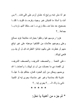 ‫ﻫﻭ ﺃﻨﺎ ﻤﺵ ﺍﺒﻨﻪ ﻭﺭﺍﻴﺢ ﻟﻪ ﻋﺸﺎﻥ ﺃﺭﺩﻡ ﻋﻠﻰ ﺍﻟﻠﻲ ﻓﺎﺕ...؟ ﺒﺱ‬
‫ﺃﻨﺕ ﻴﺎ ﺃﺴﺘﺎﺫ ﻤﺎ ﻜﺩﺒﺘﺵ ﺨﺒﺭ ﻭﺠﻴﺕ ﻭﻓ ‪‬ﺤـﺕ ﻗﻠﻭﺒﻨـﺎ ﻜﻠﻨـﺎ‬
                 ‫ﺭ‬
‫ﺒﺼﺤﻴﺢ، ﺤﺩ ﻤﻨﻨﺎ ﻀـﺤﻙ ﺯﻱ ﻤـﺎ ﻀـﺤﻜﻨﺎ ﺍﻟﻨﻬـﺎﺭﺩﺓ ﻴـﺎ‬
                                              ‫ﺠﻤﺎﻋﺔ...؟‬

‫ﻫﺯﻭﺍ ﺭﺀﻭﺴﻬﻡ ﻨﻔ ‪‬ﺎ ﻭﻋﻠﻘﻭﺍ ﺒﻌﺒﺎﺭﺍﺕ ﻤﺘﺘﺎﺒﻌﺔ ﺘﺅﻴﺩ ﺼﺎﻟﺢ‬
                                  ‫ﻴ‬
‫ﻭﻋﻠﻰ ﻭﺠﻭﻫﻬﻡ ﻋﻼﻤﺎﺕ ﻤﻥ ﺍﻜﺘﺸﻔﻭﺍ ﻤﻭﻫﺒﺘﻪ ﻋﻠﻰ ﻏﻴﺭ ﺘﻭﻗﻊ‬
‫ﻤﻨﻬﻡ ﺃﻭ ﺨﻁﺭﺕ ﻋﻠﻰ ﺒﺎﻟﻬﻡ، ﺘﺒﺎﺩﻟﻭﺍ ﺍﻟﻨﻅﺭﺍﺕ ﻗﺒـل ﺃﻥ ﻴﻘـﻭﻡ‬
                                            ‫ﻓﺘﺤﻲ ﻟﻴﺅﻜﺩ:‬

‫- ﻋﻠﻲ ﺍﻟﻨﻌﻤﺔ .. ﻭﺍﻟﻤﺼﺤﻑ ﺍﻟﺸﺭﻴﻑ، ﻭﺍﻟﻤﺼﺤﻑ ﺍﻟﺸﺭﻴﻑ،‬
                                          ‫‪‬‬
‫ﺇﻥ ﺍﻟﻘﻌﺩﺓ ﺩﻱ ﻤﺎ ﺤﺼﻠﺕ ﻤﻥ ﺃﻴـﺎﻡ ﺃﺒﻬﺎﺘﻨـﺎ ﻭﺃﻋﻤﺎﻤﻨـﺎ ﺍﷲ‬
‫ﻴﺭﺤﻤﻬﻡ ﻭﻴﻤﻜﻥ ﻤﻥ ﺃﻴﺎﻡ ﺍﻟﺠﺩﻭﺩ ﻜﻤﺎﻥ، ﺠﺎﺘﻜﻡ ﻨﻴﻠـﺔ ﻋﻴﻠـﺔ‬
‫ﻏﺎﻭﻴﺔ ﻨﻜﺩ ﺒﻤﻨﺎﺴﺒﺔ ﻭﻏﻴﺭ ﻏﻴﺭ ﻤﻨﺎﺴﺒﺔ، ﻴﺠﺭﻯ ﺇﻴﻪ ﻟﻭ ﺍﺘﻠﻤﻴﻨﺎ‬
                     ‫ﺘﺎﻨﻲ ﻴﺎ ﻭﻻﺩ ﺍﻟـ...؟ ﻴﺠﺭﻯ ﺇﻴﻪ...؟‬

                   ‫*****‬
                     ‫* ﺜﻡ ﺠﺯﺀ ﻤﻥ ﺃﻏﻨﻴﺔ ﻴﺎ ﻨﺨل:‬
 