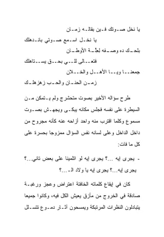 ‫ﻴﺎ ﻨﺨل ﺼـﻭﺘﻙ ﻓـﻴﻥ ﺒﻘﺎﻟـﻪ ﺯﻤـﺎﻥ‬
‫ﻴﺎ ﻨﺨـل ﺍﺴـﻤﻊ ﺼـﻭﺘﻲ ﺒﺎﻨـﺩﻫﻠﻙ‬
‫‪‬‬
                  ‫ـﺎﻥ‬
                  ‫ـﻔ ‪ ‬ﻟﻌﻠ ـﺔ ﺍﻷﻭﻁـ ‪‬‬
                          ‫ﺒﻠﺤ ـﻙ ﺩﻩ ﻭﺼـ ﹶﻪ ِ ِﱢـ ﹾ‬
                                            ‫‪‬ـ ‪‬‬
‫ـﺘﺎﻫﻠﻙ‬
‫‪‬‬     ‫ـﻕ ﻴﺴـ‬‫ﻓ ـﺎﻟﻰ ـﻲ ﺒﺤـ‬
                  ‫ﻟﻠـ‬  ‫ﺘﻌـ‬
                  ‫ﺠ ‪‬ﻌﻨــﺎ ﻭ ‪‬ــﺎ ﺍﻷﻫــل ﻭﺍﻟﺨــﻼﻥ‬
                  ‫‪‬‬                  ‫ﻴ‬        ‫ﻤ‬
‫ﺯﻤ ـﻥ ﺍﻟﺤﻨ ـﺎﻥ ﻭﺍﻟﺤ ـﺏ ﺯﻫﺯﻫﻠ ـﻙ‬
 ‫ـ‬        ‫ـ‬        ‫ـ‬       ‫ـ‬

‫ﻁﺭﺡ ﺴﺅﺍﻟﻪ ﺍﻷﺨﻴﺭ ﺒﺼﻭﺕ ﻤﺘﺤﺸﺭﺝ ﻭﻟﻡ ﻴـﺘﻤﻜﻥ ﻤـﻥ‬
‫ﺍﻟﺴﻴﻁﺭﺓ ﻋﻠﻰ ﻨﻔﺴﻪ ﻓﺠﻠﺱ ﻤﻜﺎﻨﻪ ﻴﺒﻜـﻰ ﻭﻴﺠﻬـﺵ ﺒﺼـﻭﺕ‬
‫ﻤﺴﻤﻭﻉ ﻭﻜﻠﻤﺎ ﺍﻗﺘﺭﺏ ﻤﻨﻪ ﻭﺍﺤﺩ ﺃﺯﺍﺤﻪ ﻋﻨﻪ ﻜﺄﻨﻪ ﻤﺠﺭﻭﺡ ﻤﻥ‬
‫ﺩﺍﺨل ﺍﻟﺩﺍﺨل ﻭﻋﻠﻰ ﻟﺴﺎﻨﻪ ﻨﻔﺱ ﺍﻟﺴﺅﺍل ﻤﻤﺯﻭﺠﺎ ﺒﺤﺴﺭﺓ ﻋﻠﻰ‬
           ‫‪‬‬
                                          ‫ﻜل ﻤﺎ ﻓﺎﺕ:‬

‫- ﻴﺠﺭﻯ ﺇﻴﻪ ...؟ ﻴﺠﺭﻯ ﺇﻴﻪ ﻟﻭ ﺍﺘﻠﻤﻴﻨﺎ ﻋﻠﻰ ﺒﻌﺽ ﺘﺎﻨﻲ...؟‬
               ‫ﻴﺠﺭﻯ ﺇﻴﻪ...؟ ﻴﺠﺭﻯ ﺇﻴﻪ ﻴﺎ ﻭﻻﺩ ﺍﻟـ...؟‬

‫ﻜﺎﻥ ﻓﻲ ﺇﻴﻘﺎﻉ ﻜﻠﻤﺎﺘﻪ ﺍﻟﺨﺎﻓﺘﺔ ﺍﻋﺘﺭﺍﺽ ﻭﻋﺠﺯ ﻭﺭﻏﺒـﺔ‬
‫ﺼﺎﺩﻗﺔ ﻓﻲ ﺍﻟﺨﺭﻭﺝ ﻤﻥ ﻤﺄﺯﻕ ﻴﻌﻴﺵ ﺍﻟﻜل ﻓﻴﻪ، ﻭﻜﺎﻨﻭﺍ ﺠﻤﻴ ‪‬ﺎ‬
 ‫ﻌ‬
‫ﻴﺘﺒﺎﺩﻟﻭﻥ ﺍﻟﻨﻅﺭﺍﺕ ﺍﻟﻤﺭﺘﺒﻜﺔ ﻭﻴﻤﺴﺤﻭﻥ ﺁﺜـﺎﺭ ﺩﻤـﻭﻉ ﺘﺘﺴـﻠل‬
 