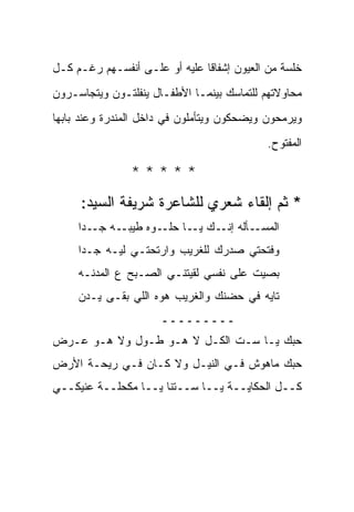 ‫ﺨﻠﺴﺔ ﻤﻥ ﺍﻟﻌﻴﻭﻥ ﺇﺸﻔﺎ ﹰﺎ ﻋﻠﻴﻪ ﺃﻭ ﻋﻠـﻰ ﺃﻨﻔﺴـﻬﻡ ﺭﻏـﻡ ﻜـل‬
                               ‫ﻗ‬
‫ﻤﺤﺎﻭﻻﺘﻬﻡ ﻟﻠﺘﻤﺎﺴﻙ ﺒﻴﻨﻤـﺎ ﺍﻷﻁﻔـﺎل ﻴﻨﻔﻠﺘـﻭﻥ ﻭﻴﺘﺠﺎﺴـﺭﻭﻥ‬
‫ﻭﻴﺭﻤﺤﻭﻥ ﻭﻴﻀﺤﻜﻭﻥ ﻭﻴﺘﺄﻤﻠﻭﻥ ﻓﻲ ﺩﺍﺨل ﺍﻟﻤﻨﺩﺭﺓ ﻭﻋﻨﺩ ﺒﺎﺒﻬﺎ‬
                                            ‫ﺍﻟﻤﻔﺘﻭﺡ.‬

                ‫*****‬
     ‫* ﺜﻡ ﺇﻟﻘﺎﺀ ﺸﻌﺭﻱ ﻟﻠﺸﺎﻋﺭﺓ ﺸﺭﻴﻔﺔ ﺍﻟﺴﻴﺩ:‬
     ‫ـﻪ ـ ‪‬ﺍ‬
      ‫ـﺄﻟﻪ ـﻙ ـﺎ ـﻭﻩ ﻁﻴﺒـ ﺠـ ﺩ‬
                   ‫ﺍﻟﻤﺴـ ‪ ‬ﺇﻨـ ﻴـ ﺤﻠـ‬
     ‫ﻭﻓﺘﺤﺘﻲ ﺼﺩﺭﻙ ﻟﻠﻐﺭﻴﺏ ﻭﺍﺭﺘﺤﺘـﻲ ﻟﻴـﻪ ﺠـ ‪‬ﺍ‬
      ‫ﺩ‬
     ‫ﺒ ‪‬ﻴﺕ ﻋﻠﻰ ﻨﻔﺴﻲ ﻟﻘﻴﺘﻨـﻲ ﺍﻟﺼـﺒﺢ ﻉ ﺍﻟﻤﺩ ﹶـﻪ‬
     ‫‪‬ﻨ ‪‬‬                                 ‫ﺼ‬
     ‫ﺘﺎﻴﻪ ﻓﻲ ‪‬ﻀﻨﻙ ﻭﺍﻟﻐﺭﻴﺏ ﻫ ‪‬ﻩ ﺍﻟﻠﻲ ﺒﻘـﻰ ﻴـﺩﻥ‬
     ‫‪‬‬              ‫‪‬ﻭ‬             ‫ﺤ‬
                      ‫ـــــــــ‬
‫‪‬ﺒﻙ ﻴـﺎ ﺴـﺕ ﺍﻟﻜـل ﻻ ﻫـﻭ ﻁـﻭل ﻭﻻ ﻫـﻭ ﻋـﺭﺽ‬
‫‪‬‬                                      ‫ﺤ‬
‫ﺤﺒﻙ ﻤﺎﻫﻭﺵ ﻓـﻲ ﺍﻟﻨﻴـل ﻭﻻ ﻜـﺎﻥ ﻓـﻲ ﺭﻴﺤـﺔ ﺍﻷﺭﺽ‬
‫‪‬‬
‫ﻜــل ﺍﻟﺤﻜﺎﻴــﺔ ﻴــﺎ ﺴــﺘﻨﺎ ﻴــﺎ ﻤﻜﺤﻠــﺔ ﻋﻨﻴﻜــﻲ‬
 