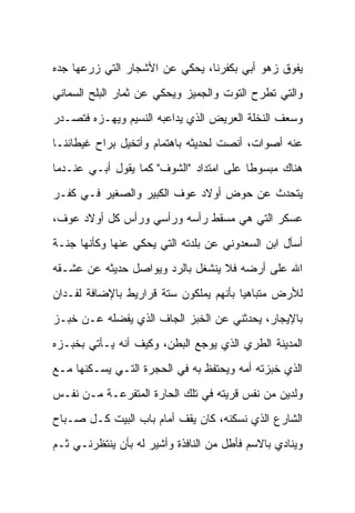 ‫ﻴﻔﻭﻕ ﺯﻫﻭ ﺃﺒﻲ ﺒﻜﻔﺭﻨﺎ، ﻴﺤﻜﻲ ﻋﻥ ﺍﻷﺸﺠﺎﺭ ﺍﻟﺘﻲ ﺯﺭﻋﻬﺎ ﺠﺩﻩ‬
‫ﻭﺍﻟﺘﻲ ﺘﻁﺭﺡ ﺍﻟﺘﻭﺕ ﻭﺍﻟﺠﻤﻴﺯ ﻭﻴﺤﻜﻲ ﻋﻥ ﺜﻤﺎﺭ ﺍﻟﺒﻠﺢ ﺍﻟﺴﻤﺎﻨﻲ‬
‫ﻭﺴﻌﻑ ﺍﻟﻨﺨﻠﺔ ﺍﻟﻌﺭﻴﺽ ﺍﻟﺫﻱ ﻴﺩﺍﻋﺒﻪ ﺍﻟﻨﺴﻴﻡ ﻭﻴﻬـﺯﻩ ﻓﺘﺼـﺩﺭ‬
‫ﻋﻨﻪ ﺃﺼﻭﺍﺕ، ﺃﻨﺼﺕ ﻟﺤﺩﻴﺜﻪ ﺒﺎﻫﺘﻤﺎﻡ ﻭﺃﺘﺨﻴل ﺒﺭﺍﺡ ﻏﻴﻁﺎﻨﻨـﺎ‬
‫ﻫﻨﺎﻙ ﻤﺒﺴﻭﻁﺎ ﻋﻠﻰ ﺍﻤﺘﺩﺍﺩ "ﺍﻟﺸﻭﻑ" ﻜﻤﺎ ﻴﻘﻭل ﺃﺒـﻲ ﻋﻨـﺩﻤﺎ‬
                                         ‫ﹰ‬
‫ﻴﺘﺤﺩﺙ ﻋﻥ ﺤﻭﺽ ﺃﻭﻻﺩ ﻋﻭﻑ ﺍﻟﻜﺒﻴﺭ ﻭﺍﻟﺼﻐﻴﺭ ﻓـﻲ ﻜﻔـﺭ‬
‫ﻋﺴﻜﺭ ﺍﻟﺘﻲ ﻫﻲ ﻤﺴﻘﻁ ﺭﺃﺴﻪ ﻭﺭﺃﺴﻲ ﻭﺭﺃﺱ ﻜل ﺃﻭﻻﺩ ﻋﻭﻑ،‬
‫ﺃﺴﺄل ﺍﺒﻥ ﺍﻟﺴﻌﺩﻭﻨﻲ ﻋﻥ ﺒﻠﺩﺘﻪ ﺍﻟﺘﻲ ﻴﺤﻜﻲ ﻋﻨﻬﺎ ﻭﻜﺄﻨﻬﺎ ﺠﻨـﺔ‬
‫ﺍﷲ ﻋﻠﻰ ﺃﺭﻀﻪ ﻓﻼ ﻴﻨﺸﻐل ﺒﺎﻟﺭﺩ ﻭﻴﻭﺍﺼل ﺤﺩﻴﺜﻪ ﻋﻥ ﻋﺸـﻘﻪ‬
‫ﻟﻸﺭﺽ ﻤﺘﺒﺎﻫﻴﺎ ﺒﺄﻨﻬﻡ ﻴﻤﻠﻜﻭﻥ ﺴﺘﺔ ﻗﺭﺍﺭﻴﻁ ﺒﺎﻹﻀﺎﻓﺔ ﻟﻔـﺩﺍﻥ‬
‫ﺒﺎﻹﻴﺠﺎﺭ، ﻴﺤﺩﺜﻨﻲ ﻋﻥ ﺍﻟﺨﺒﺯ ﺍﻟﺠﺎﻑ ﺍﻟﺫﻱ ﻴﻔﻀﻠﻪ ﻋـﻥ ﺨﺒـﺯ‬
‫ﺍﻟﻤﺩﻴﻨﺔ ﺍﻟﻁﺭﻱ ﺍﻟﺫﻱ ﻴﻭﺠﻊ ﺍﻟﺒﻁﻥ، ﻭﻜﻴﻑ ﺃﻨﻪ ﻴـﺄﺘﻲ ﺒﺨﺒـﺯﻩ‬
‫ﺍﻟﺫﻱ ﺨﺒﺯﺘﻪ ﺃﻤﻪ ﻭﻴﺤﺘﻔﻅ ﺒﻪ ﻓﻲ ﺍﻟﺤﺠﺭﺓ ﺍﻟﺘـﻲ ﻴﺴـﻜﻨﻬﺎ ﻤـﻊ‬
‫ﻭﻟﺩﻴﻥ ﻤﻥ ﻨﻔﺱ ﻗﺭﻴﺘﻪ ﻓﻲ ﺘﻠﻙ ﺍﻟﺤﺎﺭﺓ ﺍﻟﻤﺘﻔﺭﻋـﺔ ﻤـﻥ ﻨﻔـﺱ‬
‫ﺍﻟﺸﺎﺭﻉ ﺍﻟﺫﻱ ﻨﺴﻜﻨﻪ، ﻜﺎﻥ ﻴﻘﻑ ﺃﻤﺎﻡ ﺒﺎﺏ ﺍﻟﺒﻴﺕ ﻜـل ﺼـﺒﺎﺡ‬
‫ﻭﻴﻨﺎﺩﻱ ﺒﺎﻻﺴﻡ ﻓﺄﻁل ﻤﻥ ﺍﻟﻨﺎﻓﺫﺓ ﻭﺃﺸﻴﺭ ﻟﻪ ﺒﺄﻥ ﻴﻨﺘﻅﺭﻨـﻲ ﺜـﻡ‬
 