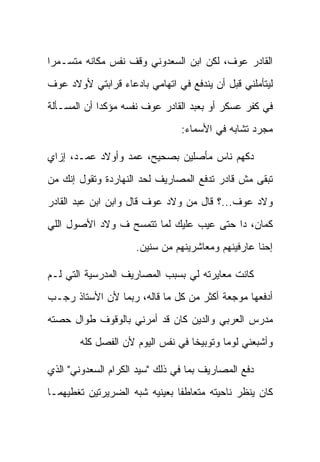 ‫ﺍﻟﻘﺎﺩﺭ ﻋﻭﻑ، ﻟﻜﻥ ﺍﺒﻥ ﺍﻟﺴﻌﺩﻭﻨﻲ ﻭﻗﻑ ﻨﻔﺱ ﻤﻜﺎﻨﻪ ﻤﺘﺴـﻤ ‪‬ﺍ‬
 ‫ﺭ‬
‫ﻟﻴﺘﺄﻤﻠﻨﻲ ﻗﺒل ﺃﻥ ﻴﻨﺩﻓﻊ ﻓﻲ ﺍﺘﻬﺎﻤﻲ ﺒﺎﺩﻋﺎﺀ ﻗﺭﺍﺒﺘﻲ ﻷﻭﻻﺩ ﻋﻭﻑ‬
‫ﻓﻲ ﻜﻔﺭ ﻋﺴﻜﺭ ﺃﻭ ﺒﻌﺒﺩ ﺍﻟﻘﺎﺩﺭ ﻋﻭﻑ ﻨﻔﺴﻪ ﻤﺅﻜ ‪‬ﺍ ﺃﻥ ﺍﻟﻤﺴـﺄﻟﺔ‬
             ‫ﺩ‬
                                ‫ﻤﺠﺭﺩ ﺘﺸﺎﺒﻪ ﻓﻲ ﺍﻷﺴﻤﺎﺀ:‬

‫‪‬ﻜ ‪‬ﻡ ﻨﺎﺱ ﻤﺄ ‪‬ﻠﻴﻥ ﺒﺼﺤﻴﺢ، ﻋ ‪‬ﺩ ﻭﺃﻭﻻﺩ ﻋ ‪‬ـﺩ، ﺇﺯﺍﻱ‬
        ‫‪‬ﻤ‬         ‫‪‬ﻤ‬            ‫ﺼ‬         ‫ﺩﻬ‬
‫ﺘﺒﻘﻰ ﻤﺵ ﻗﺎﺩﺭ ﺘﺩﻓﻊ ﺍﻟﻤﺼﺎﺭﻴﻑ ﻟﺤﺩ ﺍﻟﻨﻬﺎﺭﺩﺓ ﻭﺘﻘﻭل ﺇﻨﻙ ﻤﻥ‬
‫ﻭﻻﺩ ﻋﻭﻑ...؟ ﻗﺎل ﻤﻥ ﻭﻻﺩ ﻋﻭﻑ ﻗﺎل ﻭﺍﺒﻥ ﺍﺒﻥ ﻋﺒﺩ ﺍﻟﻘﺎﺩﺭ‬
‫ﻜﻤﺎﻥ، ﺩﺍ ﺤﺘﻰ ﻋﻴﺏ ﻋﻠﻴﻙ ﻟﻤﺎ ﺘﺘﻤﺴﺢ ﻑ ﻭﻻﺩ ﺍﻷﺼﻭل ﺍﻟﻠﻲ‬
                     ‫ﺇﺤﻨﺎ ﻋﺎﺭﻓﻴﻨﻬﻡ ﻭﻤﻌﺎﺸﺭﻴﻨﻬﻡ ﻤﻥ ﺴﻨﻴﻥ.‬

‫ﻜﺎﻨﺕ ﻤﻌﺎﻴﺭﺘﻪ ﻟﻲ ﺒﺴﺒﺏ ﺍﻟﻤﺼﺎﺭﻴﻑ ﺍﻟﻤﺩﺭﺴﻴﺔ ﺍﻟﺘﻲ ﻟـﻡ‬
‫ﺃﺩﻓﻌﻬﺎ ﻤﻭﺠﻌﺔ ﺃﻜﺜﺭ ﻤﻥ ﻜل ﻤﺎ ﻗﺎﻟﻪ، ﺭﺒﻤﺎ ﻷﻥ ﺍﻷﺴﺘﺎﺫ ﺭﺠـﺏ‬
‫ﻤﺩﺭﺱ ﺍﻟﻌﺭﺒﻲ ﻭﺍﻟﺩﻴﻥ ﻜﺎﻥ ﻗﺩ ﺃﻤﺭﻨﻲ ﺒﺎﻟﻭﻗﻭﻑ ﻁﻭﺍل ﺤﺼﺘﻪ‬
       ‫ﻭﺃﺸﺒﻌﻨﻲ ﻟﻭ ‪‬ﺎ ﻭﺘﻭﺒﻴ ﹰﺎ ﻓﻲ ﻨﻔﺱ ﺍﻟﻴﻭﻡ ﻷﻥ ﺍﻟﻔﺼل ﻜﻠﻪ‬
                                  ‫ﺨ‬        ‫ﻤ‬

‫ﺩﻓﻊ ﺍﻟﻤﺼﺎﺭﻴﻑ ﺒﻤﺎ ﻓﻲ ﺫﻟﻙ "ﺴﻴﺩ ﺍﻟﻜﺭﺍﻡ ﺍﻟﺴﻌﺩﻭﻨﻲ" ﺍﻟﺫﻱ‬
‫ﻜﺎﻥ ﻴﻨﻅﺭ ﻨﺎﺤﻴﺘﻪ ﻤﺘﻌﺎﻁ ﹰﺎ ﺒﻌﻴﻨﻴﻪ ﺸﺒﻪ ﺍﻟﻀﺭﻴﺭﺘﻴﻥ ﺘﻐﻁﻴﻬﻤـﺎ‬
                               ‫ﻔ‬
 