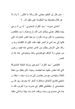 ‫- ﻤﺵ ﻗﺎل ﺇﻥ ﺍﻟﺘﻌﻠﻴﻡ ﻤﺠﺎﻨﻲ. ﻗﺎل ﻭﺍﻟﻼ ﻤﺎ ﻗﺎﻟﺵ...؟ ﻭﺍﻟـﻼ‬
          ‫ﻫﻭ ﻜﻼﻡ ﺒﺘﻀﺤﻙ ﺒﻴﻪ ﺍﻟﺤﻜﻭﻤﺔ ﻋﻠﻰ ﺨﻠﻕ ﺍﷲ...؟‬

‫ﺃﻋﺎﺩﻨﻲ ﺼﻭﺕ " ﺴﻴﺩ ﺍﻟﻜﺭﺍﻡ ﺍﻟﺴﻌﺩﻭﻨﻲ " ﺇﻟـﻰ ﺍﻟـﻭﻋﻲ‬
‫ﺒﻴﻨﻤﺎ ﻴﺘﻘﺎﻓﺯ ﺤﻭﻟﻲ ﻭﻴﻠﻤﻠﻡ ﻨﺎﺱ ﺍﻟﺸـﺎﺭﻉ ﺤﻭﻟﻨـﺎ ﻴﺴـﺘﻁﻠﻌﻭﻥ‬
‫ﻭﻴﺘﺴﻤﻌﻭﻥ ﻤﺎ ﻜﺎﻥ ﻴﺭﺩﺩﻩ ﺘﻜﺭﺍ ‪‬ﺍ ﻤﺯﻋ ‪‬ﺎ ﻟﻨﻔﺱ ﺍﻟﻌﺒﺎﺭﺍﺕ ﺍﻟﺘﻲ‬
                    ‫ﺠ‬      ‫ﺭ‬
‫ﻗﺎﻟﻬﺎ ﺇﻟﻰ ﺤﺩ ﺃﻨﻨﻲ ﻟﻡ ﺃﺸﻌﺭ ﻜﻴﻑ ﻜﻨﺕ ﺃﻜﻴل ﻟﻪ ﺍﻟﻠﻜﻤﺎﺕ ﻭﻫـﻭ‬
‫ﺭﺍﻗﺩ ﻋﻠﻰ ﺍﻷﺭﺽ ﻴﻁﻠﺏ ﻤﻥ ﺍﻟﻨﺎﺱ ﺇﺒﻌﺎﺩﻱ ﻋﻨﻪ ﻓﻴﺼـﺭﺨﻭﻥ‬
‫ﻤﻥ ﺤﻭﻟﻲ ﻭﻻ ﺃﺘﻭﻗﻑ ﻓﻴﺭﻓﻌﻭﻨﻨﻲ ﺭﻓ ‪‬ﺎ ﻭﻴﺒﻌﺩﻭﻨﻨﻲ ﻋﻨﻪ ﺒﻜـل‬
                    ‫ﻌ‬
                                                 ‫ﺍﻟﻌﺴﺭ.‬

‫ﻗﺎﻁﻌﻨﻲ " ﺴﻴﺩ ﺍﻟﻜﺭﺍﻡ " ﺃﺴﺒﻭﻋﻴﻥ ﻭﺘﺭﻙ ﺍﻟﺘﺨﺘﺔ ﺍﻟﻤﺸﺘﺭﻜﺔ‬
‫ﺍﻟﺘﻲ ﻜﻨﺎ ﻨﺠﻠﺱ ﻋﻠﻴﻬﺎ ﻤ ‪‬ﺎ ﻓﺠﻠﺴﺕ ﻭﺤﻴ ‪‬ﺍ، ﻜﺎﻥ ﻴﺘﻨﻘل ﻤﻥ ﺘﺨﺘﺔ‬
                    ‫ﺩ‬            ‫ﻌ‬
‫ﻟﺘﺨﺘﺔ ﻭﻴﺘﻬﺎﻤﺱ ﻤﻊ ﻤﻥ ﻴﺠﻠﺴﻭﻥ ﺇﻟﻰ ﺠـﻭﺍﺭﻩ ﺒﻴﻨﻤـﺎ ﻴﻨﻅـﺭ‬
‫ﻨﺎﺤﻴﺘﻲ ﻓﺘﺘﺴﻊ ﺍﻷﺤﺩﺍﻕ ﻤﺴﺘﻨﻜﺭﺓ، ﺃﺸﻌﺭ ﺃﻨﻪ ﻴﺤﺭﻀـﻬﻡ ﻋﻠـﻰ‬
‫ﻤﺨﺎﺼﻤﺘﻲ ﺃﻭ ﻤﻘﺎﻁﻌﺘﻲ ﻓﺄﻓﻜﺭ ﻓﻲ ﻀﺭﺒﻪ ﻤﺭﺓ ﺃﺨﺭﻯ، ﻟﻜﻨـﻪ‬
‫ﺠﺎﺀ ﻓﻲ ﺼﺒﺎﺡ ﻴﻭﻡ ﺴﺒﺕ ﻭﻭﻗﻑ ﺃﻤﺎﻡ ﺒﺎﺏ ﺒﻴﺘﻨﺎ ﻭﻨﺎﺩﺍﻨﻲ ﻤﺜﻠﻤﺎ‬
 