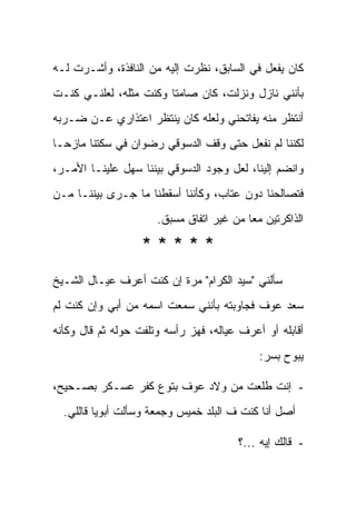 ‫ﻜﺎﻥ ﻴﻔﻌل ﻓﻲ ﺍﻟﺴﺎﺒﻕ، ﻨﻅﺭﺕ ﺇﻟﻴﻪ ﻤﻥ ﺍﻟﻨﺎﻓﺫﺓ، ﻭﺃﺸـﺭﺕ ﻟـﻪ‬
‫ﺒﺄﻨﻨﻲ ﻨﺎﺯل ﻭﻨﺯﻟﺕ، ﻜﺎﻥ ﺼﺎﻤ ﹰﺎ ﻭﻜﻨﺕ ﻤﺜﻠﻪ، ﻟﻌﻠﻨـﻲ ﻜﻨـﺕ‬
                        ‫ﺘ‬
‫ﺃﻨﺘﻅﺭ ﻤﻨﻪ ﻴﻔﺎﺘﺤﻨﻲ ﻭﻟﻌﻠﻪ ﻜﺎﻥ ﻴﻨﺘﻅﺭ ﺍﻋﺘﺫﺍﺭﻱ ﻋـﻥ ﻀـﺭﺒﻪ‬
‫ﻟﻜﻨﻨﺎ ﻟﻡ ﻨﻔﻌل ﺤﺘﻰ ﻭﻗﻑ ﺍﻟﺩﺴﻭﻗﻲ ﺭﻀﻭﺍﻥ ﻓﻲ ﺴﻜﺘﻨﺎ ﻤﺎﺯﺤـﺎ‬
‫ﻭﺍﻨﻀﻡ ﺇﻟﻴﻨﺎ، ﻟﻌل ﻭﺠﻭﺩ ﺍﻟﺩﺴﻭﻗﻲ ﺒﻴﻨﻨﺎ ﺴﻬل ﻋﻠﻴﻨـﺎ ﺍﻷﻤـﺭ،‬
‫ﻓﺘﺼﺎﻟﺤﻨﺎ ﺩﻭﻥ ﻋﺘﺎﺏ، ﻭﻜﺄﻨﻨﺎ ﺃﺴﻘﻁﻨﺎ ﻤﺎ ﺠـﺭﻯ ﺒﻴﻨﻨـﺎ ﻤـﻥ‬
                      ‫ﺍﻟﺫﺍﻜﺭﺘﻴﻥ ﻤ ‪‬ﺎ ﻤﻥ ﻏﻴﺭ ﺍﺘﻔﺎﻕ ﻤﺴﺒﻕ.‬
                                          ‫ﻌ‬

                   ‫*****‬
‫ﺴﺄﻟﻨﻲ "ﺴﻴﺩ ﺍﻟﻜﺭﺍﻡ" ﻤﺭﺓ ﺇﻥ ﻜﻨﺕ ﺃﻋﺭﻑ ﻋﻴـﺎل ﺍﻟﺸـﻴﺦ‬
‫ﺴﻌﺩ ﻋﻭﻑ ﻓﺠﺎﻭﺒﺘﻪ ﺒﺄﻨﻨﻲ ﺴﻤﻌﺕ ﺍﺴﻤﻪ ﻤﻥ ﺃﺒﻲ ﻭﺇﻥ ﻜﻨﺕ ﻟﻡ‬
‫ﺃﻗﺎﺒﻠﻪ ﺃﻭ ﺃﻋﺭﻑ ﻋﻴﺎﻟﻪ، ﻓﻬﺯ ﺭﺃﺴﻪ ﻭﺘﻠﻔﺕ ﺤﻭﻟﻪ ﺜﻡ ﻗﺎل ﻭﻜﺄﻨﻪ‬
                                             ‫ﻴﺒﻭﺡ ﺒﺴﺭ:‬

‫- ﺇﻨﺕ ﻁﻠﻌﺕ ﻤﻥ ﻭﻻﺩ ﻋﻭﻑ ﺒﺘﻭﻉ ﻜﻔﺭ ﻋﺴـﻜﺭ ﺒﺼـﺤﻴﺢ،‬
  ‫ﺃﺼل ﺃﻨﺎ ﻜﻨﺕ ﻑ ﺍﻟﺒﻠﺩ ﺨﻤﻴﺱ ﻭﺠﻤﻌﺔ ﻭﺴﺄﻟﺕ ﺃﺒﻭﻴﺎ ﻗﺎﻟﻠﻲ.‬

                                        ‫- ﻗﺎﻟﻙ ﺇﻴﻪ ...؟‬
 