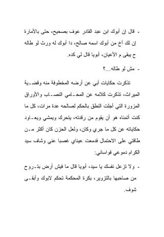 ‫- ﻗﺎل ﺇﻥ ﺃﺒﻭﻙ ﺍﺒﻥ ﻋﺒﺩ ﺍﻟﻘﺎﺩﺭ ﻋﻭﻑ ﺒﺼﺤﻴﺢ، ﺤﺘﻰ ﺒﺎﻷﻤﺎﺭﺓ‬
‫ﺇﻥ ﻟﻙ ﺃﺥ ﻤﻥ ﺃﺒﻭﻙ ﺍﺴﻤﻪ ﺼﺎﻟﺢ، ﺩﺍ ﺃﺒﻭﻙ ﻟﻪ ﻭﺭﺙ ﻟﻭ ﻁﺎﻟﻪ‬
                   ‫ﺡ ﻴﺒﻘﻰ ﻡ ﺍﻷﻋﻴﺎﻥ، ﺃﺒﻭﻴﺎ ﻗﺎل ﻟﻲ ﻜﺩﻩ.‬

                                    ‫- ﻤﺵ ﻟﻭ ﻁﺎﻟﻪ...؟‬

‫ﺘﺫﻜﺭﺕ ﺤﻜﺎﻴﺎﺕ ﺃﺒﻲ ﻋﻥ ﺃﺭﻀﻪ ﺍﻟﻤﺨﻁﻭﻓﺔ ﻤﻨﻪ ﻭﻗﻀـﻴﺔ‬
‫ﺍﻟﻤﻴﺭﺍﺙ، ﺘﺫﻜﺭﺕ ﻜﻼﻤﻪ ﻋﻥ ﺍﻟﻤﺤـﺎﻤﻲ ﺍﻟﻨﺼـﺎﺏ ﻭﺍﻷﻭﺭﺍﻕ‬
‫ﺍﻟﻤﺯﻭﺭﺓ ﺍﻟﺘﻲ ﺃﺠﻠﺕ ﺍﻟﻨﻁﻕ ﺒﺎﻟﺤﻜﻡ ﻟﺼﺎﻟﺤﻪ ﻋﺩﺓ ﻤﺭﺍﺕ، ﻜل ﻤﺎ‬
‫ﻜﻨﺕ ﺃﺘﻤﻨﺎﻩ ﻫﻭ ﺃﻥ ﻴﻘﻭﻡ ﻤﻥ ﺭﻗﺩﺘﻪ، ﻴﺘﺤﺭﻙ ﻭﻴﻤﺸﻲ ﻭﻴﻌـﺎﻭﺩ‬
‫ﺤﻜﺎﻴﺎﺘﻪ ﻋﻥ ﻜل ﻤﺎ ﺠﺭﻱ ﻭﻜﺎﻥ، ﻭﻟﻌل ﺍﻟﺤﺯﻥ ﻜﺎﻥ ﺃﻜﺜﺭ ﻤـﻥ‬
‫ﻁﺎﻗﺘﻲ ﻋﻠﻰ ﺍﻻﺤﺘﻤﺎل ﻓﺩﻤﻌﺕ ﻋﻴﻨﺎﻱ ﻏﺼﺒﺎ ﻋﻨﻲ ﻭﺸﺎﻑ ﺴﻴﺩ‬
                                ‫ﺍﻟﻜﺭﺍﻡ ﺩﻤﻭﻋﻲ ﻓﻭﺍﺴﺎﻨﻲ:‬

‫- ﻭﻻ ﺘﺯﻋل ﻨﻔﺴﻙ ﻴﺎ ﺴﻴﺩ، ﺃﺒﻭﻴﺎ ﻗﺎل ﻤﺎ ﻓﻴﺵ ﺃﺭﺽ ﺒﺘـﺭﻭﺡ‬
‫ﻤﻥ ﺼﺎﺤﺒﻬﺎ ﺒﺎﻟﺘﺯﻭﻴﺭ، ﺒﻜﺭﺓ ﺍﻟﻤﺤﻜﻤﺔ ﺘﺤﻜﻡ ﻻﺒﻭﻙ ﻭﺃﺒﻘـﻰ‬
                                              ‫ﺸﻭﻑ.‬
 