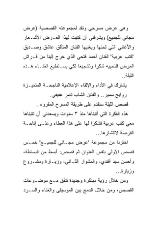 ‫ﻭﻫﻲ ﻋﺭﺽ ﻤﺴﺭﺤﻲ ﻭﻨﻘﺩ ﻟﻤﺠﻤﻭﻋﺘﻪ ﺍﻟﻘﺼﺼﻴﺔ )ﻋﺭﺽ‬
‫ﻤﺠﺎﻨﻲ ﻟﻠﺠﻤﻴﻊ( ﻭﻴﺸﺭﻓﻨﻲ ﺃﻥ ﻜﺘﺒﺕ ﻟﻬﺫﺍ ﺍﻟﻌـﺭﺽ ﺍﻷﺸـﻌﺎﺭ‬
‫ﻭﺍﻷﻏﺎﻨﻲ ﺍﻟﺘﻲ ﻟﺤﻨﻬﺎ ﻭﻴﻐﻨﻴﻬﺎ ﺍﻟﻔﻨﺎﻥ ﺍﻟﻤﺘﺄﻟﻕ ﻋﺎﺸﻕ ﻭﺼـﺩﻴﻕ‬
‫"ﻜﺘﺏ ﻋﺭﺒﻴﺔ" ﺍﻟﻔﻨﺎﻥ ﺃﺤﻤﺩ ﻓﺘﺤﻲ ﺍﻟﺫﻱ ﺨﺭﺝ ﺇﻟﻴﻨﺎ ﻤﻥ ﻓـﺭﺍﺵ‬
                                                  ‫ﹸ‬
‫ﺍﻟﻤﺭﺽ ﻓﻠﻨﺤﻴﻴﻪ ﺸﻜ ‪‬ﺍ ﻭﺘﺸﺠﻴ ‪‬ﺎ ﻟﻜﻲ ﻴﺴـﺘﻁﻴﻊ ﺍﻟﻐﻨـﺎﺀ ﻫـﺫﻩ‬
                          ‫ﻌ‬        ‫ﺭ‬
                                                  ‫ﺍﻟﻠﻴﻠﺔ..‬
‫ﻴﺸﺎﺭﻙ ﻓﻲ ﺍﻷﺩﺍﺀ ﻭﺍﻹﻟﻘﺎﺀ ﺍﻹﻋﻼﻤﻴﺔ ﺍﻟﻨﺎﺠﺤـﺔ ﺍﻟﻤﺘﻤﻴـﺯﺓ‬
             ‫ﺭﻭﺍﻴﺢ ﺴﻤﻴﺭ.. ﻭﺍﻟﻔﻨﺎﻥ ﺍﻟﺸﺎﺏ ﺘﺎﻤﺭ ﻋﻔﻴﻔﻲ.‬
      ‫ﻗﺼﺹ ﺍﻟﻠﻴﻠﺔ ﺴ ﹸﻘﺩﻡ ﻋﻠﻰ ﻁﺭﻴﻘﺔ ﺍﻟﻤﺴﺭﺡ ﺍﻟﻤﻘﺭﻭﺀ..‬
                                    ‫ﺘ‬
‫ﻫﺫﻩ ﺍﻟﻔﻜﺭﺓ ﺍﻟﺘﻲ ﺃﺘﺒﻨﺎﻫﺎ ﻤﻨﺫ ٣ ﺴﻨﻭﺍﺕ ﻭﻴﺴﻌﺩﻨﻲ ﺃﻥ ﺘﺘﺒﻨﺎﻫﺎ‬
‫ﻤﻌﻲ ﻜﺘﺏ ﻋﺭﺒﻴﺔ ﻓﺸﻜ ‪‬ﺍ ﻟﻬﺎ ﻋﻠﻰ ﻫﺫﺍ ﺍﻟﻌﻁﺎﺀ ﻭﻋﻠـﻰ ﺇﺘﺎﺤـﺔ‬
                                 ‫ﺭ‬
                                     ‫ﺍﻟﻔﺭﺼﺔ ﻻﻨﺘﺸﺎﺭﻫﺎ...‬
‫ﺍﺨﺘﺭﻨﺎ ﻤﻥ ﻤﺠﻤﻭﻋﺔ "ﻋﺭﺽ ﻤﺠـﺎﻨﻲ ﻟﻠﺠﻤﻴـﻊ" ﺨﻤـﺱ‬
‫ﻗﺼﺹ ﺍﻷﻭﻟﻰ ﺒﻨﻔﺱ ﺍﻟﻌﻨﻭﺍﻥ ﺜﻡ ﻗﺼﺹ: ﺃﺒﺴﻁ ﻤﻥ ﺍﻟﺒﺴﺎﻁﺔ،‬
‫ﻭﺃﺤﺴﻥ ﺴﻴﺩ ﺃﻓﻨﺩﻱ، ﻭﺍﻟﻤﺸﻭﺍﺭ ﺍﻟﺜـﺎﻨﻲ، ﻭﺯﻴـﺎﺭﺓ ﻭﻤﺸـﺭﻭﻉ‬
                                               ‫ﻭﺯﻴﺎﺭﺓ...‬
‫ﻭﻤﻥ ﺨﻼل ﺭﺅﻴﺔ ﻤﺒﺘﻜﺭﺓ ﻭﺠﺩﻴﺩﺓ ﺘﺘﻔﻕ ﻤـﻊ ﻤﻭﻀـﻭﻋﺎﺕ‬
‫ﺍﻟﻘﺼﺹ، ﻭﻤﻥ ﺨﻼل ﺍﻟﺩﻤﺞ ﺒﻴﻥ ﺍﻟﻤﻭﺴﻴﻘﻰ ﻭﺍﻟﻐﻨﺎﺀ ﻭﺍﻟﺴـﺭﺩ‬
 